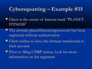 Cybersquatting – Example #15Cybersquatting – Example #15
 Client is the owner of famous markClient is the owner of famous mark ““PLANETPLANET
FITNESSFITNESS””
 The domain planetfitnesscoupons.com has beenThe domain planetfitnesscoupons.com has been
registered without authorizationregistered without authorization
 Client wishes to have the domain transferred toClient wishes to have the domain transferred to
their accounttheir account
 Prior to filing UDRP action, look for morePrior to filing UDRP action, look for more
information on the registrantinformation on the registrant
 