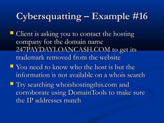 Cybersquatting – Example #16Cybersquatting – Example #16
 Client is asking you to contact the hostingClient is asking you to contact the hosting
company for the domain namecompany for the domain name
247PAYDAYLOANCASH.COM to get its247PAYDAYLOANCASH.COM to get its
trademark removed from the websitetrademark removed from the website
 You need to know who the host is but theYou need to know who the host is but the
information is not available on a whois searchinformation is not available on a whois search
 Try searching whoishostingthis.com andTry searching whoishostingthis.com and
corroborate using DomainTools to make surecorroborate using DomainTools to make sure
the IP addresses matchthe IP addresses match
 