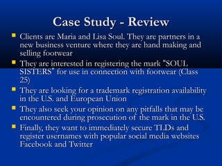 Case Study - ReviewCase Study - Review
 Clients are Maria and Lisa Soul. They are partners in aClients are Maria and Lisa Soul. They are partners in a
new business venture where they are hand making andnew business venture where they are hand making and
selling footwearselling footwear
 They are interested in registering the markThey are interested in registering the mark ““SOULSOUL
SISTERSSISTERS”” for use in connection with footwear (Classfor use in connection with footwear (Class
25)25)
 They are looking for a trademark registration availabilityThey are looking for a trademark registration availability
in the U.S. and European Unionin the U.S. and European Union
 They also seek your opinion on any pitfalls that may beThey also seek your opinion on any pitfalls that may be
encountered during prosecution of the mark in the U.S.encountered during prosecution of the mark in the U.S.
 Finally, they want to immediately secure TLDs andFinally, they want to immediately secure TLDs and
register usernames with popular social media websitesregister usernames with popular social media websites
Facebook and TwitterFacebook and Twitter
 