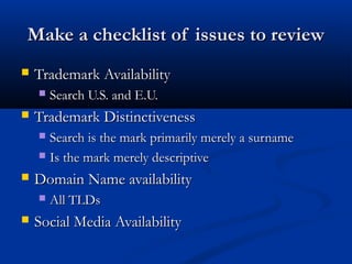 Make a checklist of issues to reviewMake a checklist of issues to review
 Trademark AvailabilityTrademark Availability
 Search U.S. and E.U.Search U.S. and E.U.
 Trademark DistinctivenessTrademark Distinctiveness
 Search is the mark primarily merely a surnameSearch is the mark primarily merely a surname
 Is the mark merely descriptiveIs the mark merely descriptive
 Domain Name availabilityDomain Name availability
 All TLDsAll TLDs
 Social Media AvailabilitySocial Media Availability
 