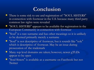 ConclusionConclusion
 There is some risk to use and registration ofThere is some risk to use and registration of ““SOUL SISTERSSOUL SISTERS””
in connection with footwear in the U.S. because many third partyin connection with footwear in the U.S. because many third party
common law rights were revealedcommon law rights were revealed
 ““SOUL SISTERSSOUL SISTERS”” appears to be available for registration in theappears to be available for registration in the
European Community in connection with footwearEuropean Community in connection with footwear
 ““SoulSoul”” is a rare surname and has other meanings so it is unlikelyis a rare surname and has other meanings so it is unlikely
to be deemed primarily merely a surnameto be deemed primarily merely a surname
 ““SoulSoul”” is not descriptive of footwear, but it sounds likeis not descriptive of footwear, but it sounds like ““solesole””
which is descriptive of footwear. May be an issue duringwhich is descriptive of footwear. May be an issue during
prosecution of the trademarkprosecution of the trademark
 Many top level domains are taken; however, newer gTLDsMany top level domains are taken; however, newer gTLDs
appear to be openappear to be open
 ““Soul SistersSoul Sisters”” is available as a username on Facebook but notis available as a username on Facebook but not
TwitterTwitter
 