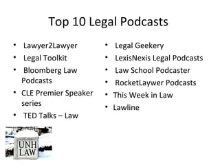 Top 10 Legal Podcasts
• Lawyer2Lawyer
• Legal Toolkit
• Bloomberg Law
Podcasts
• CLE Premier Speaker
series
• TED Talks – Law
• Legal Geekery
• LexisNexis Legal Podcasts
• Law School Podcaster
• RocketLaywer Podcasts
• This Week in Law
• Lawline
 