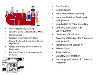 • Abandonment
• Acquired Secondary Meaning
• Collective Marks and Certification Marks
• Distinctiveness
• European Union Trademark Basics
• Federal Trademark Registration: Bars to
Registration
• Foreign Words and Personal Names as
Trademarks
• The Role of 'Use' in Trademark Law: An
Overview
• Functionality
• Incontestability
• Initial Trademark Ownership
• Injunctive Relief for Trademark
Infringement
• Introduction to Trade Dress Law
• Lanham Act Section 43(d):
Cybersquatting
• Likelihood of Confusion
• Recovery of Damages for Trademark
Infringement
• Registration and Section 44
• Related Goods
• Service Marks
• Statutory Interpretation
• The Geographic Scope of Trademark
Protection
 