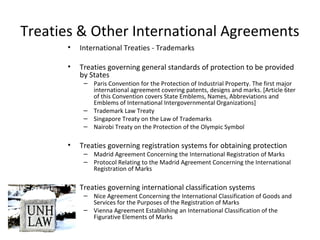 Treaties & Other International Agreements
• International Treaties - Trademarks
• Treaties governing general standards of protection to be provided
by States
– Paris Convention for the Protection of Industrial Property. The first major
international agreement covering patents, designs and marks. [Article 6ter
of this Convention covers State Emblems, Names, Abbreviations and
Emblems of International Intergovernmental Organizations]
– Trademark Law Treaty
– Singapore Treaty on the Law of Trademarks
– Nairobi Treaty on the Protection of the Olympic Symbol
• Treaties governing registration systems for obtaining protection
– Madrid Agreement Concerning the International Registration of Marks
– Protocol Relating to the Madrid Agreement Concerning the International
Registration of Marks
• Treaties governing international classification systems
– Nice Agreement Concerning the International Classification of Goods and
Services for the Purposes of the Registration of Marks
– Vienna Agreement Establishing an International Classification of the
Figurative Elements of Marks
 