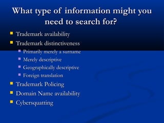 What type of information might youWhat type of information might you
need to search for?need to search for?
 Trademark availabilityTrademark availability
 Trademark distinctivenessTrademark distinctiveness
 Primarily merely a surnamePrimarily merely a surname
 Merely descriptiveMerely descriptive
 Geographically descriptiveGeographically descriptive
 Foreign translationForeign translation
 Trademark PolicingTrademark Policing
 Domain Name availabilityDomain Name availability
 CybersquattingCybersquatting
 