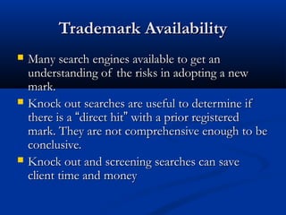 Trademark AvailabilityTrademark Availability
 Many search engines available to get anMany search engines available to get an
understanding of the risks in adopting a newunderstanding of the risks in adopting a new
mark.mark.
 Knock out searches are useful to determine ifKnock out searches are useful to determine if
there is athere is a ““direct hitdirect hit”” with a prior registeredwith a prior registered
mark. They are not comprehensive enough to bemark. They are not comprehensive enough to be
conclusive.conclusive.
 Knock out and screening searches can saveKnock out and screening searches can save
client time and moneyclient time and money
 