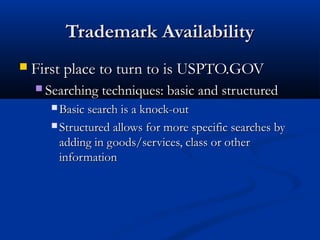 Trademark AvailabilityTrademark Availability
 First place to turn to is USPTO.GOVFirst place to turn to is USPTO.GOV
 Searching techniques: basic and structuredSearching techniques: basic and structured
 Basic search is a knock-outBasic search is a knock-out
 Structured allows for more specific searches byStructured allows for more specific searches by
adding in goods/services, class or otheradding in goods/services, class or other
informationinformation
 