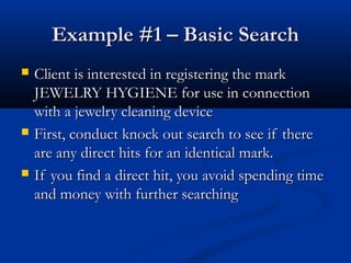 Example #1 – Basic SearchExample #1 – Basic Search
 Client is interested in registering the markClient is interested in registering the mark
JEWELRY HYGIENE for use in connectionJEWELRY HYGIENE for use in connection
with a jewelry cleaning devicewith a jewelry cleaning device
 First, conduct knock out search to see if thereFirst, conduct knock out search to see if there
are any direct hits for an identical mark.are any direct hits for an identical mark.
 If you find a direct hit, you avoid spending timeIf you find a direct hit, you avoid spending time
and money with further searchingand money with further searching
 