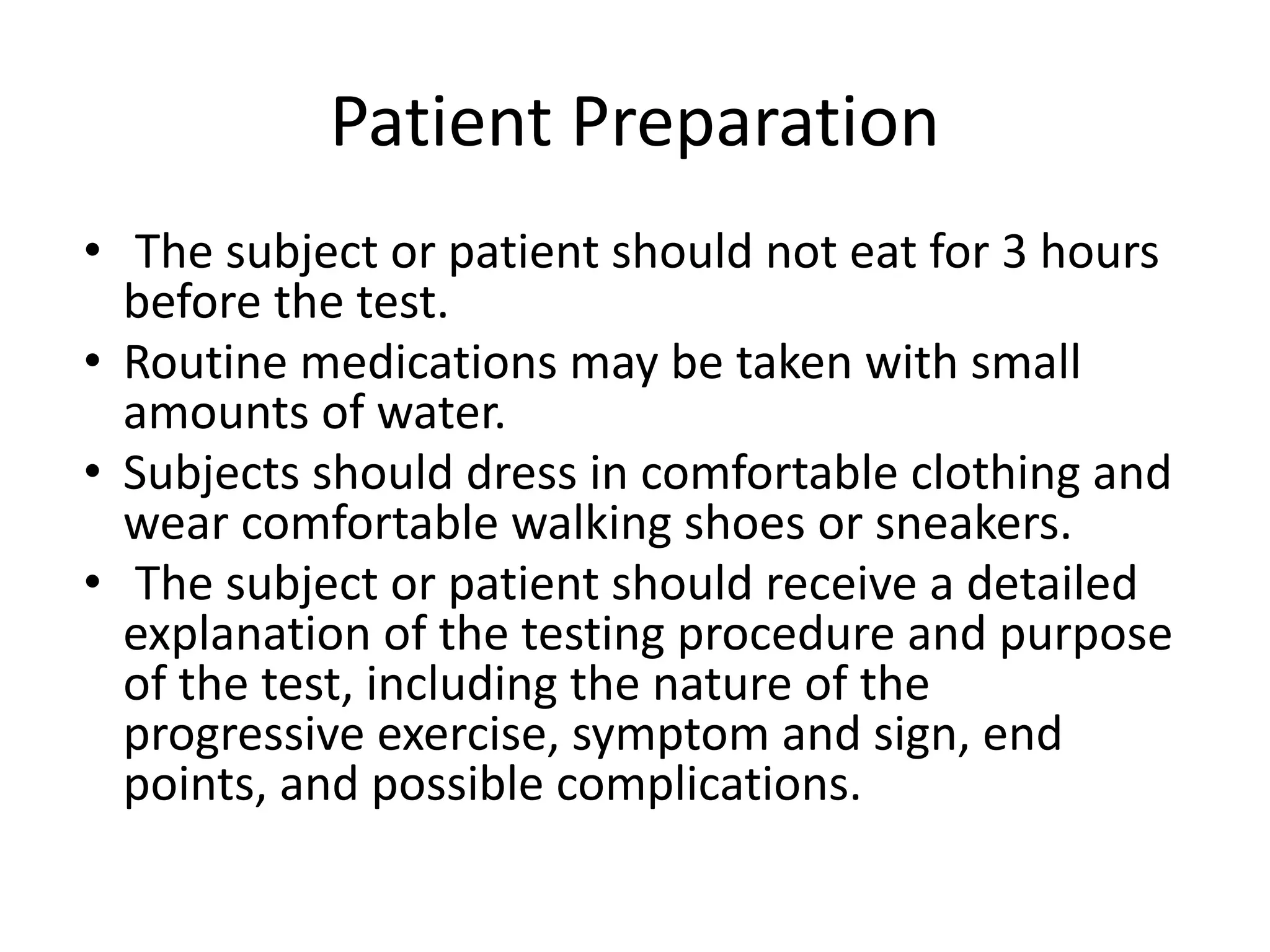 Patient Preparation
• The subject or patient should not eat for 3 hours
before the test.
• Routine medications may be taken with small
amounts of water.
• Subjects should dress in comfortable clothing and
wear comfortable walking shoes or sneakers.
• The subject or patient should receive a detailed
explanation of the testing procedure and purpose
of the test, including the nature of the
progressive exercise, symptom and sign, end
points, and possible complications.
 