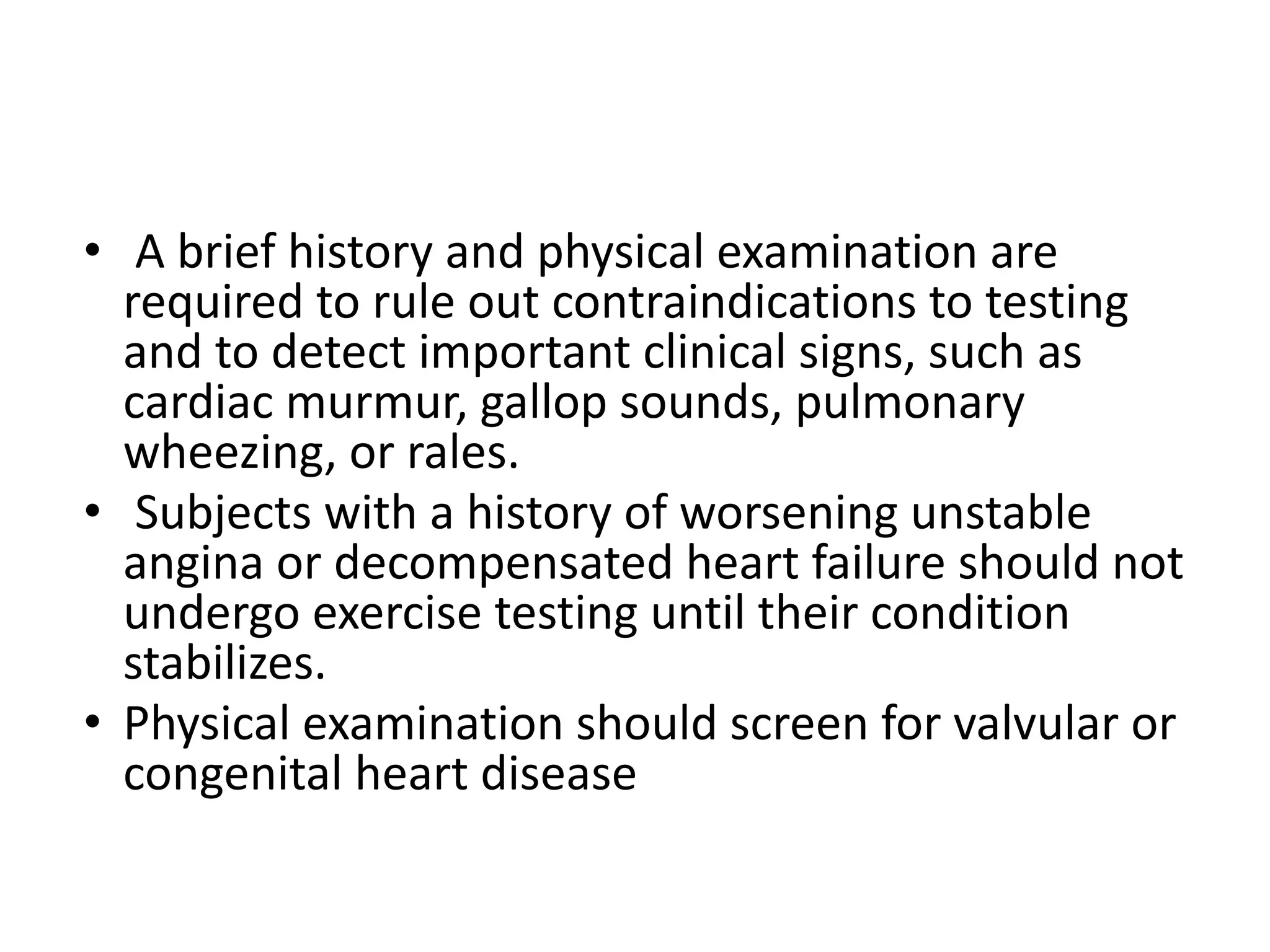 • A brief history and physical examination are
required to rule out contraindications to testing
and to detect important clinical signs, such as
cardiac murmur, gallop sounds, pulmonary
wheezing, or rales.
• Subjects with a history of worsening unstable
angina or decompensated heart failure should not
undergo exercise testing until their condition
stabilizes.
• Physical examination should screen for valvular or
congenital heart disease
 
