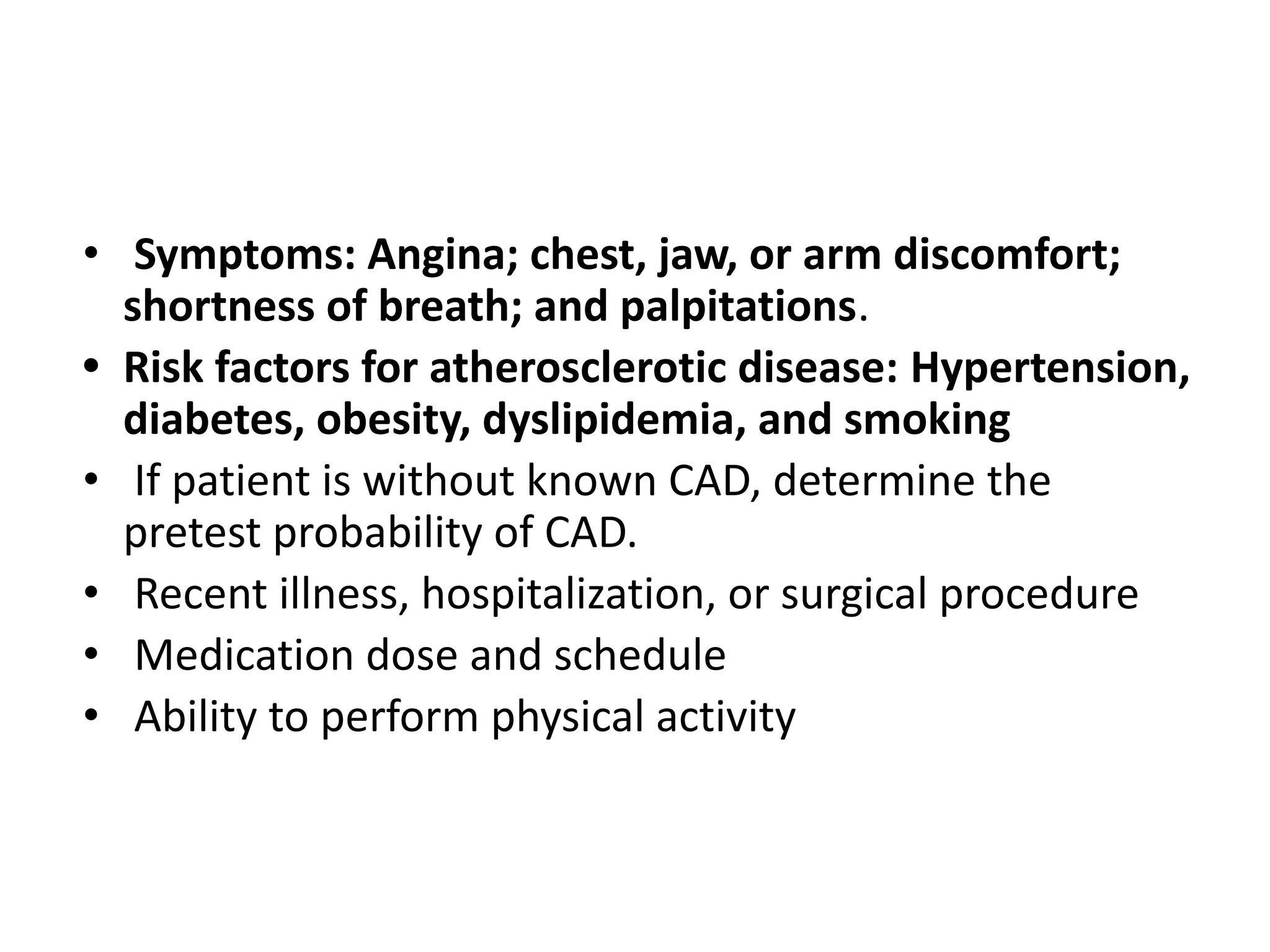 • Symptoms: Angina; chest, jaw, or arm discomfort;
shortness of breath; and palpitations.
• Risk factors for atherosclerotic disease: Hypertension,
diabetes, obesity, dyslipidemia, and smoking
• If patient is without known CAD, determine the
pretest probability of CAD.
• Recent illness, hospitalization, or surgical procedure
• Medication dose and schedule
• Ability to perform physical activity
 