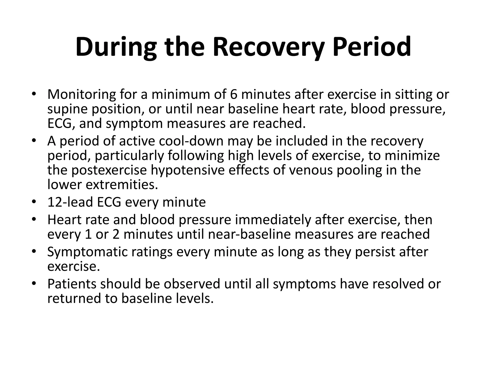During the Recovery Period
• Monitoring for a minimum of 6 minutes after exercise in sitting or
supine position, or until near baseline heart rate, blood pressure,
ECG, and symptom measures are reached.
• A period of active cool-down may be included in the recovery
period, particularly following high levels of exercise, to minimize
the postexercise hypotensive effects of venous pooling in the
lower extremities.
• 12-lead ECG every minute
• Heart rate and blood pressure immediately after exercise, then
every 1 or 2 minutes until near-baseline measures are reached
• Symptomatic ratings every minute as long as they persist after
exercise.
• Patients should be observed until all symptoms have resolved or
returned to baseline levels.
 