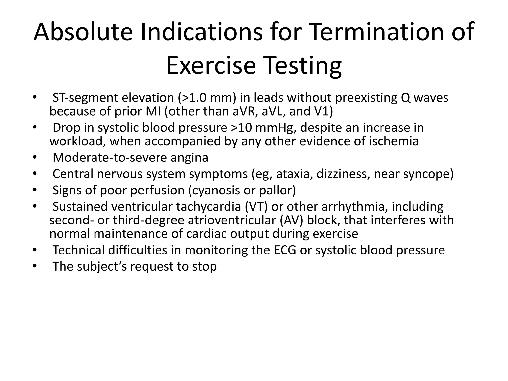 Absolute Indications for Termination of
Exercise Testing
• ST-segment elevation (>1.0 mm) in leads without preexisting Q waves
because of prior MI (other than aVR, aVL, and V1)
• Drop in systolic blood pressure >10 mmHg, despite an increase in
workload, when accompanied by any other evidence of ischemia
• Moderate-to-severe angina
• Central nervous system symptoms (eg, ataxia, dizziness, near syncope)
• Signs of poor perfusion (cyanosis or pallor)
• Sustained ventricular tachycardia (VT) or other arrhythmia, including
second- or third-degree atrioventricular (AV) block, that interferes with
normal maintenance of cardiac output during exercise
• Technical difficulties in monitoring the ECG or systolic blood pressure
• The subject’s request to stop
 