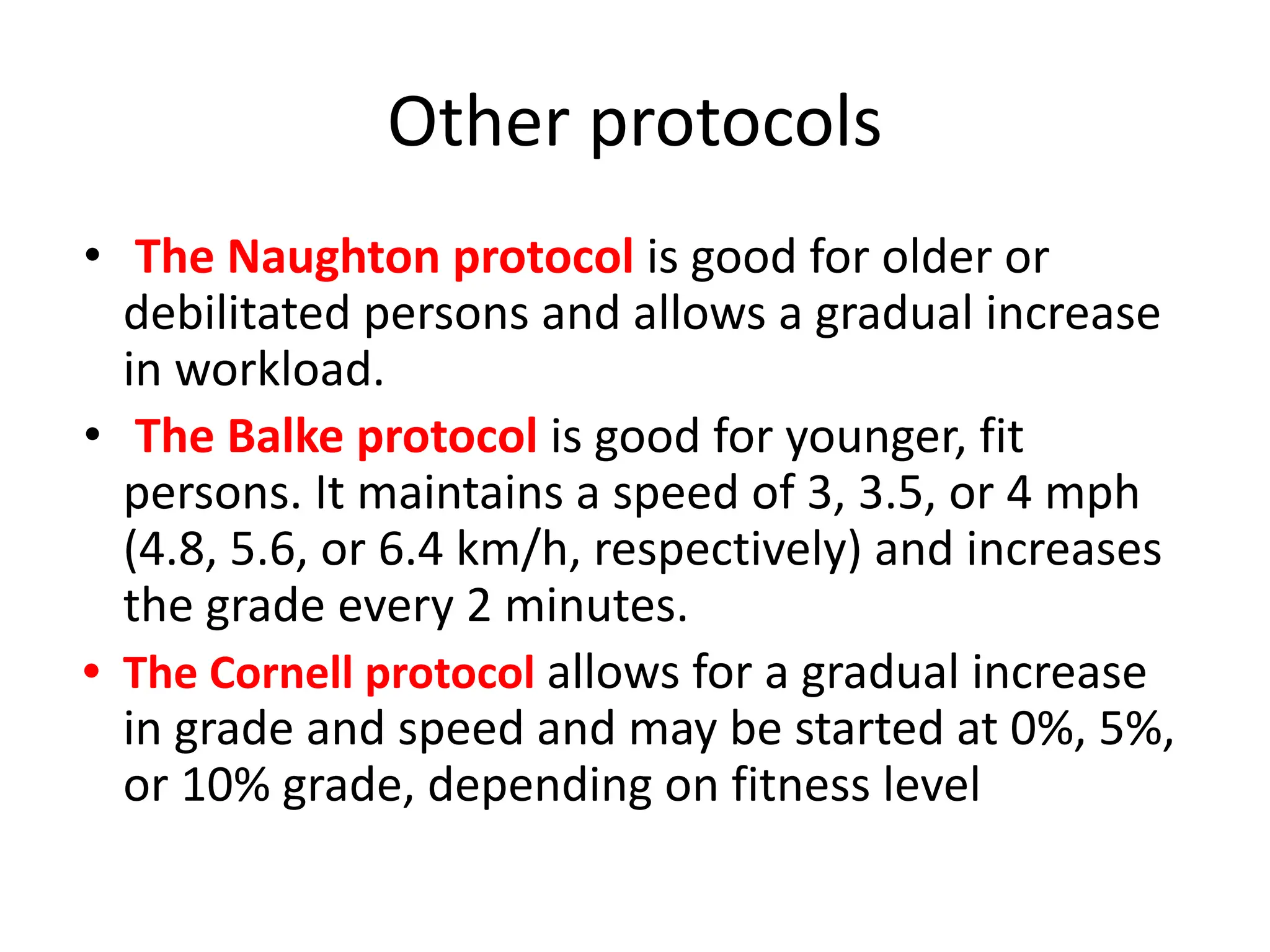 Other protocols
• The Naughton protocol is good for older or
debilitated persons and allows a gradual increase
in workload.
• The Balke protocol is good for younger, fit
persons. It maintains a speed of 3, 3.5, or 4 mph
(4.8, 5.6, or 6.4 km/h, respectively) and increases
the grade every 2 minutes.
• The Cornell protocol allows for a gradual increase
in grade and speed and may be started at 0%, 5%,
or 10% grade, depending on fitness level
 