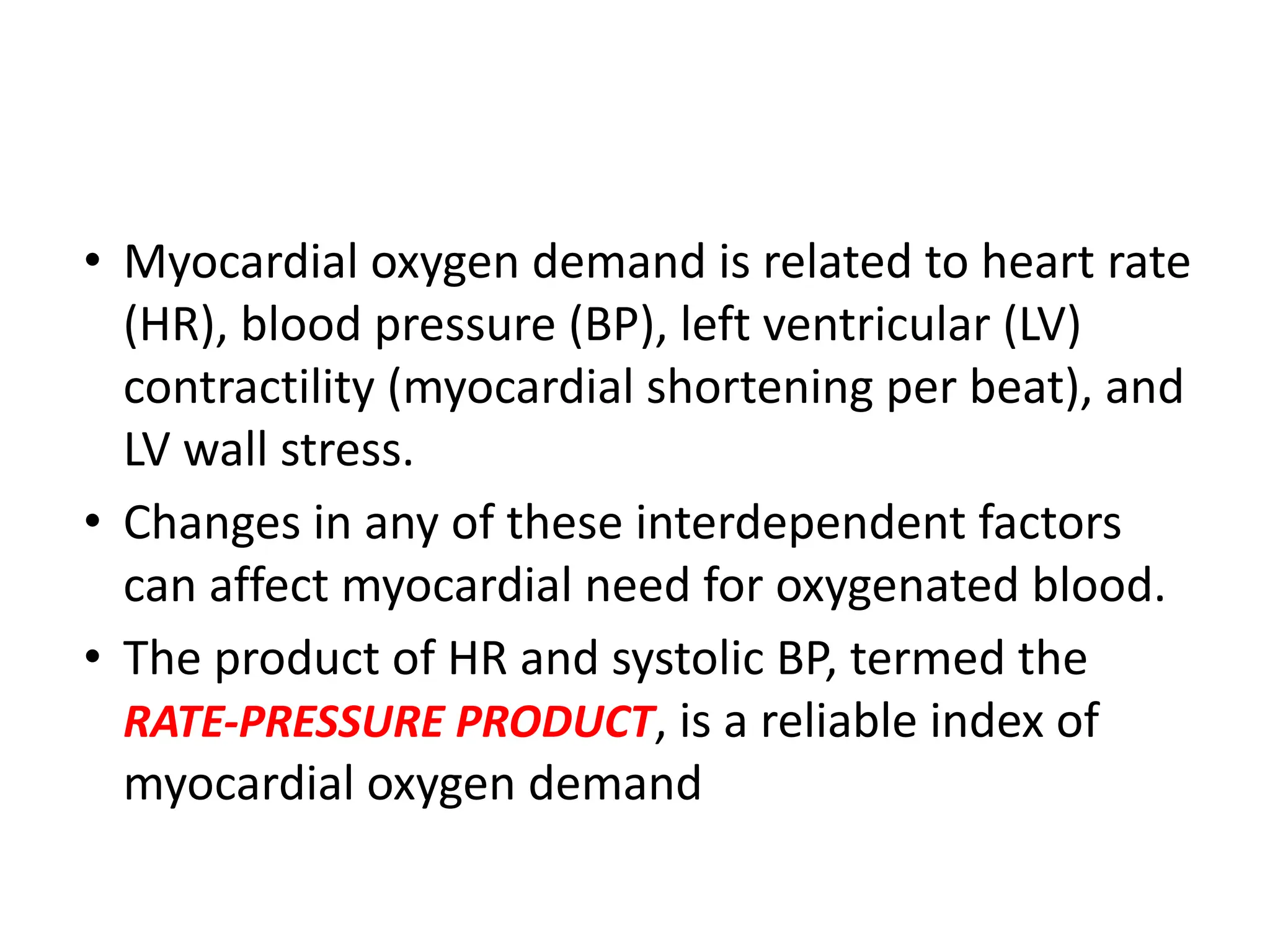 • Myocardial oxygen demand is related to heart rate
(HR), blood pressure (BP), left ventricular (LV)
contractility (myocardial shortening per beat), and
LV wall stress.
• Changes in any of these interdependent factors
can affect myocardial need for oxygenated blood.
• The product of HR and systolic BP, termed the
RATE-PRESSURE PRODUCT, is a reliable index of
myocardial oxygen demand
 