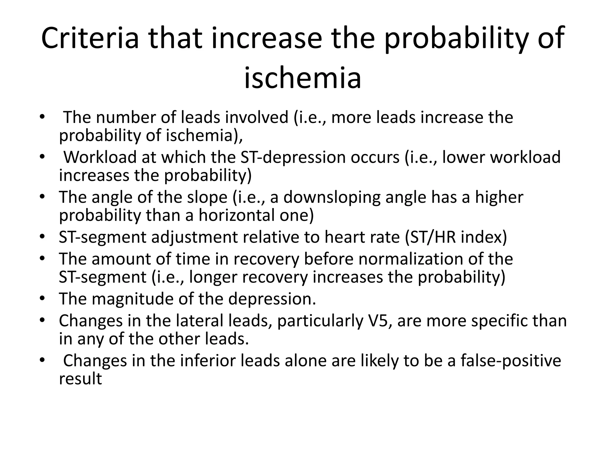 Criteria that increase the probability of
ischemia
• The number of leads involved (i.e., more leads increase the
probability of ischemia),
• Workload at which the ST-depression occurs (i.e., lower workload
increases the probability)
• The angle of the slope (i.e., a downsloping angle has a higher
probability than a horizontal one)
• ST-segment adjustment relative to heart rate (ST/HR index)
• The amount of time in recovery before normalization of the
ST-segment (i.e., longer recovery increases the probability)
• The magnitude of the depression.
• Changes in the lateral leads, particularly V5, are more specific than
in any of the other leads.
• Changes in the inferior leads alone are likely to be a false-positive
result
 