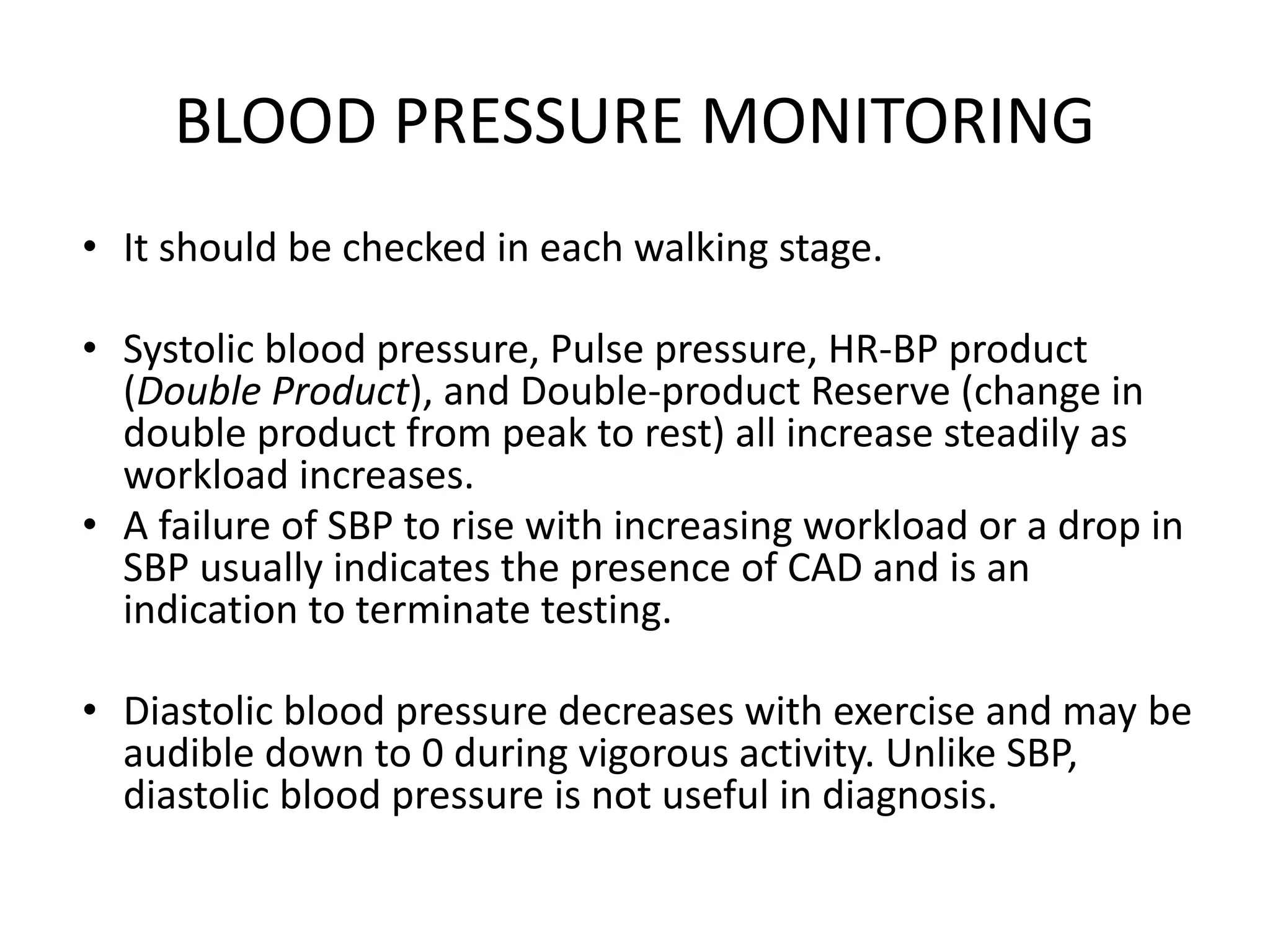 BLOOD PRESSURE MONITORING
• It should be checked in each walking stage.
• Systolic blood pressure, Pulse pressure, HR-BP product
(Double Product), and Double-product Reserve (change in
double product from peak to rest) all increase steadily as
workload increases.
• A failure of SBP to rise with increasing workload or a drop in
SBP usually indicates the presence of CAD and is an
indication to terminate testing.
• Diastolic blood pressure decreases with exercise and may be
audible down to 0 during vigorous activity. Unlike SBP,
diastolic blood pressure is not useful in diagnosis.
 