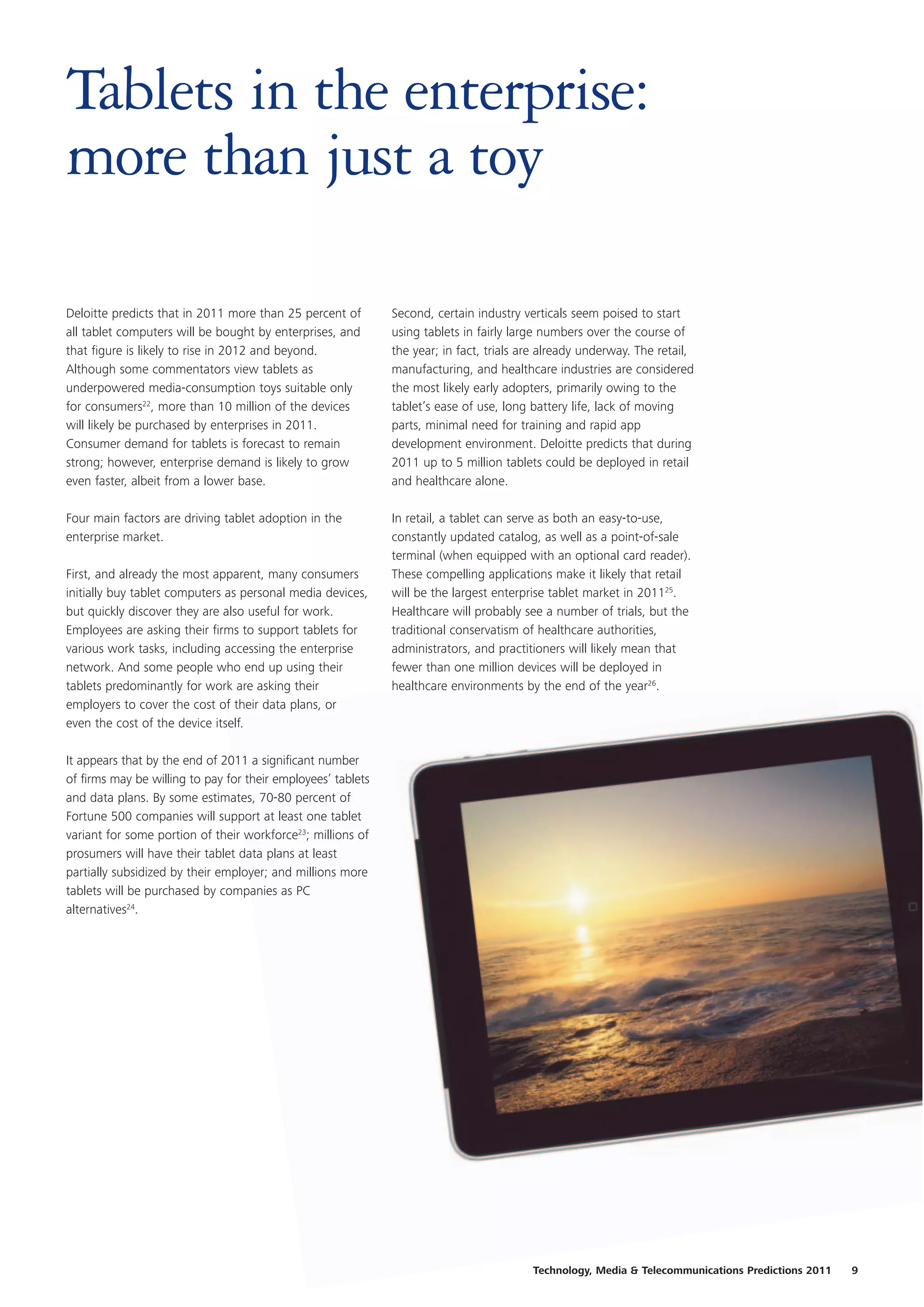 Tablets in the enterprise:
more than just a toy

Deloitte predicts that in 2011 more than 25 percent of        Second, certain industry verticals seem poised to start
all tablet computers will be bought by enterprises, and       using tablets in fairly large numbers over the course of
that figure is likely to rise in 2012 and beyond.             the year; in fact, trials are already underway. The retail,
Although some commentators view tablets as                    manufacturing, and healthcare industries are considered
underpowered media-consumption toys suitable only             the most likely early adopters, primarily owing to the
for consumers22, more than 10 million of the devices          tablet’s ease of use, long battery life, lack of moving
will likely be purchased by enterprises in 2011.              parts, minimal need for training and rapid app
Consumer demand for tablets is forecast to remain             development environment. Deloitte predicts that during
strong; however, enterprise demand is likely to grow          2011 up to 5 million tablets could be deployed in retail
even faster, albeit from a lower base.                        and healthcare alone.

Four main factors are driving tablet adoption in the          In retail, a tablet can serve as both an easy-to-use,
enterprise market.                                            constantly updated catalog, as well as a point-of-sale
                                                              terminal (when equipped with an optional card reader).
First, and already the most apparent, many consumers          These compelling applications make it likely that retail
initially buy tablet computers as personal media devices,     will be the largest enterprise tablet market in 201125.
but quickly discover they are also useful for work.           Healthcare will probably see a number of trials, but the
Employees are asking their firms to support tablets for       traditional conservatism of healthcare authorities,
various work tasks, including accessing the enterprise        administrators, and practitioners will likely mean that
network. And some people who end up using their               fewer than one million devices will be deployed in
tablets predominantly for work are asking their               healthcare environments by the end of the year26.
employers to cover the cost of their data plans, or
even the cost of the device itself.

It appears that by the end of 2011 a significant number
of firms may be willing to pay for their employees’ tablets
and data plans. By some estimates, 70-80 percent of
Fortune 500 companies will support at least one tablet
variant for some portion of their workforce23; millions of
prosumers will have their tablet data plans at least
partially subsidized by their employer; and millions more
tablets will be purchased by companies as PC
alternatives24.




                                                                                         Technology, Media & Telecommunications Predictions 2011   9
 