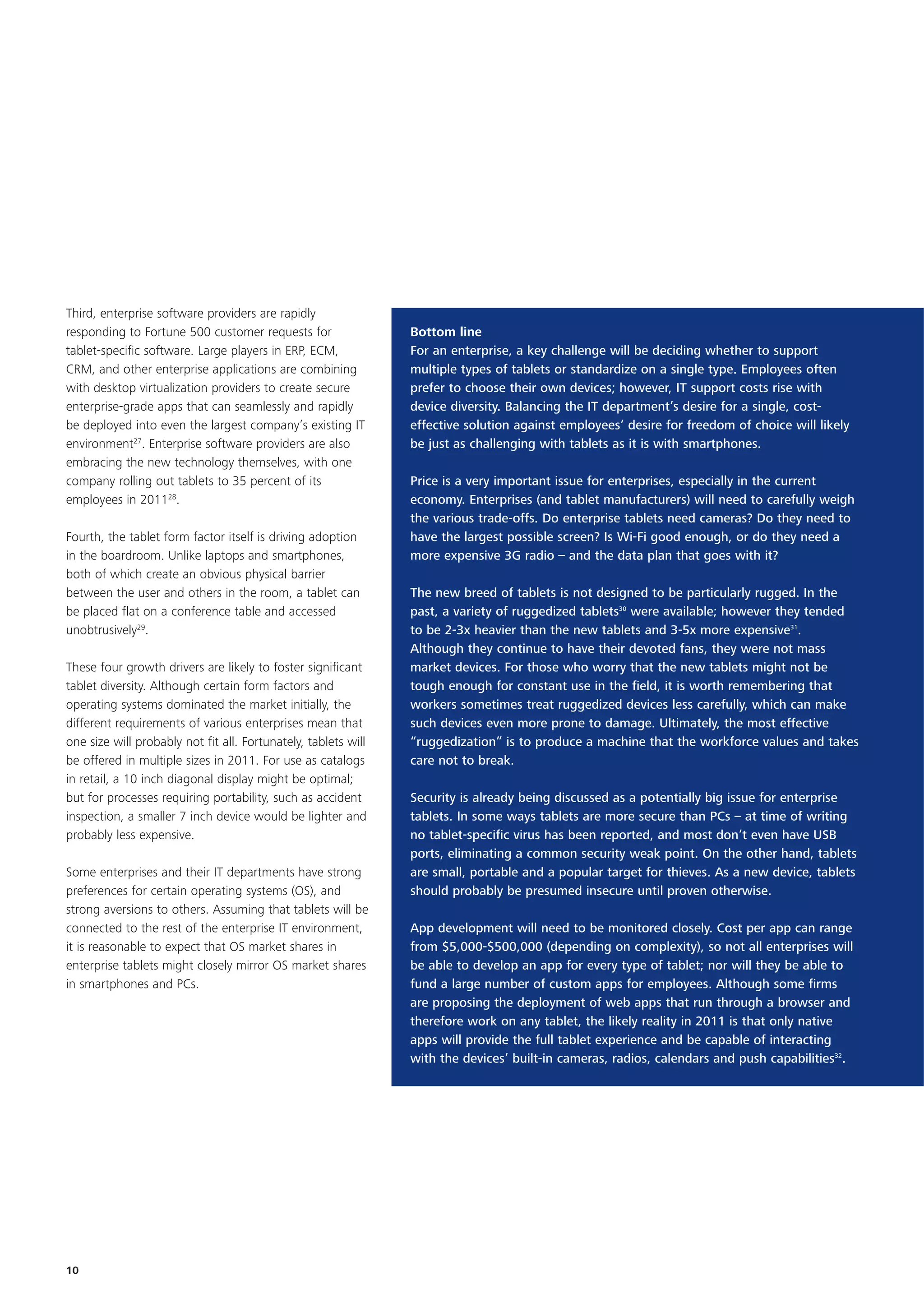 Third, enterprise software providers are rapidly
responding to Fortune 500 customer requests for                 Bottom line
tablet-specific software. Large players in ERP, ECM,            For an enterprise, a key challenge will be deciding whether to support
CRM, and other enterprise applications are combining            multiple types of tablets or standardize on a single type. Employees often
with desktop virtualization providers to create secure          prefer to choose their own devices; however, IT support costs rise with
enterprise-grade apps that can seamlessly and rapidly           device diversity. Balancing the IT department’s desire for a single, cost-
be deployed into even the largest company’s existing IT         effective solution against employees’ desire for freedom of choice will likely
environment27. Enterprise software providers are also           be just as challenging with tablets as it is with smartphones.
embracing the new technology themselves, with one
company rolling out tablets to 35 percent of its                Price is a very important issue for enterprises, especially in the current
employees in 201128.                                            economy. Enterprises (and tablet manufacturers) will need to carefully weigh
                                                                the various trade-offs. Do enterprise tablets need cameras? Do they need to
Fourth, the tablet form factor itself is driving adoption       have the largest possible screen? Is Wi-Fi good enough, or do they need a
in the boardroom. Unlike laptops and smartphones,               more expensive 3G radio – and the data plan that goes with it?
both of which create an obvious physical barrier
between the user and others in the room, a tablet can           The new breed of tablets is not designed to be particularly rugged. In the
be placed flat on a conference table and accessed               past, a variety of ruggedized tablets30 were available; however they tended
unobtrusively29.                                                to be 2-3x heavier than the new tablets and 3-5x more expensive31.
                                                                Although they continue to have their devoted fans, they were not mass
These four growth drivers are likely to foster significant      market devices. For those who worry that the new tablets might not be
tablet diversity. Although certain form factors and             tough enough for constant use in the field, it is worth remembering that
operating systems dominated the market initially, the           workers sometimes treat ruggedized devices less carefully, which can make
different requirements of various enterprises mean that         such devices even more prone to damage. Ultimately, the most effective
one size will probably not fit all. Fortunately, tablets will   “ruggedization” is to produce a machine that the workforce values and takes
be offered in multiple sizes in 2011. For use as catalogs       care not to break.
in retail, a 10 inch diagonal display might be optimal;
but for processes requiring portability, such as accident       Security is already being discussed as a potentially big issue for enterprise
inspection, a smaller 7 inch device would be lighter and        tablets. In some ways tablets are more secure than PCs – at time of writing
probably less expensive.                                        no tablet-specific virus has been reported, and most don’t even have USB
                                                                ports, eliminating a common security weak point. On the other hand, tablets
Some enterprises and their IT departments have strong           are small, portable and a popular target for thieves. As a new device, tablets
preferences for certain operating systems (OS), and             should probably be presumed insecure until proven otherwise.
strong aversions to others. Assuming that tablets will be
connected to the rest of the enterprise IT environment,         App development will need to be monitored closely. Cost per app can range
it is reasonable to expect that OS market shares in             from $5,000-$500,000 (depending on complexity), so not all enterprises will
enterprise tablets might closely mirror OS market shares        be able to develop an app for every type of tablet; nor will they be able to
in smartphones and PCs.                                         fund a large number of custom apps for employees. Although some firms
                                                                are proposing the deployment of web apps that run through a browser and
                                                                therefore work on any tablet, the likely reality in 2011 is that only native
                                                                apps will provide the full tablet experience and be capable of interacting
                                                                with the devices’ built-in cameras, radios, calendars and push capabilities32.




10
 