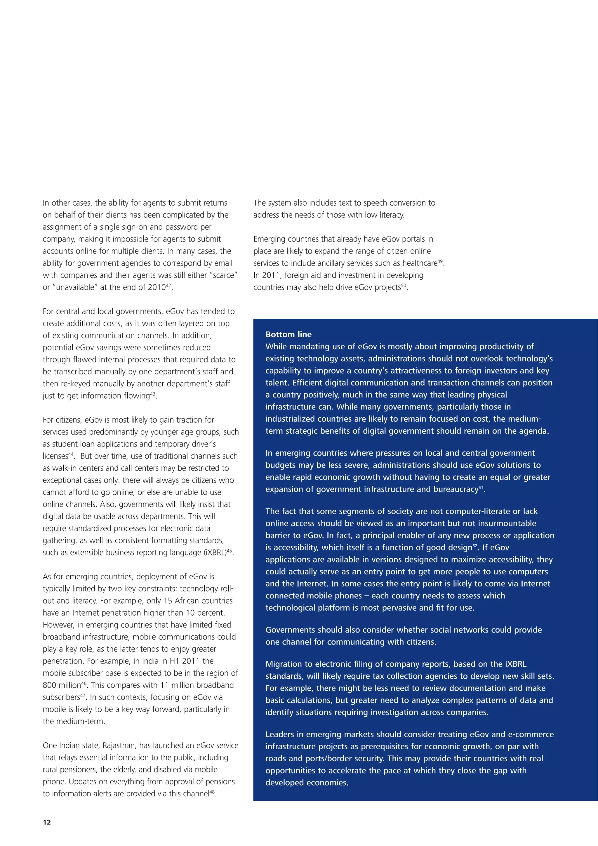 In other cases, the ability for agents to submit returns      The system also includes text to speech conversion to
on behalf of their clients has been complicated by the        address the needs of those with low literacy.
assignment of a single sign-on and password per
company, making it impossible for agents to submit            Emerging countries that already have eGov portals in
accounts online for multiple clients. In many cases, the      place are likely to expand the range of citizen online
ability for government agencies to correspond by email        services to include ancillary services such as healthcare49.
with companies and their agents was still either “scarce”     In 2011, foreign aid and investment in developing
or “unavailable” at the end of 201042.                        countries may also help drive eGov projects50.

For central and local governments, eGov has tended to
create additional costs, as it was often layered on top
of existing communication channels. In addition,                 Bottom line
potential eGov savings were sometimes reduced                    While mandating use of eGov is mostly about improving productivity of
through flawed internal processes that required data to          existing technology assets, administrations should not overlook technology’s
be transcribed manually by one department’s staff and            capability to improve a country’s attractiveness to foreign investors and key
then re-keyed manually by another department’s staff             talent. Efficient digital communication and transaction channels can position
just to get information flowing43.                               a country positively, much in the same way that leading physical
                                                                 infrastructure can. While many governments, particularly those in
For citizens, eGov is most likely to gain traction for           industrialized countries are likely to remain focused on cost, the medium-
services used predominantly by younger age groups, such          term strategic benefits of digital government should remain on the agenda.
as student loan applications and temporary driver’s
licenses44. But over time, use of traditional channels such      In emerging countries where pressures on local and central government
as walk-in centers and call centers may be restricted to         budgets may be less severe, administrations should use eGov solutions to
exceptional cases only: there will always be citizens who        enable rapid economic growth without having to create an equal or greater
cannot afford to go online, or else are unable to use            expansion of government infrastructure and bureaucracy51.
online channels. Also, governments will likely insist that
                                                                 The fact that some segments of society are not computer-literate or lack
digital data be usable across departments. This will
                                                                 online access should be viewed as an important but not insurmountable
require standardized processes for electronic data
                                                                 barrier to eGov. In fact, a principal enabler of any new process or application
gathering, as well as consistent formatting standards,
                                                                 is accessibility, which itself is a function of good design52. If eGov
such as extensible business reporting language (iXBRL)45.
                                                                 applications are available in versions designed to maximize accessibility, they
                                                                 could actually serve as an entry point to get more people to use computers
As for emerging countries, deployment of eGov is
                                                                 and the Internet. In some cases the entry point is likely to come via Internet
typically limited by two key constraints: technology roll-
                                                                 connected mobile phones – each country needs to assess which
out and literacy. For example, only 15 African countries
                                                                 technological platform is most pervasive and fit for use.
have an Internet penetration higher than 10 percent.
However, in emerging countries that have limited fixed
                                                                 Governments should also consider whether social networks could provide
broadband infrastructure, mobile communications could
                                                                 one channel for communicating with citizens.
play a key role, as the latter tends to enjoy greater
penetration. For example, in India in H1 2011 the                Migration to electronic filing of company reports, based on the iXBRL
mobile subscriber base is expected to be in the region of        standards, will likely require tax collection agencies to develop new skill sets.
800 million46. This compares with 11 million broadband           For example, there might be less need to review documentation and make
subscribers47. In such contexts, focusing on eGov via            basic calculations, but greater need to analyze complex patterns of data and
mobile is likely to be a key way forward, particularly in        identify situations requiring investigation across companies.
the medium-term.
                                                                 Leaders in emerging markets should consider treating eGov and e-commerce
One Indian state, Rajasthan, has launched an eGov service        infrastructure projects as prerequisites for economic growth, on par with
that relays essential information to the public, including       roads and ports/border security. This may provide their countries with real
rural pensioners, the elderly, and disabled via mobile           opportunities to accelerate the pace at which they close the gap with
phone. Updates on everything from approval of pensions           developed economies.
to information alerts are provided via this channel48.


12
 