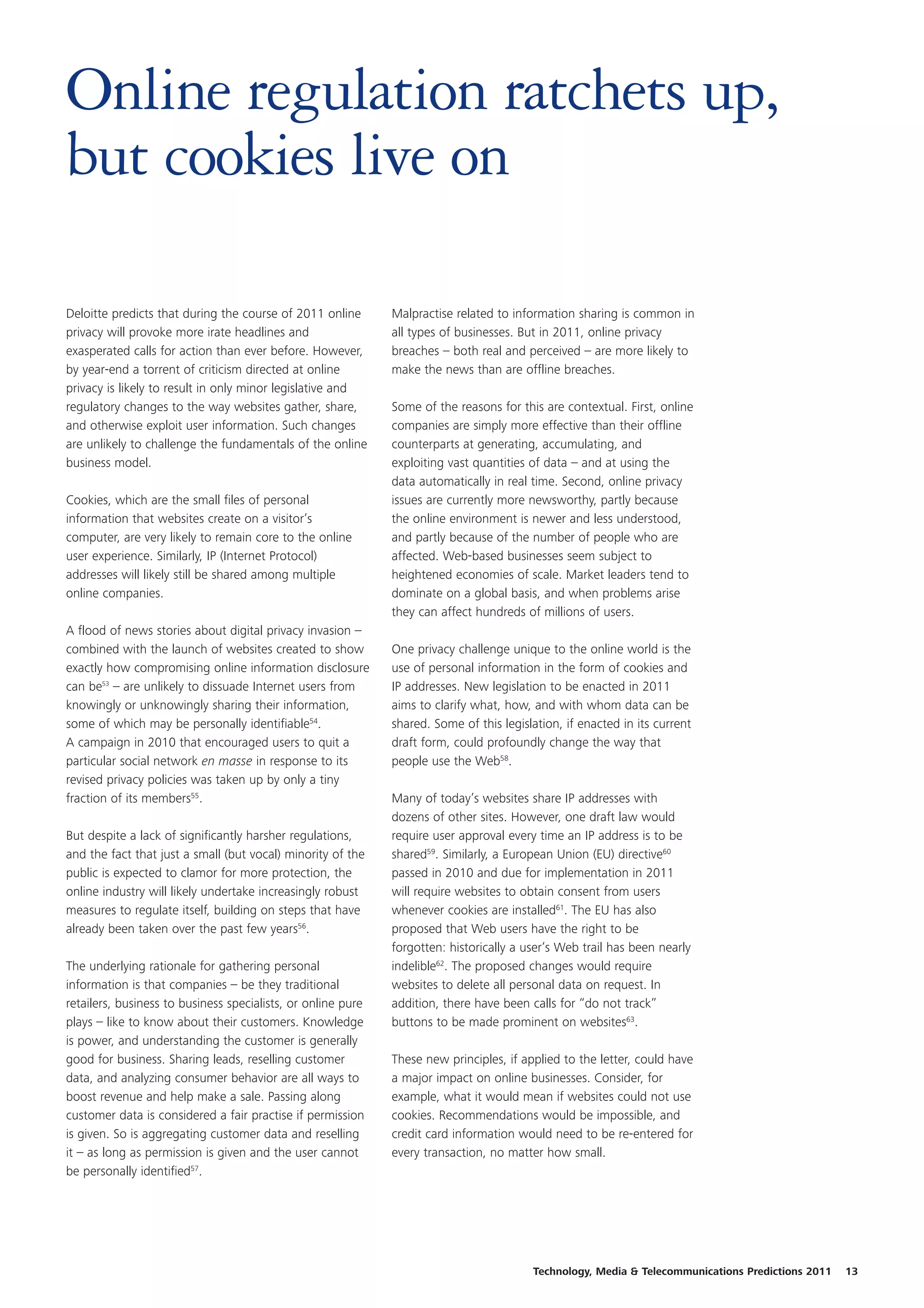 Online regulation ratchets up,
but cookies live on

Deloitte predicts that during the course of 2011 online       Malpractise related to information sharing is common in
privacy will provoke more irate headlines and                 all types of businesses. But in 2011, online privacy
exasperated calls for action than ever before. However,       breaches – both real and perceived – are more likely to
by year-end a torrent of criticism directed at online         make the news than are offline breaches.
privacy is likely to result in only minor legislative and
regulatory changes to the way websites gather, share,         Some of the reasons for this are contextual. First, online
and otherwise exploit user information. Such changes          companies are simply more effective than their offline
are unlikely to challenge the fundamentals of the online      counterparts at generating, accumulating, and
business model.                                               exploiting vast quantities of data – and at using the
                                                              data automatically in real time. Second, online privacy
Cookies, which are the small files of personal                issues are currently more newsworthy, partly because
information that websites create on a visitor’s               the online environment is newer and less understood,
computer, are very likely to remain core to the online        and partly because of the number of people who are
user experience. Similarly, IP (Internet Protocol)            affected. Web-based businesses seem subject to
addresses will likely still be shared among multiple          heightened economies of scale. Market leaders tend to
online companies.                                             dominate on a global basis, and when problems arise
                                                              they can affect hundreds of millions of users.
A flood of news stories about digital privacy invasion –
combined with the launch of websites created to show          One privacy challenge unique to the online world is the
exactly how compromising online information disclosure        use of personal information in the form of cookies and
can be53 – are unlikely to dissuade Internet users from       IP addresses. New legislation to be enacted in 2011
knowingly or unknowingly sharing their information,           aims to clarify what, how, and with whom data can be
some of which may be personally identifiable54.               shared. Some of this legislation, if enacted in its current
A campaign in 2010 that encouraged users to quit a            draft form, could profoundly change the way that
particular social network en masse in response to its         people use the Web58.
revised privacy policies was taken up by only a tiny
fraction of its members55.                                    Many of today’s websites share IP addresses with
                                                              dozens of other sites. However, one draft law would
But despite a lack of significantly harsher regulations,      require user approval every time an IP address is to be
and the fact that just a small (but vocal) minority of the    shared59. Similarly, a European Union (EU) directive60
public is expected to clamor for more protection, the         passed in 2010 and due for implementation in 2011
online industry will likely undertake increasingly robust     will require websites to obtain consent from users
measures to regulate itself, building on steps that have      whenever cookies are installed61. The EU has also
already been taken over the past few years56.                 proposed that Web users have the right to be
                                                              forgotten: historically a user’s Web trail has been nearly
The underlying rationale for gathering personal               indelible62. The proposed changes would require
information is that companies – be they traditional           websites to delete all personal data on request. In
retailers, business to business specialists, or online pure   addition, there have been calls for “do not track”
plays – like to know about their customers. Knowledge         buttons to be made prominent on websites63.
is power, and understanding the customer is generally
good for business. Sharing leads, reselling customer          These new principles, if applied to the letter, could have
data, and analyzing consumer behavior are all ways to         a major impact on online businesses. Consider, for
boost revenue and help make a sale. Passing along             example, what it would mean if websites could not use
customer data is considered a fair practise if permission     cookies. Recommendations would be impossible, and
is given. So is aggregating customer data and reselling       credit card information would need to be re-entered for
it – as long as permission is given and the user cannot       every transaction, no matter how small.
be personally identified57.




                                                                                         Technology, Media & Telecommunications Predictions 2011   13
 
