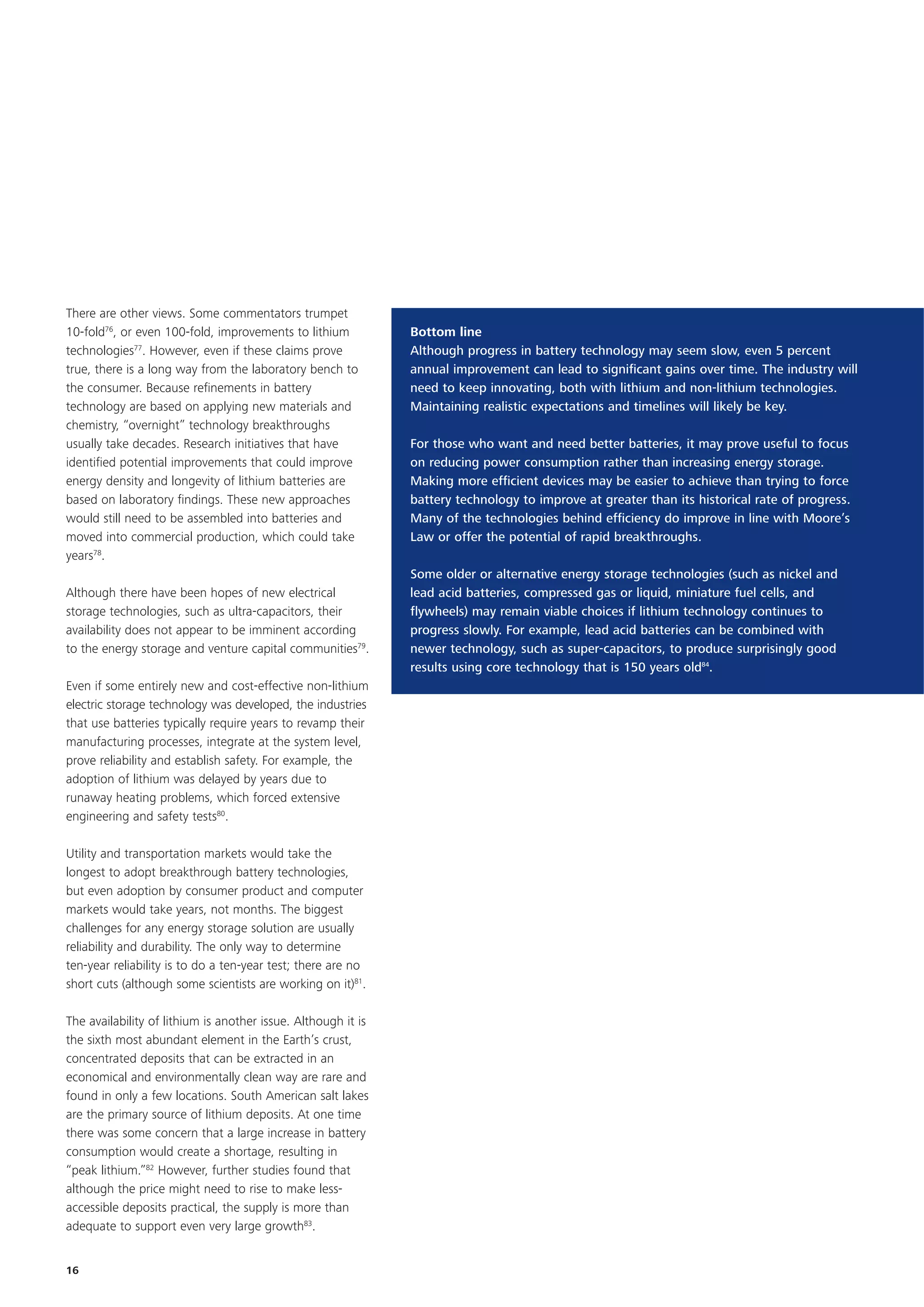 There are other views. Some commentators trumpet
10-fold76, or even 100-fold, improvements to lithium           Bottom line
technologies77. However, even if these claims prove            Although progress in battery technology may seem slow, even 5 percent
true, there is a long way from the laboratory bench to         annual improvement can lead to significant gains over time. The industry will
the consumer. Because refinements in battery                   need to keep innovating, both with lithium and non-lithium technologies.
technology are based on applying new materials and             Maintaining realistic expectations and timelines will likely be key.
chemistry, “overnight” technology breakthroughs
usually take decades. Research initiatives that have           For those who want and need better batteries, it may prove useful to focus
identified potential improvements that could improve           on reducing power consumption rather than increasing energy storage.
energy density and longevity of lithium batteries are          Making more efficient devices may be easier to achieve than trying to force
based on laboratory findings. These new approaches             battery technology to improve at greater than its historical rate of progress.
would still need to be assembled into batteries and            Many of the technologies behind efficiency do improve in line with Moore’s
moved into commercial production, which could take             Law or offer the potential of rapid breakthroughs.
years78.
                                                               Some older or alternative energy storage technologies (such as nickel and
Although there have been hopes of new electrical               lead acid batteries, compressed gas or liquid, miniature fuel cells, and
storage technologies, such as ultra-capacitors, their          flywheels) may remain viable choices if lithium technology continues to
availability does not appear to be imminent according          progress slowly. For example, lead acid batteries can be combined with
to the energy storage and venture capital communities79.       newer technology, such as super-capacitors, to produce surprisingly good
                                                               results using core technology that is 150 years old84.
Even if some entirely new and cost-effective non-lithium
electric storage technology was developed, the industries
that use batteries typically require years to revamp their
manufacturing processes, integrate at the system level,
prove reliability and establish safety. For example, the
adoption of lithium was delayed by years due to
runaway heating problems, which forced extensive
engineering and safety tests80.

Utility and transportation markets would take the
longest to adopt breakthrough battery technologies,
but even adoption by consumer product and computer
markets would take years, not months. The biggest
challenges for any energy storage solution are usually
reliability and durability. The only way to determine
ten-year reliability is to do a ten-year test; there are no
short cuts (although some scientists are working on it)81.

The availability of lithium is another issue. Although it is
the sixth most abundant element in the Earth’s crust,
concentrated deposits that can be extracted in an
economical and environmentally clean way are rare and
found in only a few locations. South American salt lakes
are the primary source of lithium deposits. At one time
there was some concern that a large increase in battery
consumption would create a shortage, resulting in
“peak lithium.”82 However, further studies found that
although the price might need to rise to make less-
accessible deposits practical, the supply is more than
adequate to support even very large growth83.


16
 