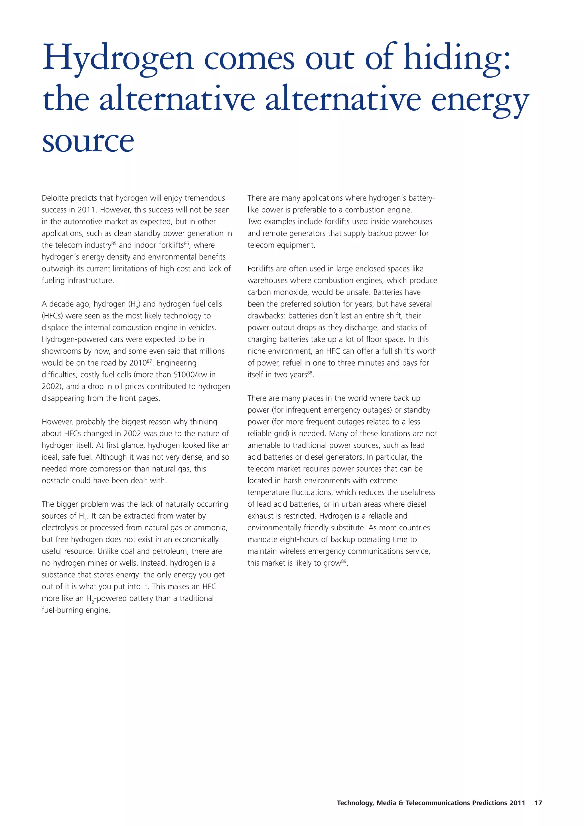 Hydrogen comes out of hiding:
the alternative alternative energy
source
Deloitte predicts that hydrogen will enjoy tremendous       There are many applications where hydrogen’s battery-
success in 2011. However, this success will not be seen     like power is preferable to a combustion engine.
in the automotive market as expected, but in other          Two examples include forklifts used inside warehouses
applications, such as clean standby power generation in     and remote generators that supply backup power for
the telecom industry85 and indoor forklifts86, where        telecom equipment.
hydrogen’s energy density and environmental benefits
outweigh its current limitations of high cost and lack of   Forklifts are often used in large enclosed spaces like
fueling infrastructure.                                     warehouses where combustion engines, which produce
                                                            carbon monoxide, would be unsafe. Batteries have
A decade ago, hydrogen (H2) and hydrogen fuel cells         been the preferred solution for years, but have several
(HFCs) were seen as the most likely technology to           drawbacks: batteries don’t last an entire shift, their
displace the internal combustion engine in vehicles.        power output drops as they discharge, and stacks of
Hydrogen-powered cars were expected to be in                charging batteries take up a lot of floor space. In this
showrooms by now, and some even said that millions          niche environment, an HFC can offer a full shift’s worth
would be on the road by 201087. Engineering                 of power, refuel in one to three minutes and pays for
difficulties, costly fuel cells (more than $1000/kw in      itself in two years88.
2002), and a drop in oil prices contributed to hydrogen
disappearing from the front pages.                          There are many places in the world where back up
                                                            power (for infrequent emergency outages) or standby
However, probably the biggest reason why thinking           power (for more frequent outages related to a less
about HFCs changed in 2002 was due to the nature of         reliable grid) is needed. Many of these locations are not
hydrogen itself. At first glance, hydrogen looked like an   amenable to traditional power sources, such as lead
ideal, safe fuel. Although it was not very dense, and so    acid batteries or diesel generators. In particular, the
needed more compression than natural gas, this              telecom market requires power sources that can be
obstacle could have been dealt with.                        located in harsh environments with extreme
                                                            temperature fluctuations, which reduces the usefulness
The bigger problem was the lack of naturally occurring      of lead acid batteries, or in urban areas where diesel
sources of H2. It can be extracted from water by            exhaust is restricted. Hydrogen is a reliable and
electrolysis or processed from natural gas or ammonia,      environmentally friendly substitute. As more countries
but free hydrogen does not exist in an economically         mandate eight-hours of backup operating time to
useful resource. Unlike coal and petroleum, there are       maintain wireless emergency communications service,
no hydrogen mines or wells. Instead, hydrogen is a          this market is likely to grow89.
substance that stores energy: the only energy you get
out of it is what you put into it. This makes an HFC
more like an H2-powered battery than a traditional
fuel-burning engine.




                                                                                      Technology, Media & Telecommunications Predictions 2011   17
 