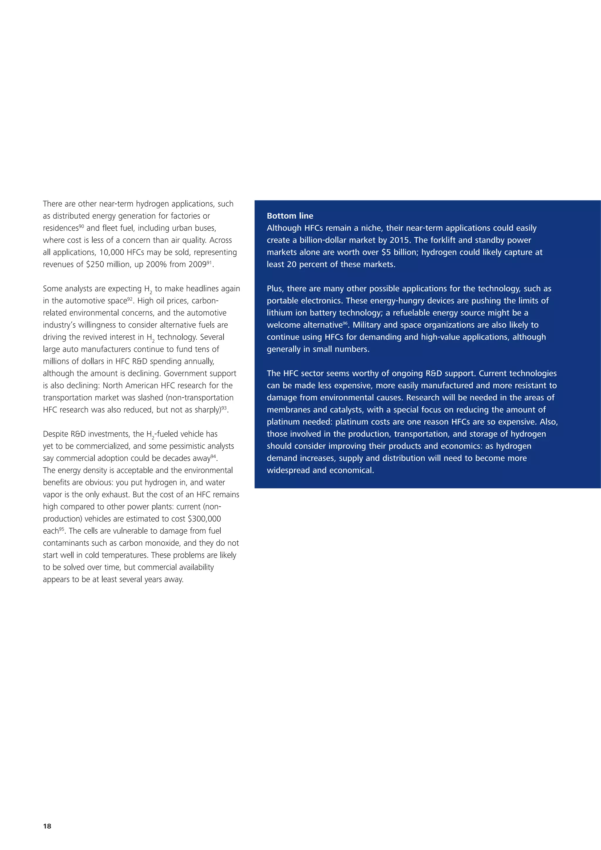 There are other near-term hydrogen applications, such
as distributed energy generation for factories or            Bottom line
residences90 and fleet fuel, including urban buses,          Although HFCs remain a niche, their near-term applications could easily
where cost is less of a concern than air quality. Across     create a billion-dollar market by 2015. The forklift and standby power
all applications, 10,000 HFCs may be sold, representing      markets alone are worth over $5 billion; hydrogen could likely capture at
revenues of $250 million, up 200% from 200991.               least 20 percent of these markets.

Some analysts are expecting H2 to make headlines again       Plus, there are many other possible applications for the technology, such as
in the automotive space92. High oil prices, carbon-          portable electronics. These energy-hungry devices are pushing the limits of
related environmental concerns, and the automotive           lithium ion battery technology; a refuelable energy source might be a
industry’s willingness to consider alternative fuels are     welcome alternative96. Military and space organizations are also likely to
driving the revived interest in H2 technology. Several       continue using HFCs for demanding and high-value applications, although
large auto manufacturers continue to fund tens of            generally in small numbers.
millions of dollars in HFC R&D spending annually,
although the amount is declining. Government support         The HFC sector seems worthy of ongoing R&D support. Current technologies
is also declining: North American HFC research for the       can be made less expensive, more easily manufactured and more resistant to
transportation market was slashed (non-transportation        damage from environmental causes. Research will be needed in the areas of
HFC research was also reduced, but not as sharply)93.        membranes and catalysts, with a special focus on reducing the amount of
                                                             platinum needed: platinum costs are one reason HFCs are so expensive. Also,
Despite R&D investments, the H2-fueled vehicle has           those involved in the production, transportation, and storage of hydrogen
yet to be commercialized, and some pessimistic analysts      should consider improving their products and economics: as hydrogen
say commercial adoption could be decades away94.             demand increases, supply and distribution will need to become more
The energy density is acceptable and the environmental       widespread and economical.
benefits are obvious: you put hydrogen in, and water
vapor is the only exhaust. But the cost of an HFC remains
high compared to other power plants: current (non-
production) vehicles are estimated to cost $300,000
each95. The cells are vulnerable to damage from fuel
contaminants such as carbon monoxide, and they do not
start well in cold temperatures. These problems are likely
to be solved over time, but commercial availability
appears to be at least several years away.




18
 