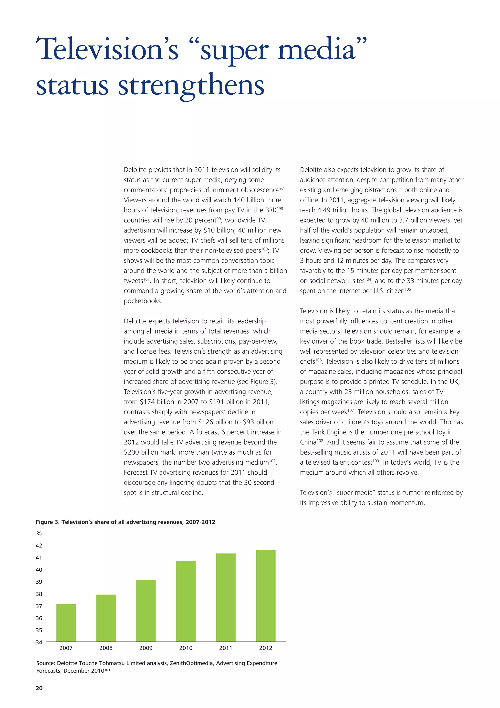 Television’s “super media”
status strengthens

                                 Deloitte predicts that in 2011 television will solidify its   Deloitte also expects television to grow its share of
                                 status as the current super media, defying some               audience attention, despite competition from many other
                                 commentators’ prophecies of imminent obsolescence97.          existing and emerging distractions – both online and
                                 Viewers around the world will watch 140 billion more          offline. In 2011, aggregate television viewing will likely
                                 hours of television, revenues from pay TV in the BRIC98       reach 4.49 trillion hours. The global television audience is
                                 countries will rise by 20 percent99; worldwide TV             expected to grow by 40 million to 3.7 billion viewers; yet
                                 advertising will increase by $10 billion, 40 million new      half of the world’s population will remain untapped,
                                 viewers will be added; TV chefs will sell tens of millions    leaving significant headroom for the television market to
                                 more cookbooks than their non-televised peers100; TV          grow. Viewing per person is forecast to rise modestly to
                                 shows will be the most common conversation topic              3 hours and 12 minutes per day. This compares very
                                 around the world and the subject of more than a billion       favorably to the 15 minutes per day per member spent
                                 tweets101. In short, television will likely continue to       on social network sites104, and to the 33 minutes per day
                                 command a growing share of the world’s attention and          spent on the Internet per U.S. citizen105.
                                 pocketbooks.
                                                                                               Television is likely to retain its status as the media that
                                 Deloitte expects television to retain its leadership          most powerfully influences content creation in other
                                 among all media in terms of total revenues, which             media sectors. Television should remain, for example, a
                                 include advertising sales, subscriptions, pay-per-view,       key driver of the book trade. Bestseller lists will likely be
                                 and license fees. Television’s strength as an advertising     well represented by television celebrities and television
                                 medium is likely to be once again proven by a second          chefs106. Television is also likely to drive tens of millions
                                 year of solid growth and a fifth consecutive year of          of magazine sales, including magazines whose principal
                                 increased share of advertising revenue (see Figure 3).        purpose is to provide a printed TV schedule. In the UK,
                                 Television’s five-year growth in advertising revenue,         a country with 23 million households, sales of TV
                                 from $174 billion in 2007 to $191 billion in 2011,            listings magazines are likely to reach several million
                                 contrasts sharply with newspapers’ decline in                 copies per week107. Television should also remain a key
                                 advertising revenue from $126 billion to $93 billion          sales driver of children’s toys around the world: Thomas
                                 over the same period. A forecast 6 percent increase in        the Tank Engine is the number one pre-school toy in
                                 2012 would take TV advertising revenue beyond the             China108. And it seems fair to assume that some of the
                                 $200 billion mark: more than twice as much as for             best-selling music artists of 2011 will have been part of
                                 newspapers, the number two advertising medium102.             a televised talent contest109. In today’s world, TV is the
                                 Forecast TV advertising revenues for 2011 should              medium around which all others revolve.
                                 discourage any lingering doubts that the 30 second
                                 spot is in structural decline.                                Television’s “super media” status is further reinforced by
                                                                                               its impressive ability to sustain momentum.

Figure 3. Television’s share of all advertising revenues, 2007-2012
%

42

41

40

39

38

37

36

35

34
        2007           2008           2009           2010             2011          2012

Source: Deloitte Touche Tohmatsu Limited analysis, ZenithOptimedia, Advertising Expenditure
Forecasts, December 2010103

20
 