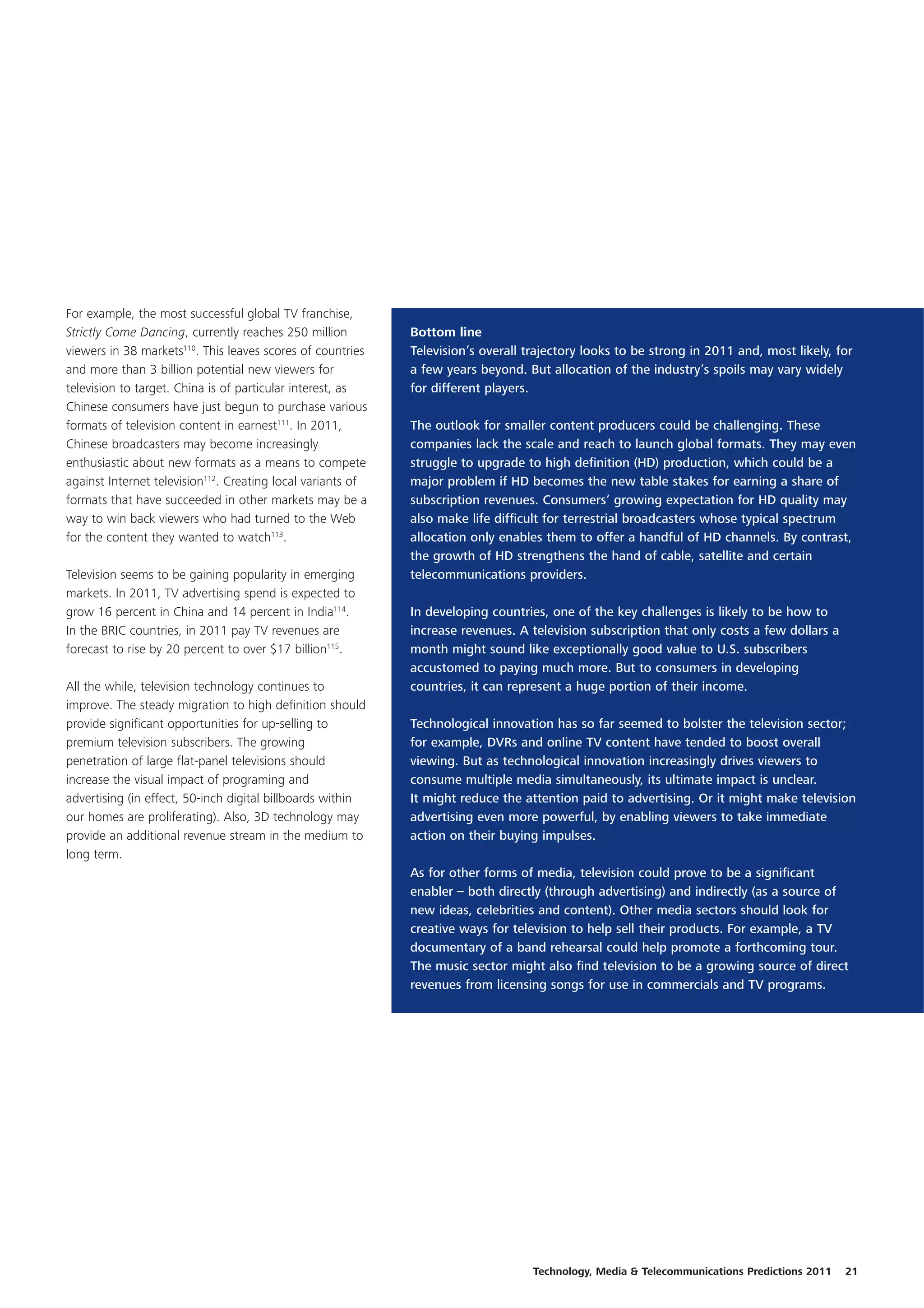 For example, the most successful global TV franchise,
Strictly Come Dancing, currently reaches 250 million         Bottom line
viewers in 38 markets110. This leaves scores of countries    Television’s overall trajectory looks to be strong in 2011 and, most likely, for
and more than 3 billion potential new viewers for            a few years beyond. But allocation of the industry’s spoils may vary widely
television to target. China is of particular interest, as    for different players.
Chinese consumers have just begun to purchase various
formats of television content in earnest111. In 2011,        The outlook for smaller content producers could be challenging. These
Chinese broadcasters may become increasingly                 companies lack the scale and reach to launch global formats. They may even
enthusiastic about new formats as a means to compete         struggle to upgrade to high definition (HD) production, which could be a
against Internet television112. Creating local variants of   major problem if HD becomes the new table stakes for earning a share of
formats that have succeeded in other markets may be a        subscription revenues. Consumers’ growing expectation for HD quality may
way to win back viewers who had turned to the Web            also make life difficult for terrestrial broadcasters whose typical spectrum
for the content they wanted to watch113.                     allocation only enables them to offer a handful of HD channels. By contrast,
                                                             the growth of HD strengthens the hand of cable, satellite and certain
Television seems to be gaining popularity in emerging        telecommunications providers.
markets. In 2011, TV advertising spend is expected to
grow 16 percent in China and 14 percent in India114.         In developing countries, one of the key challenges is likely to be how to
In the BRIC countries, in 2011 pay TV revenues are           increase revenues. A television subscription that only costs a few dollars a
forecast to rise by 20 percent to over $17 billion115.       month might sound like exceptionally good value to U.S. subscribers
                                                             accustomed to paying much more. But to consumers in developing
All the while, television technology continues to            countries, it can represent a huge portion of their income.
improve. The steady migration to high definition should
provide significant opportunities for up-selling to          Technological innovation has so far seemed to bolster the television sector;
premium television subscribers. The growing                  for example, DVRs and online TV content have tended to boost overall
penetration of large flat-panel televisions should           viewing. But as technological innovation increasingly drives viewers to
increase the visual impact of programing and                 consume multiple media simultaneously, its ultimate impact is unclear.
advertising (in effect, 50-inch digital billboards within    It might reduce the attention paid to advertising. Or it might make television
our homes are proliferating). Also, 3D technology may        advertising even more powerful, by enabling viewers to take immediate
provide an additional revenue stream in the medium to        action on their buying impulses.
long term.
                                                             As for other forms of media, television could prove to be a significant
                                                             enabler – both directly (through advertising) and indirectly (as a source of
                                                             new ideas, celebrities and content). Other media sectors should look for
                                                             creative ways for television to help sell their products. For example, a TV
                                                             documentary of a band rehearsal could help promote a forthcoming tour.
                                                             The music sector might also find television to be a growing source of direct
                                                             revenues from licensing songs for use in commercials and TV programs.




                                                                                   Technology, Media & Telecommunications Predictions 2011   21
 