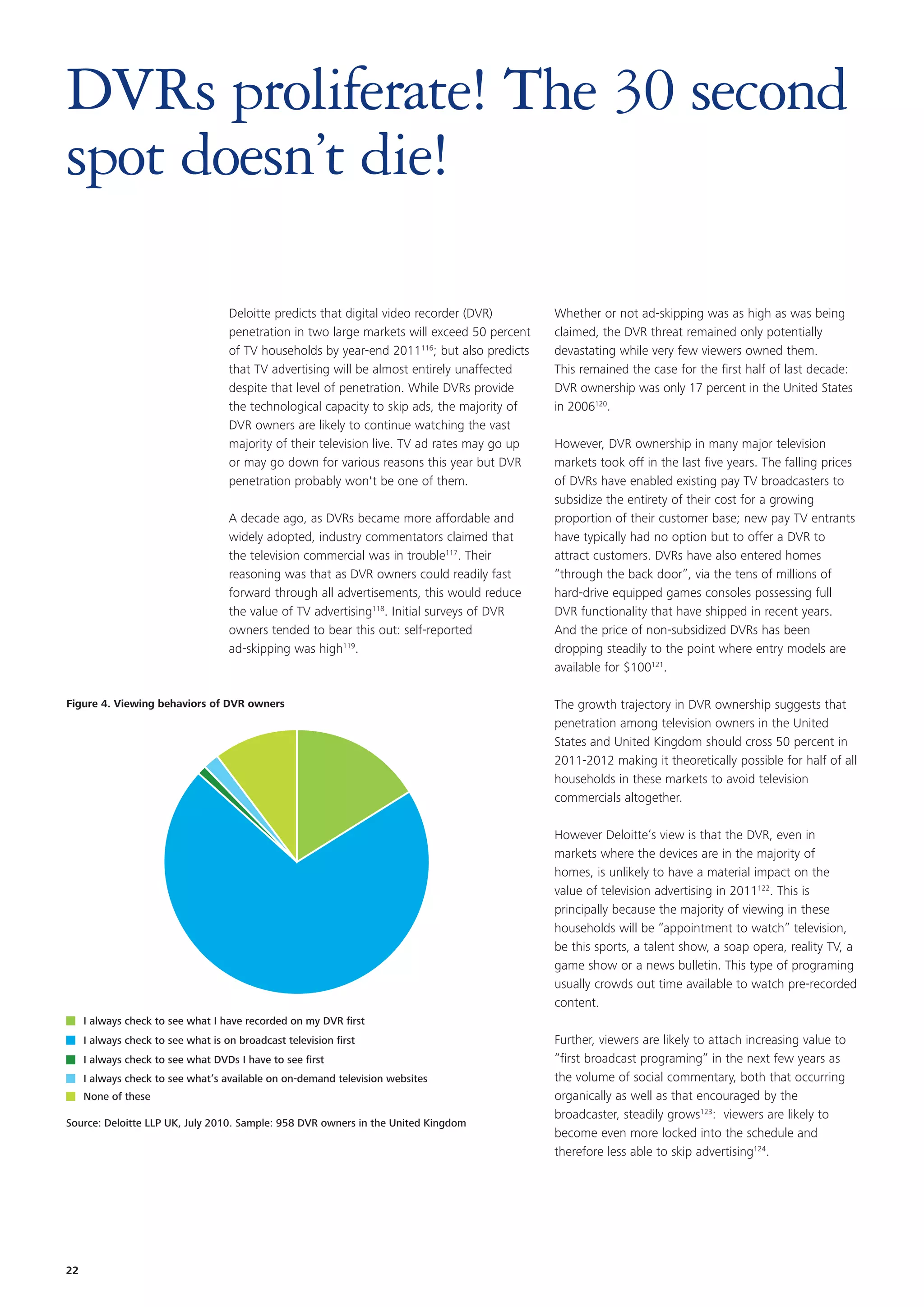 DVRs proliferate! The 30 second
spot doesn’t die!

                                    Deloitte predicts that digital video recorder (DVR)        Whether or not ad-skipping was as high as was being
                                    penetration in two large markets will exceed 50 percent    claimed, the DVR threat remained only potentially
                                    of TV households by year-end 2011116; but also predicts    devastating while very few viewers owned them.
                                    that TV advertising will be almost entirely unaffected     This remained the case for the first half of last decade:
                                    despite that level of penetration. While DVRs provide      DVR ownership was only 17 percent in the United States
                                    the technological capacity to skip ads, the majority of    in 2006120.
                                    DVR owners are likely to continue watching the vast
                                    majority of their television live. TV ad rates may go up   However, DVR ownership in many major television
                                    or may go down for various reasons this year but DVR       markets took off in the last five years. The falling prices
                                    penetration probably won't be one of them.                 of DVRs have enabled existing pay TV broadcasters to
                                                                                               subsidize the entirety of their cost for a growing
                                    A decade ago, as DVRs became more affordable and           proportion of their customer base; new pay TV entrants
                                    widely adopted, industry commentators claimed that         have typically had no option but to offer a DVR to
                                    the television commercial was in trouble117. Their         attract customers. DVRs have also entered homes
                                    reasoning was that as DVR owners could readily fast        “through the back door”, via the tens of millions of
                                    forward through all advertisements, this would reduce      hard-drive equipped games consoles possessing full
                                    the value of TV advertising118. Initial surveys of DVR     DVR functionality that have shipped in recent years.
                                    owners tended to bear this out: self-reported              And the price of non-subsidized DVRs has been
                                    ad-skipping was high119.                                   dropping steadily to the point where entry models are
                                                                                               available for $100121.

Figure 4. Viewing behaviors of DVR owners                                                      The growth trajectory in DVR ownership suggests that
                                                                                               penetration among television owners in the United
                                                                                               States and United Kingdom should cross 50 percent in
                                                                                               2011-2012 making it theoretically possible for half of all
                                                                                               households in these markets to avoid television
                                                                                               commercials altogether.

                                                                                               However Deloitte’s view is that the DVR, even in
                                                                                               markets where the devices are in the majority of
                                                                                               homes, is unlikely to have a material impact on the
                                                                                               value of television advertising in 2011122. This is
                                                                                               principally because the majority of viewing in these
                                                                                               households will be “appointment to watch” television,
                                                                                               be this sports, a talent show, a soap opera, reality TV, a
                                                                                               game show or a news bulletin. This type of programing
                                                                                               usually crowds out time available to watch pre-recorded
                                                                                               content.
     I always check to see what I have recorded on my DVR ﬁrst
     I always check to see what is on broadcast television ﬁrst                                Further, viewers are likely to attach increasing value to
     I always check to see what DVDs I have to see ﬁrst                                        “first broadcast programing” in the next few years as
     I always check to see what’s available on on-demand television websites                   the volume of social commentary, both that occurring
     None of these                                                                             organically as well as that encouraged by the
                                                                                               broadcaster, steadily grows123: viewers are likely to
Source: Deloitte LLP UK, July 2010. Sample: 958 DVR owners in the United Kingdom
                                                                                               become even more locked into the schedule and
                                                                                               therefore less able to skip advertising124.




22
 