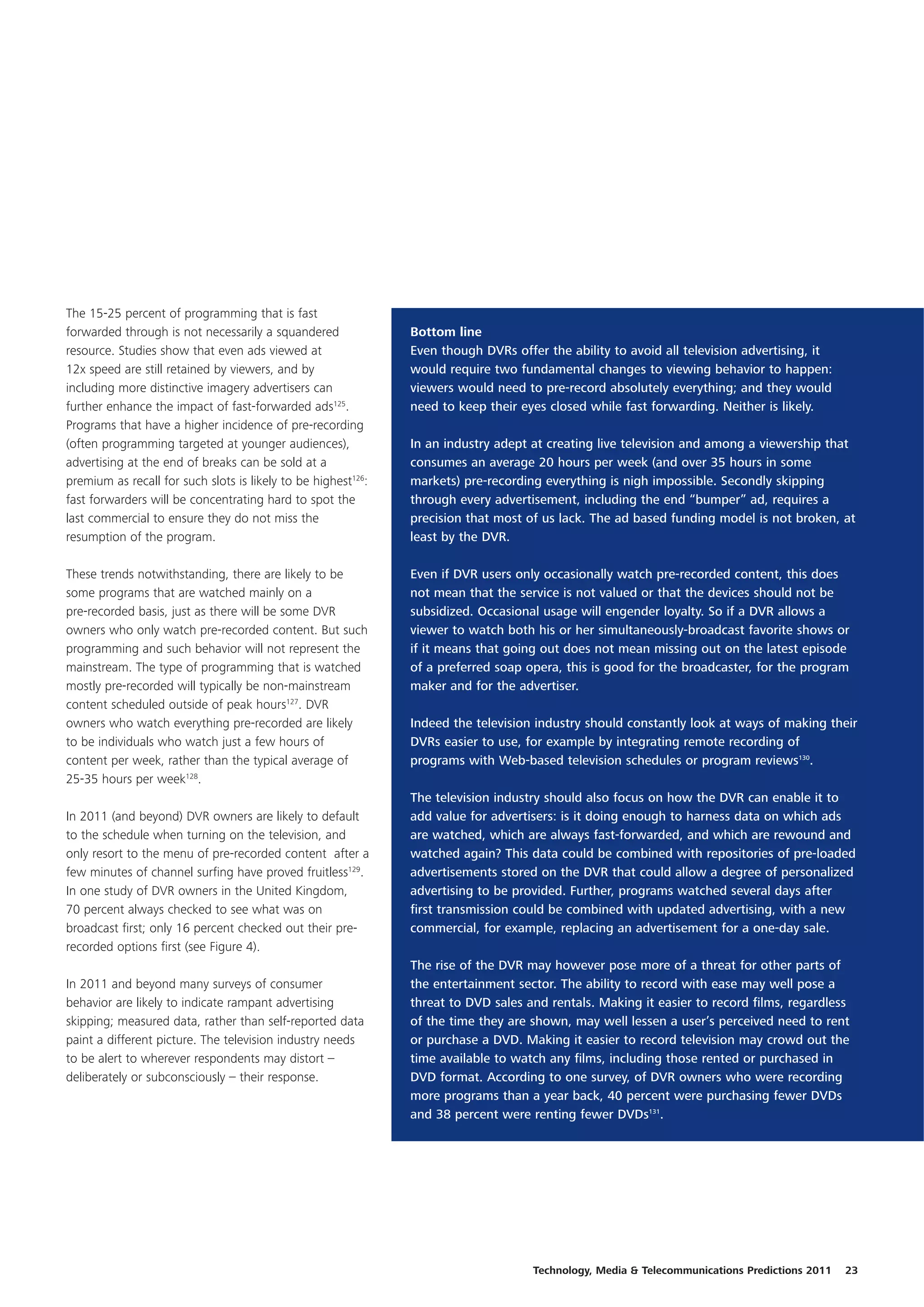 The 15-25 percent of programming that is fast
forwarded through is not necessarily a squandered              Bottom line
resource. Studies show that even ads viewed at                 Even though DVRs offer the ability to avoid all television advertising, it
12x speed are still retained by viewers, and by                would require two fundamental changes to viewing behavior to happen:
including more distinctive imagery advertisers can             viewers would need to pre-record absolutely everything; and they would
further enhance the impact of fast-forwarded ads125.           need to keep their eyes closed while fast forwarding. Neither is likely.
Programs that have a higher incidence of pre-recording
(often programming targeted at younger audiences),             In an industry adept at creating live television and among a viewership that
advertising at the end of breaks can be sold at a              consumes an average 20 hours per week (and over 35 hours in some
premium as recall for such slots is likely to be highest126:   markets) pre-recording everything is nigh impossible. Secondly skipping
fast forwarders will be concentrating hard to spot the         through every advertisement, including the end “bumper” ad, requires a
last commercial to ensure they do not miss the                 precision that most of us lack. The ad based funding model is not broken, at
resumption of the program.                                     least by the DVR.

These trends notwithstanding, there are likely to be           Even if DVR users only occasionally watch pre-recorded content, this does
some programs that are watched mainly on a                     not mean that the service is not valued or that the devices should not be
pre-recorded basis, just as there will be some DVR             subsidized. Occasional usage will engender loyalty. So if a DVR allows a
owners who only watch pre-recorded content. But such           viewer to watch both his or her simultaneously-broadcast favorite shows or
programming and such behavior will not represent the           if it means that going out does not mean missing out on the latest episode
mainstream. The type of programming that is watched            of a preferred soap opera, this is good for the broadcaster, for the program
mostly pre-recorded will typically be non-mainstream           maker and for the advertiser.
content scheduled outside of peak hours127. DVR
owners who watch everything pre-recorded are likely            Indeed the television industry should constantly look at ways of making their
to be individuals who watch just a few hours of                DVRs easier to use, for example by integrating remote recording of
content per week, rather than the typical average of           programs with Web-based television schedules or program reviews130.
25-35 hours per week128.
                                                               The television industry should also focus on how the DVR can enable it to
In 2011 (and beyond) DVR owners are likely to default          add value for advertisers: is it doing enough to harness data on which ads
to the schedule when turning on the television, and            are watched, which are always fast-forwarded, and which are rewound and
only resort to the menu of pre-recorded content after a        watched again? This data could be combined with repositories of pre-loaded
few minutes of channel surfing have proved fruitless129.       advertisements stored on the DVR that could allow a degree of personalized
In one study of DVR owners in the United Kingdom,              advertising to be provided. Further, programs watched several days after
70 percent always checked to see what was on                   first transmission could be combined with updated advertising, with a new
broadcast first; only 16 percent checked out their pre-        commercial, for example, replacing an advertisement for a one-day sale.
recorded options first (see Figure 4).
                                                               The rise of the DVR may however pose more of a threat for other parts of
In 2011 and beyond many surveys of consumer                    the entertainment sector. The ability to record with ease may well pose a
behavior are likely to indicate rampant advertising            threat to DVD sales and rentals. Making it easier to record films, regardless
skipping; measured data, rather than self-reported data        of the time they are shown, may well lessen a user’s perceived need to rent
paint a different picture. The television industry needs       or purchase a DVD. Making it easier to record television may crowd out the
to be alert to wherever respondents may distort –              time available to watch any films, including those rented or purchased in
deliberately or subconsciously – their response.               DVD format. According to one survey, of DVR owners who were recording
                                                               more programs than a year back, 40 percent were purchasing fewer DVDs
                                                               and 38 percent were renting fewer DVDs131.




                                                                                    Technology, Media & Telecommunications Predictions 2011   23
 