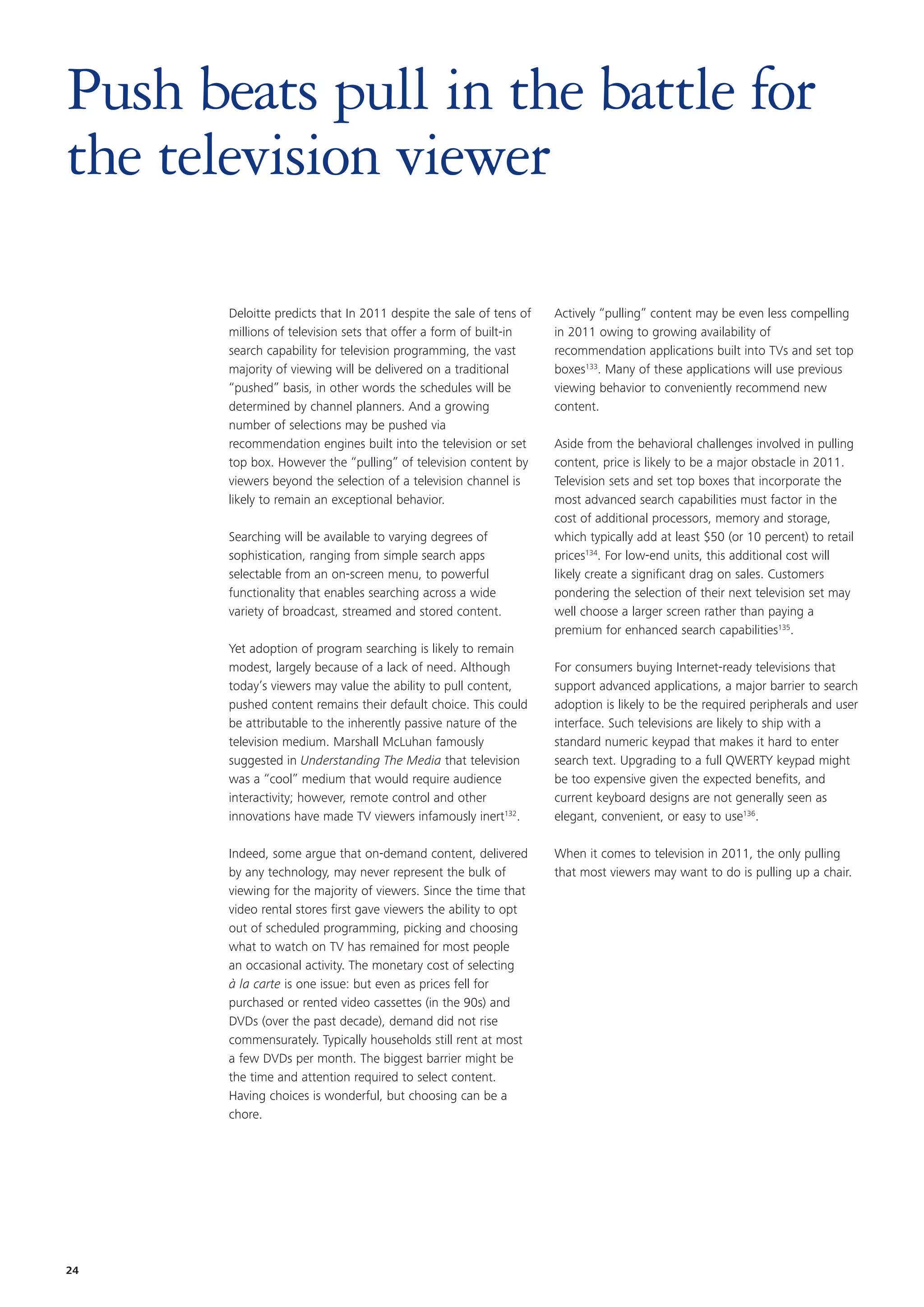Push beats pull in the battle for
the television viewer

       Deloitte predicts that In 2011 despite the sale of tens of   Actively “pulling” content may be even less compelling
       millions of television sets that offer a form of built-in    in 2011 owing to growing availability of
       search capability for television programming, the vast       recommendation applications built into TVs and set top
       majority of viewing will be delivered on a traditional       boxes133. Many of these applications will use previous
       “pushed” basis, in other words the schedules will be         viewing behavior to conveniently recommend new
       determined by channel planners. And a growing                content.
       number of selections may be pushed via
       recommendation engines built into the television or set      Aside from the behavioral challenges involved in pulling
       top box. However the “pulling” of television content by      content, price is likely to be a major obstacle in 2011.
       viewers beyond the selection of a television channel is      Television sets and set top boxes that incorporate the
       likely to remain an exceptional behavior.                    most advanced search capabilities must factor in the
                                                                    cost of additional processors, memory and storage,
       Searching will be available to varying degrees of            which typically add at least $50 (or 10 percent) to retail
       sophistication, ranging from simple search apps              prices134. For low-end units, this additional cost will
       selectable from an on-screen menu, to powerful               likely create a significant drag on sales. Customers
       functionality that enables searching across a wide           pondering the selection of their next television set may
       variety of broadcast, streamed and stored content.           well choose a larger screen rather than paying a
                                                                    premium for enhanced search capabilities135.
       Yet adoption of program searching is likely to remain
       modest, largely because of a lack of need. Although          For consumers buying Internet-ready televisions that
       today’s viewers may value the ability to pull content,       support advanced applications, a major barrier to search
       pushed content remains their default choice. This could      adoption is likely to be the required peripherals and user
       be attributable to the inherently passive nature of the      interface. Such televisions are likely to ship with a
       television medium. Marshall McLuhan famously                 standard numeric keypad that makes it hard to enter
       suggested in Understanding The Media that television         search text. Upgrading to a full QWERTY keypad might
       was a “cool” medium that would require audience              be too expensive given the expected benefits, and
       interactivity; however, remote control and other             current keyboard designs are not generally seen as
       innovations have made TV viewers infamously inert132.        elegant, convenient, or easy to use136.

       Indeed, some argue that on-demand content, delivered         When it comes to television in 2011, the only pulling
       by any technology, may never represent the bulk of           that most viewers may want to do is pulling up a chair.
       viewing for the majority of viewers. Since the time that
       video rental stores first gave viewers the ability to opt
       out of scheduled programming, picking and choosing
       what to watch on TV has remained for most people
       an occasional activity. The monetary cost of selecting
       à la carte is one issue: but even as prices fell for
       purchased or rented video cassettes (in the 90s) and
       DVDs (over the past decade), demand did not rise
       commensurately. Typically households still rent at most
       a few DVDs per month. The biggest barrier might be
       the time and attention required to select content.
       Having choices is wonderful, but choosing can be a
       chore.




24
 