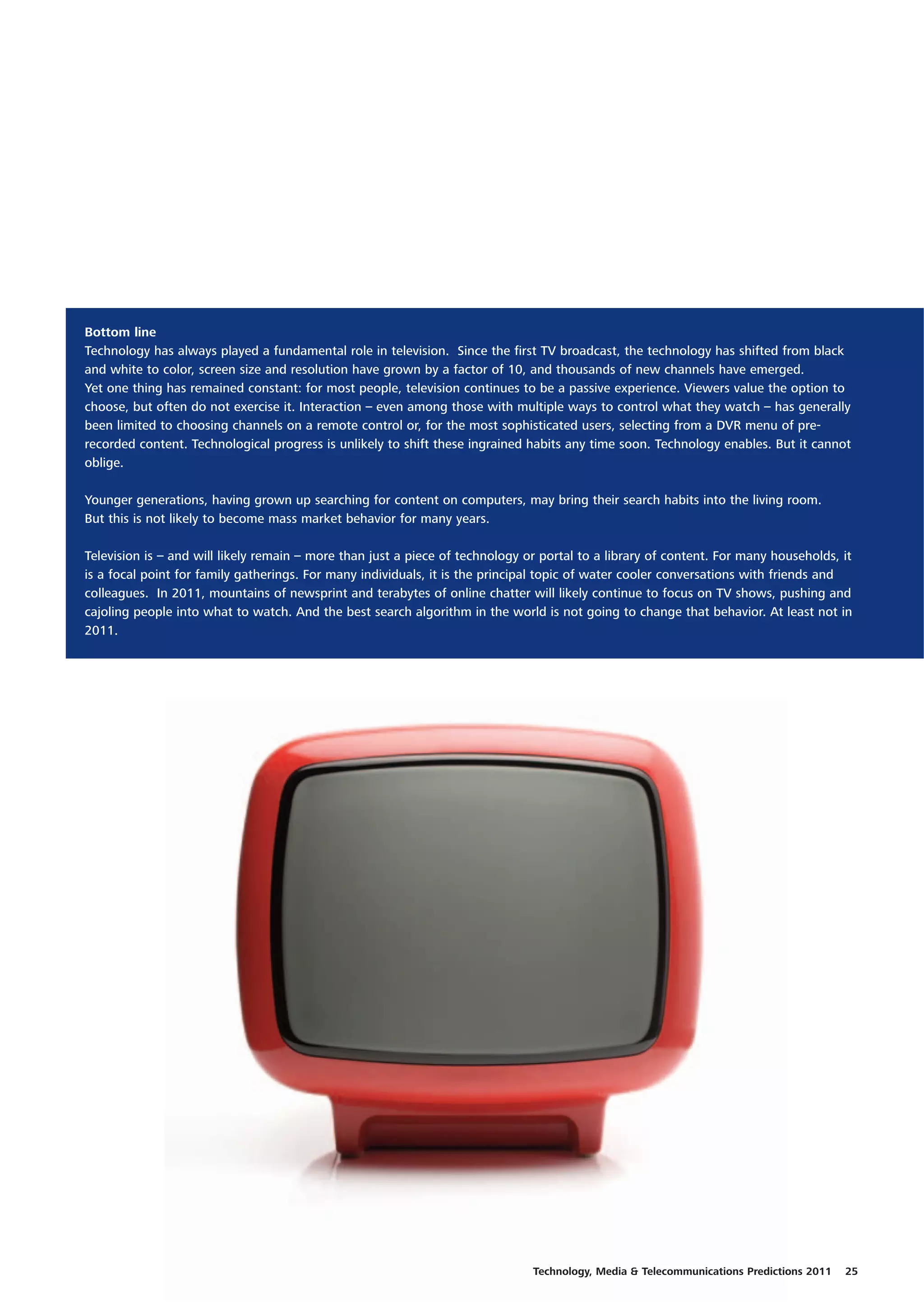 Bottom line
Technology has always played a fundamental role in television. Since the first TV broadcast, the technology has shifted from black
and white to color, screen size and resolution have grown by a factor of 10, and thousands of new channels have emerged.
Yet one thing has remained constant: for most people, television continues to be a passive experience. Viewers value the option to
choose, but often do not exercise it. Interaction – even among those with multiple ways to control what they watch – has generally
been limited to choosing channels on a remote control or, for the most sophisticated users, selecting from a DVR menu of pre-
recorded content. Technological progress is unlikely to shift these ingrained habits any time soon. Technology enables. But it cannot
oblige.

Younger generations, having grown up searching for content on computers, may bring their search habits into the living room.
But this is not likely to become mass market behavior for many years.

Television is – and will likely remain – more than just a piece of technology or portal to a library of content. For many households, it
is a focal point for family gatherings. For many individuals, it is the principal topic of water cooler conversations with friends and
colleagues. In 2011, mountains of newsprint and terabytes of online chatter will likely continue to focus on TV shows, pushing and
cajoling people into what to watch. And the best search algorithm in the world is not going to change that behavior. At least not in
2011.




                                                                               Technology, Media & Telecommunications Predictions 2011   25
 