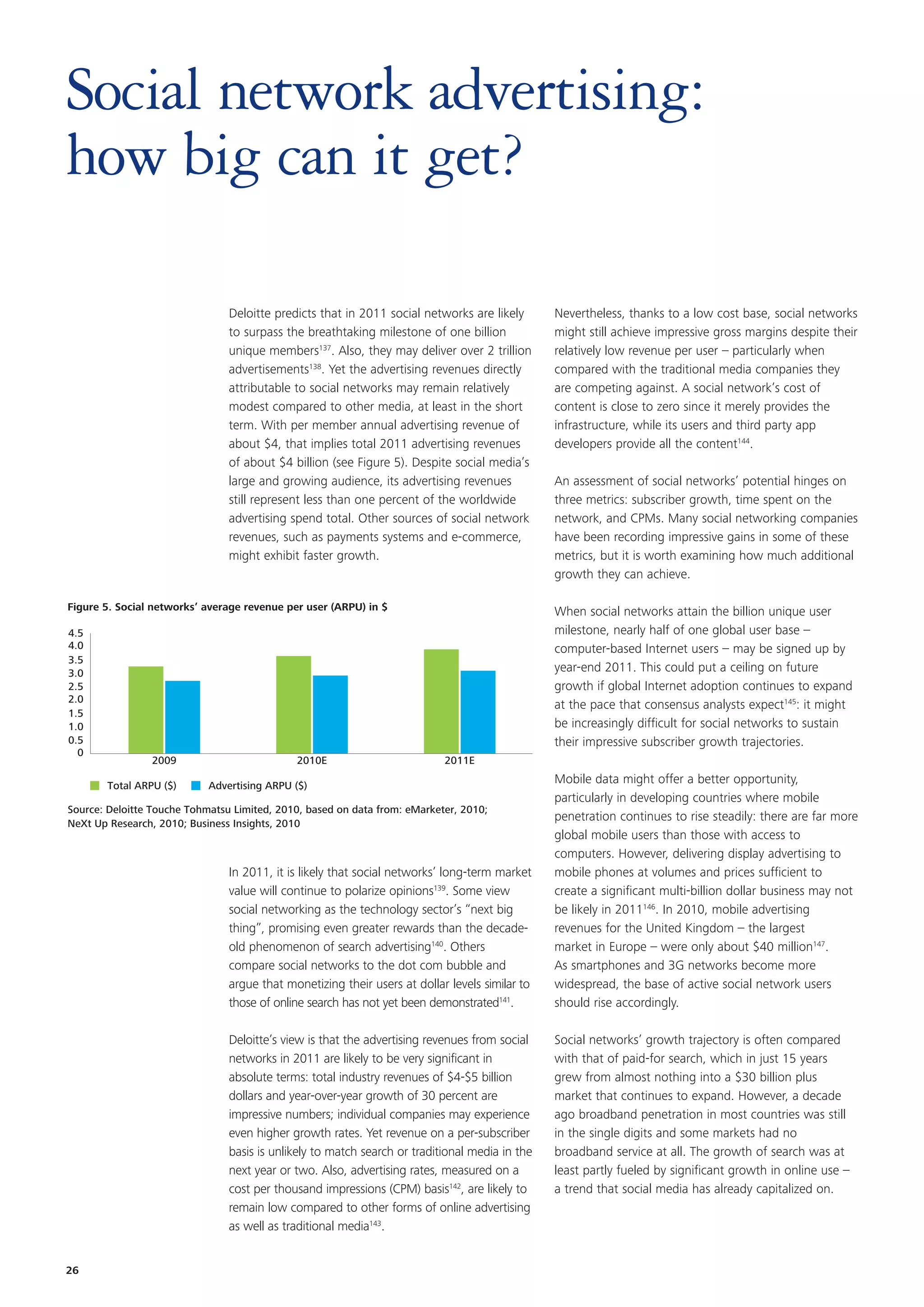 Social network advertising:
how big can it get?

                                Deloitte predicts that in 2011 social networks are likely       Nevertheless, thanks to a low cost base, social networks
                                to surpass the breathtaking milestone of one billion            might still achieve impressive gross margins despite their
                                unique members137. Also, they may deliver over 2 trillion       relatively low revenue per user – particularly when
                                advertisements138. Yet the advertising revenues directly        compared with the traditional media companies they
                                attributable to social networks may remain relatively           are competing against. A social network’s cost of
                                modest compared to other media, at least in the short           content is close to zero since it merely provides the
                                term. With per member annual advertising revenue of             infrastructure, while its users and third party app
                                about $4, that implies total 2011 advertising revenues          developers provide all the content144.
                                of about $4 billion (see Figure 5). Despite social media’s
                                large and growing audience, its advertising revenues            An assessment of social networks’ potential hinges on
                                still represent less than one percent of the worldwide          three metrics: subscriber growth, time spent on the
                                advertising spend total. Other sources of social network        network, and CPMs. Many social networking companies
                                revenues, such as payments systems and e-commerce,              have been recording impressive gains in some of these
                                might exhibit faster growth.                                    metrics, but it is worth examining how much additional
                                                                                                growth they can achieve.

Figure 5. Social networks’ average revenue per user (ARPU) in $                                 When social networks attain the billion unique user
4.5                                                                                             milestone, nearly half of one global user base –
4.0                                                                                             computer-based Internet users – may be signed up by
3.5
3.0                                                                                             year-end 2011. This could put a ceiling on future
2.5                                                                                             growth if global Internet adoption continues to expand
2.0
                                                                                                at the pace that consensus analysts expect145: it might
1.5
1.0                                                                                             be increasingly difficult for social networks to sustain
0.5                                                                                             their impressive subscriber growth trajectories.
  0
                2009                         2010E                         2011E

       Total ARPU ($)       Advertising ARPU ($)
                                                                                                Mobile data might offer a better opportunity,
                                                                                                particularly in developing countries where mobile
Source: Deloitte Touche Tohmatsu Limited, 2010, based on data from: eMarketer, 2010;
NeXt Up Research, 2010; Business Insights, 2010
                                                                                                penetration continues to rise steadily: there are far more
                                                                                                global mobile users than those with access to
                                                                                                computers. However, delivering display advertising to
                                In 2011, it is likely that social networks’ long-term market    mobile phones at volumes and prices sufficient to
                                value will continue to polarize opinions139. Some view          create a significant multi-billion dollar business may not
                                social networking as the technology sector’s “next big          be likely in 2011146. In 2010, mobile advertising
                                thing”, promising even greater rewards than the decade-         revenues for the United Kingdom – the largest
                                old phenomenon of search advertising140. Others                 market in Europe – were only about $40 million147.
                                compare social networks to the dot com bubble and               As smartphones and 3G networks become more
                                argue that monetizing their users at dollar levels similar to   widespread, the base of active social network users
                                those of online search has not yet been demonstrated141.        should rise accordingly.

                                Deloitte’s view is that the advertising revenues from social    Social networks’ growth trajectory is often compared
                                networks in 2011 are likely to be very significant in           with that of paid-for search, which in just 15 years
                                absolute terms: total industry revenues of $4-$5 billion        grew from almost nothing into a $30 billion plus
                                dollars and year-over-year growth of 30 percent are             market that continues to expand. However, a decade
                                impressive numbers; individual companies may experience         ago broadband penetration in most countries was still
                                even higher growth rates. Yet revenue on a per-subscriber       in the single digits and some markets had no
                                basis is unlikely to match search or traditional media in the   broadband service at all. The growth of search was at
                                next year or two. Also, advertising rates, measured on a        least partly fueled by significant growth in online use –
                                cost per thousand impressions (CPM) basis142, are likely to     a trend that social media has already capitalized on.
                                remain low compared to other forms of online advertising
                                as well as traditional media143.


26
 