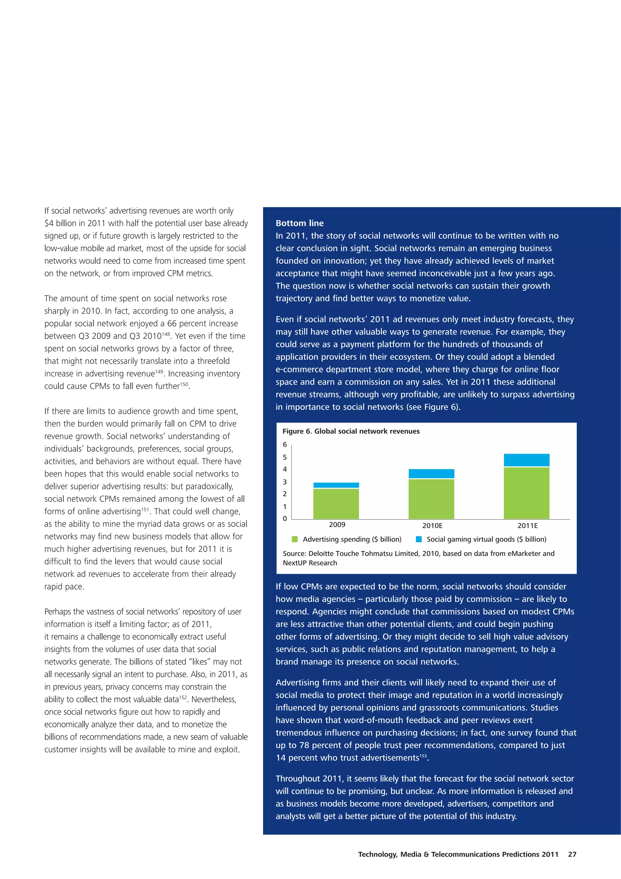 If social networks’ advertising revenues are worth only
$4 billion in 2011 with half the potential user base already      Bottom line
signed up, or if future growth is largely restricted to the       In 2011, the story of social networks will continue to be written with no
low-value mobile ad market, most of the upside for social         clear conclusion in sight. Social networks remain an emerging business
networks would need to come from increased time spent             founded on innovation; yet they have already achieved levels of market
on the network, or from improved CPM metrics.                     acceptance that might have seemed inconceivable just a few years ago.
                                                                  The question now is whether social networks can sustain their growth
The amount of time spent on social networks rose                  trajectory and find better ways to monetize value.
sharply in 2010. In fact, according to one analysis, a
popular social network enjoyed a 66 percent increase              Even if social networks’ 2011 ad revenues only meet industry forecasts, they
between Q3 2009 and Q3 2010148. Yet even if the time              may still have other valuable ways to generate revenue. For example, they
spent on social networks grows by a factor of three,              could serve as a payment platform for the hundreds of thousands of
that might not necessarily translate into a threefold             application providers in their ecosystem. Or they could adopt a blended
increase in advertising revenue149. Increasing inventory          e-commerce department store model, where they charge for online floor
could cause CPMs to fall even further150.                         space and earn a commission on any sales. Yet in 2011 these additional
                                                                  revenue streams, although very profitable, are unlikely to surpass advertising
If there are limits to audience growth and time spent,            in importance to social networks (see Figure 6).
then the burden would primarily fall on CPM to drive
                                                                   Figure 6. Global social network revenues
revenue growth. Social networks’ understanding of
                                                                   6
individuals’ backgrounds, preferences, social groups,
                                                                   5
activities, and behaviors are without equal. There have
                                                                   4
been hopes that this would enable social networks to
                                                                   3
deliver superior advertising results: but paradoxically,
                                                                   2
social network CPMs remained among the lowest of all
                                                                   1
forms of online advertising151. That could well change,
                                                                   0
as the ability to mine the myriad data grows or as social                        2009                         2010E                         2011E
networks may find new business models that allow for                     Advertising spending ($ billion)      Social gaming virtual goods ($ billion)
much higher advertising revenues, but for 2011 it is               Source: Deloitte Touche Tohmatsu Limited, 2010, based on data from eMarketer and
difficult to find the levers that would cause social               NextUP Research
network ad revenues to accelerate from their already
rapid pace.                                                       If low CPMs are expected to be the norm, social networks should consider
                                                                  how media agencies – particularly those paid by commission – are likely to
Perhaps the vastness of social networks’ repository of user       respond. Agencies might conclude that commissions based on modest CPMs
information is itself a limiting factor; as of 2011,              are less attractive than other potential clients, and could begin pushing
it remains a challenge to economically extract useful             other forms of advertising. Or they might decide to sell high value advisory
insights from the volumes of user data that social                services, such as public relations and reputation management, to help a
networks generate. The billions of stated “likes” may not         brand manage its presence on social networks.
all necessarily signal an intent to purchase. Also, in 2011, as
in previous years, privacy concerns may constrain the             Advertising firms and their clients will likely need to expand their use of
ability to collect the most valuable data152. Nevertheless,       social media to protect their image and reputation in a world increasingly
once social networks figure out how to rapidly and                influenced by personal opinions and grassroots communications. Studies
economically analyze their data, and to monetize the              have shown that word-of-mouth feedback and peer reviews exert
billions of recommendations made, a new seam of valuable          tremendous influence on purchasing decisions; in fact, one survey found that
customer insights will be available to mine and exploit.          up to 78 percent of people trust peer recommendations, compared to just
                                                                  14 percent who trust advertisements153.

                                                                  Throughout 2011, it seems likely that the forecast for the social network sector
                                                                  will continue to be promising, but unclear. As more information is released and
                                                                  as business models become more developed, advertisers, competitors and
                                                                  analysts will get a better picture of the potential of this industry.



                                                                                          Technology, Media & Telecommunications Predictions 2011        27
 