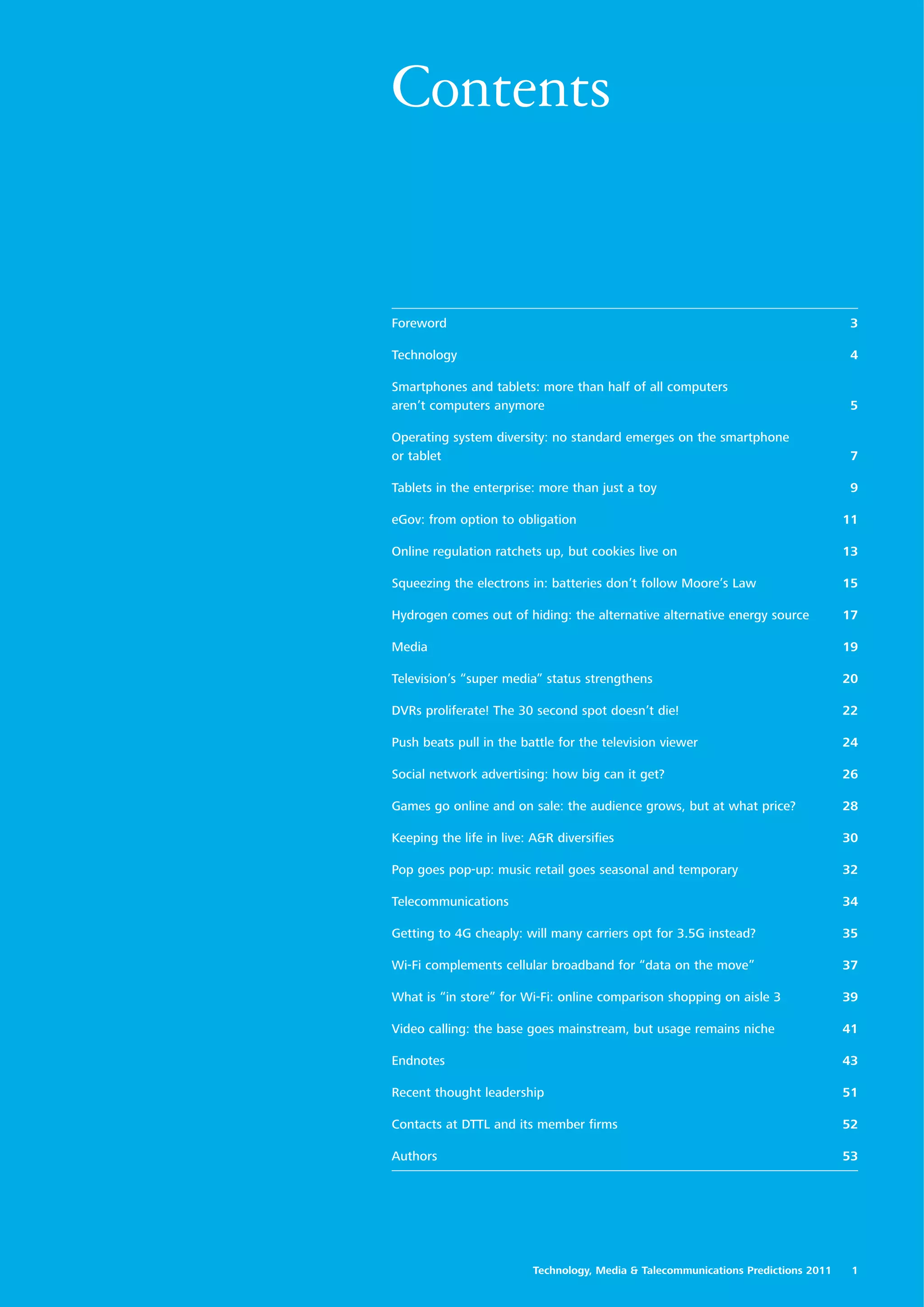 Contents


Foreword                                                                            3

Technology                                                                          4

Smartphones and tablets: more than half of all computers
aren’t computers anymore                                                            5

Operating system diversity: no standard emerges on the smartphone
or tablet                                                                           7

Tablets in the enterprise: more than just a toy                                     9

eGov: from option to obligation                                                     11

Online regulation ratchets up, but cookies live on                                  13

Squeezing the electrons in: batteries don’t follow Moore’s Law                      15

Hydrogen comes out of hiding: the alternative alternative energy source             17

Media                                                                               19

Television’s “super media” status strengthens                                       20

DVRs proliferate! The 30 second spot doesn’t die!                                   22

Push beats pull in the battle for the television viewer                             24

Social network advertising: how big can it get?                                     26

Games go online and on sale: the audience grows, but at what price?                 28

Keeping the life in live: A&R diversifies                                           30

Pop goes pop-up: music retail goes seasonal and temporary                           32

Telecommunications                                                                  34

Getting to 4G cheaply: will many carriers opt for 3.5G instead?                     35

Wi-Fi complements cellular broadband for “data on the move”                         37

What is “in store” for Wi-Fi: online comparison shopping on aisle 3                 39

Video calling: the base goes mainstream, but usage remains niche                    41

Endnotes                                                                            43

Recent thought leadership                                                           51

Contacts at DTTL and its member firms                                               52

Authors                                                                             53




                          Technology, Media & Talecommunications Predictions 2011    1
 
