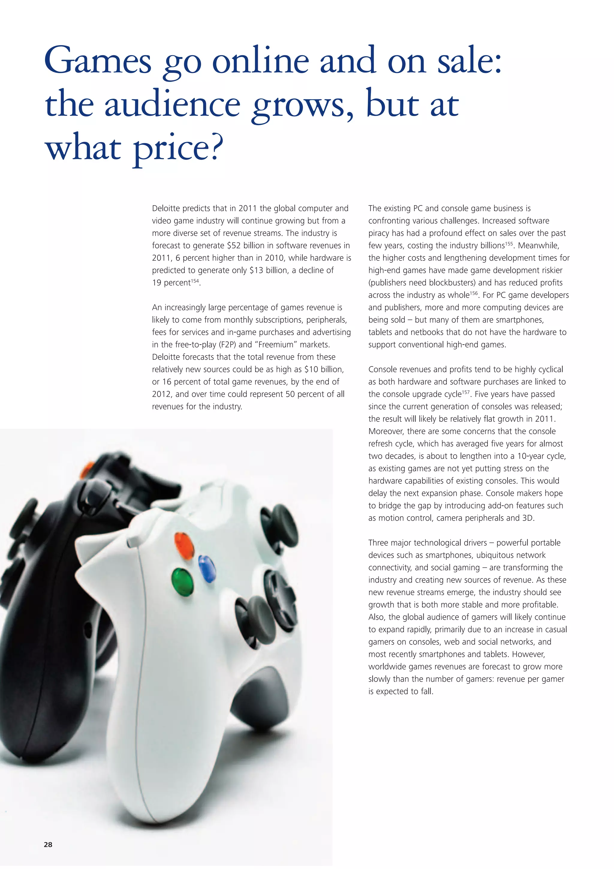 Games go online and on sale:
the audience grows, but at
what price?
      Deloitte predicts that in 2011 the global computer and     The existing PC and console game business is
      video game industry will continue growing but from a       confronting various challenges. Increased software
      more diverse set of revenue streams. The industry is       piracy has had a profound effect on sales over the past
      forecast to generate $52 billion in software revenues in   few years, costing the industry billions155. Meanwhile,
      2011, 6 percent higher than in 2010, while hardware is     the higher costs and lengthening development times for
      predicted to generate only $13 billion, a decline of       high-end games have made game development riskier
      19 percent154.                                             (publishers need blockbusters) and has reduced profits
                                                                 across the industry as whole156. For PC game developers
      An increasingly large percentage of games revenue is       and publishers, more and more computing devices are
      likely to come from monthly subscriptions, peripherals,    being sold – but many of them are smartphones,
      fees for services and in-game purchases and advertising    tablets and netbooks that do not have the hardware to
      in the free-to-play (F2P) and “Freemium” markets.          support conventional high-end games.
      Deloitte forecasts that the total revenue from these
      relatively new sources could be as high as $10 billion,    Console revenues and profits tend to be highly cyclical
      or 16 percent of total game revenues, by the end of        as both hardware and software purchases are linked to
      2012, and over time could represent 50 percent of all      the console upgrade cycle157. Five years have passed
      revenues for the industry.                                 since the current generation of consoles was released;
                                                                 the result will likely be relatively flat growth in 2011.
                                                                 Moreover, there are some concerns that the console
                                                                 refresh cycle, which has averaged five years for almost
                                                                 two decades, is about to lengthen into a 10-year cycle,
                                                                 as existing games are not yet putting stress on the
                                                                 hardware capabilities of existing consoles. This would
                                                                 delay the next expansion phase. Console makers hope
                                                                 to bridge the gap by introducing add-on features such
                                                                 as motion control, camera peripherals and 3D.

                                                                 Three major technological drivers – powerful portable
                                                                 devices such as smartphones, ubiquitous network
                                                                 connectivity, and social gaming – are transforming the
                                                                 industry and creating new sources of revenue. As these
                                                                 new revenue streams emerge, the industry should see
                                                                 growth that is both more stable and more profitable.
                                                                 Also, the global audience of gamers will likely continue
                                                                 to expand rapidly, primarily due to an increase in casual
                                                                 gamers on consoles, web and social networks, and
                                                                 most recently smartphones and tablets. However,
                                                                 worldwide games revenues are forecast to grow more
                                                                 slowly than the number of gamers: revenue per gamer
                                                                 is expected to fall.




28
 