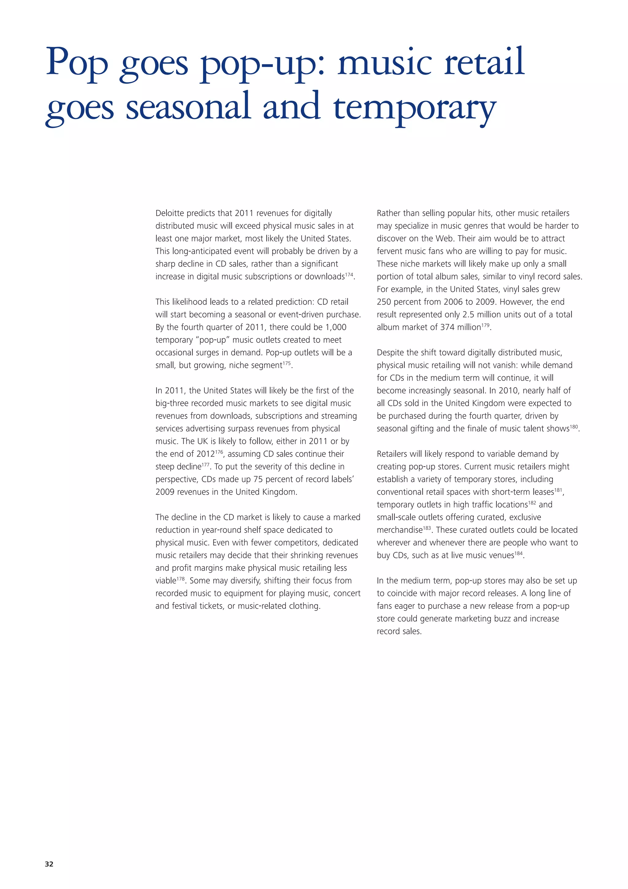 Pop goes pop-up: music retail
goes seasonal and temporary

      Deloitte predicts that 2011 revenues for digitally           Rather than selling popular hits, other music retailers
      distributed music will exceed physical music sales in at     may specialize in music genres that would be harder to
      least one major market, most likely the United States.       discover on the Web. Their aim would be to attract
      This long-anticipated event will probably be driven by a     fervent music fans who are willing to pay for music.
      sharp decline in CD sales, rather than a significant         These niche markets will likely make up only a small
      increase in digital music subscriptions or downloads174.     portion of total album sales, similar to vinyl record sales.
                                                                   For example, in the United States, vinyl sales grew
      This likelihood leads to a related prediction: CD retail     250 percent from 2006 to 2009. However, the end
      will start becoming a seasonal or event-driven purchase.     result represented only 2.5 million units out of a total
      By the fourth quarter of 2011, there could be 1,000          album market of 374 million179.
      temporary “pop-up” music outlets created to meet
      occasional surges in demand. Pop-up outlets will be a        Despite the shift toward digitally distributed music,
      small, but growing, niche segment175.                        physical music retailing will not vanish: while demand
                                                                   for CDs in the medium term will continue, it will
      In 2011, the United States will likely be the first of the   become increasingly seasonal. In 2010, nearly half of
      big-three recorded music markets to see digital music        all CDs sold in the United Kingdom were expected to
      revenues from downloads, subscriptions and streaming         be purchased during the fourth quarter, driven by
      services advertising surpass revenues from physical          seasonal gifting and the finale of music talent shows180.
      music. The UK is likely to follow, either in 2011 or by
      the end of 2012176, assuming CD sales continue their         Retailers will likely respond to variable demand by
      steep decline177. To put the severity of this decline in     creating pop-up stores. Current music retailers might
      perspective, CDs made up 75 percent of record labels’        establish a variety of temporary stores, including
      2009 revenues in the United Kingdom.                         conventional retail spaces with short-term leases181,
                                                                   temporary outlets in high traffic locations182 and
      The decline in the CD market is likely to cause a marked     small-scale outlets offering curated, exclusive
      reduction in year-round shelf space dedicated to             merchandise183. These curated outlets could be located
      physical music. Even with fewer competitors, dedicated       wherever and whenever there are people who want to
      music retailers may decide that their shrinking revenues     buy CDs, such as at live music venues184.
      and profit margins make physical music retailing less
      viable178. Some may diversify, shifting their focus from     In the medium term, pop-up stores may also be set up
      recorded music to equipment for playing music, concert       to coincide with major record releases. A long line of
      and festival tickets, or music-related clothing.             fans eager to purchase a new release from a pop-up
                                                                   store could generate marketing buzz and increase
                                                                   record sales.




32
 