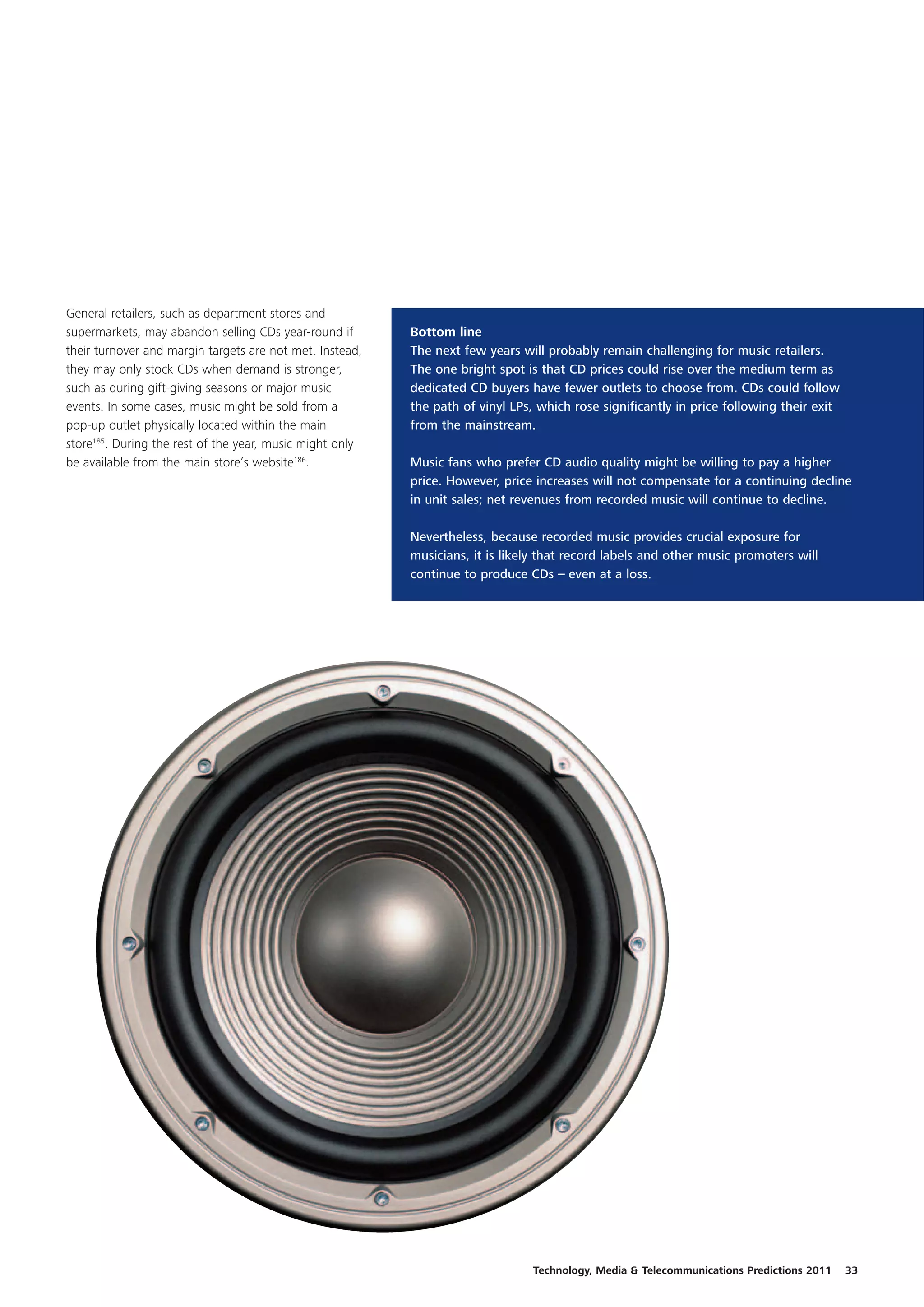 General retailers, such as department stores and
supermarkets, may abandon selling CDs year-round if       Bottom line
their turnover and margin targets are not met. Instead,   The next few years will probably remain challenging for music retailers.
they may only stock CDs when demand is stronger,          The one bright spot is that CD prices could rise over the medium term as
such as during gift-giving seasons or major music         dedicated CD buyers have fewer outlets to choose from. CDs could follow
events. In some cases, music might be sold from a         the path of vinyl LPs, which rose significantly in price following their exit
pop-up outlet physically located within the main          from the mainstream.
store185. During the rest of the year, music might only
be available from the main store’s website186.            Music fans who prefer CD audio quality might be willing to pay a higher
                                                          price. However, price increases will not compensate for a continuing decline
                                                          in unit sales; net revenues from recorded music will continue to decline.

                                                          Nevertheless, because recorded music provides crucial exposure for
                                                          musicians, it is likely that record labels and other music promoters will
                                                          continue to produce CDs – even at a loss.




                                                                                Technology, Media & Telecommunications Predictions 2011   33
 