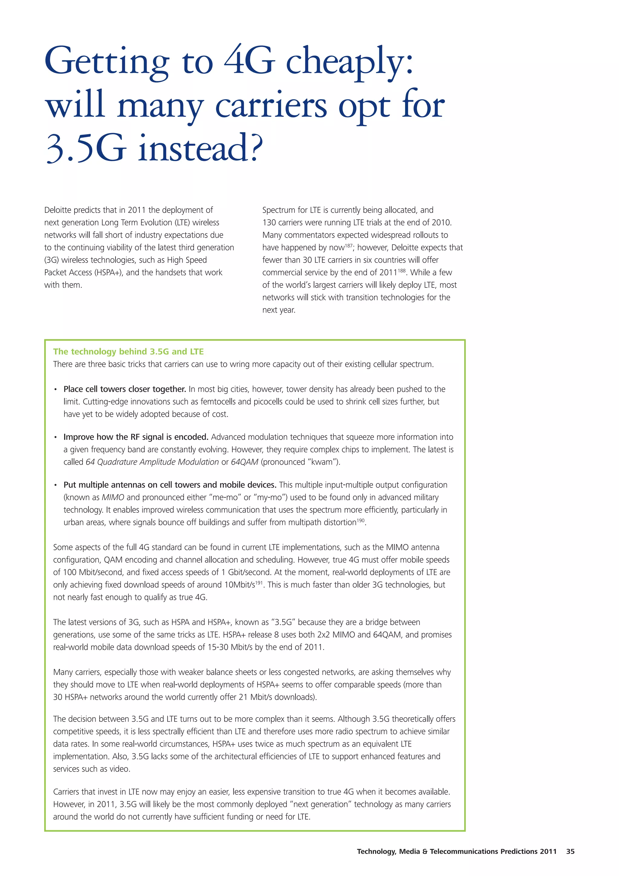Getting to 4G cheaply:
will many carriers opt for
3.5G instead?
Deloitte predicts that in 2011 the deployment of                Spectrum for LTE is currently being allocated, and
next generation Long Term Evolution (LTE) wireless              130 carriers were running LTE trials at the end of 2010.
networks will fall short of industry expectations due           Many commentators expected widespread rollouts to
to the continuing viability of the latest third generation      have happened by now187; however, Deloitte expects that
(3G) wireless technologies, such as High Speed                  fewer than 30 LTE carriers in six countries will offer
Packet Access (HSPA+), and the handsets that work               commercial service by the end of 2011188. While a few
with them.                                                      of the world’s largest carriers will likely deploy LTE, most
                                                                networks will stick with transition technologies for the
                                                                next year.



  The technology behind 3.5G and LTE
  There are three basic tricks that carriers can use to wring more capacity out of their existing cellular spectrum.

  • Place cell towers closer together. In most big cities, however, tower density has already been pushed to the
    limit. Cutting-edge innovations such as femtocells and picocells could be used to shrink cell sizes further, but
    have yet to be widely adopted because of cost.

  • Improve how the RF signal is encoded. Advanced modulation techniques that squeeze more information into
    a given frequency band are constantly evolving. However, they require complex chips to implement. The latest is
    called 64 Quadrature Amplitude Modulation or 64QAM (pronounced “kwam”).

  • Put multiple antennas on cell towers and mobile devices. This multiple input-multiple output configuration
    (known as MIMO and pronounced either “me-mo” or “my-mo”) used to be found only in advanced military
    technology. It enables improved wireless communication that uses the spectrum more efficiently, particularly in
    urban areas, where signals bounce off buildings and suffer from multipath distortion190.

  Some aspects of the full 4G standard can be found in current LTE implementations, such as the MIMO antenna
  configuration, QAM encoding and channel allocation and scheduling. However, true 4G must offer mobile speeds
  of 100 Mbit/second, and fixed access speeds of 1 Gbit/second. At the moment, real-world deployments of LTE are
  only achieving fixed download speeds of around 10Mbit/s191. This is much faster than older 3G technologies, but
  not nearly fast enough to qualify as true 4G.

  The latest versions of 3G, such as HSPA and HSPA+, known as “3.5G” because they are a bridge between
  generations, use some of the same tricks as LTE. HSPA+ release 8 uses both 2x2 MIMO and 64QAM, and promises
  real-world mobile data download speeds of 15-30 Mbit/s by the end of 2011.

  Many carriers, especially those with weaker balance sheets or less congested networks, are asking themselves why
  they should move to LTE when real-world deployments of HSPA+ seems to offer comparable speeds (more than
  30 HSPA+ networks around the world currently offer 21 Mbit/s downloads).

  The decision between 3.5G and LTE turns out to be more complex than it seems. Although 3.5G theoretically offers
  competitive speeds, it is less spectrally efficient than LTE and therefore uses more radio spectrum to achieve similar
  data rates. In some real-world circumstances, HSPA+ uses twice as much spectrum as an equivalent LTE
  implementation. Also, 3.5G lacks some of the architectural efficiencies of LTE to support enhanced features and
  services such as video.

  Carriers that invest in LTE now may enjoy an easier, less expensive transition to true 4G when it becomes available.
  However, in 2011, 3.5G will likely be the most commonly deployed “next generation” technology as many carriers
  around the world do not currently have sufficient funding or need for LTE.


                                                                                            Technology, Media & Telecommunications Predictions 2011   35
 