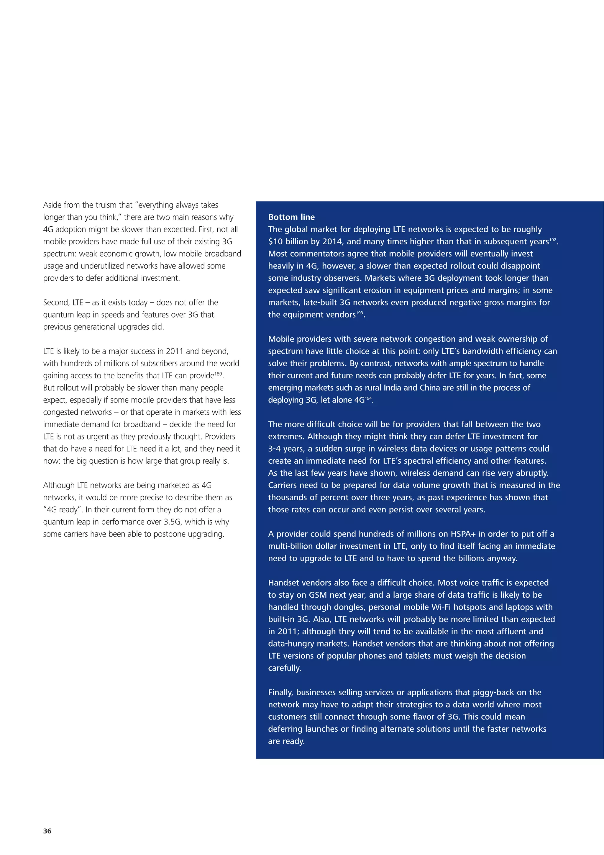 Aside from the truism that “everything always takes
longer than you think,” there are two main reasons why        Bottom line
4G adoption might be slower than expected. First, not all     The global market for deploying LTE networks is expected to be roughly
mobile providers have made full use of their existing 3G      $10 billion by 2014, and many times higher than that in subsequent years192.
spectrum: weak economic growth, low mobile broadband          Most commentators agree that mobile providers will eventually invest
usage and underutilized networks have allowed some            heavily in 4G, however, a slower than expected rollout could disappoint
providers to defer additional investment.                     some industry observers. Markets where 3G deployment took longer than
                                                              expected saw significant erosion in equipment prices and margins; in some
Second, LTE – as it exists today – does not offer the         markets, late-built 3G networks even produced negative gross margins for
quantum leap in speeds and features over 3G that              the equipment vendors193.
previous generational upgrades did.
                                                              Mobile providers with severe network congestion and weak ownership of
LTE is likely to be a major success in 2011 and beyond,       spectrum have little choice at this point: only LTE’s bandwidth efficiency can
with hundreds of millions of subscribers around the world     solve their problems. By contrast, networks with ample spectrum to handle
gaining access to the benefits that LTE can provide189.       their current and future needs can probably defer LTE for years. In fact, some
But rollout will probably be slower than many people          emerging markets such as rural India and China are still in the process of
expect, especially if some mobile providers that have less    deploying 3G, let alone 4G194.
congested networks – or that operate in markets with less
immediate demand for broadband – decide the need for          The more difficult choice will be for providers that fall between the two
LTE is not as urgent as they previously thought. Providers    extremes. Although they might think they can defer LTE investment for
that do have a need for LTE need it a lot, and they need it   3-4 years, a sudden surge in wireless data devices or usage patterns could
now: the big question is how large that group really is.      create an immediate need for LTE’s spectral efficiency and other features.
                                                              As the last few years have shown, wireless demand can rise very abruptly.
Although LTE networks are being marketed as 4G                Carriers need to be prepared for data volume growth that is measured in the
networks, it would be more precise to describe them as        thousands of percent over three years, as past experience has shown that
“4G ready”. In their current form they do not offer a         those rates can occur and even persist over several years.
quantum leap in performance over 3.5G, which is why
some carriers have been able to postpone upgrading.           A provider could spend hundreds of millions on HSPA+ in order to put off a
                                                              multi-billion dollar investment in LTE, only to find itself facing an immediate
                                                              need to upgrade to LTE and to have to spend the billions anyway.

                                                              Handset vendors also face a difficult choice. Most voice traffic is expected
                                                              to stay on GSM next year, and a large share of data traffic is likely to be
                                                              handled through dongles, personal mobile Wi-Fi hotspots and laptops with
                                                              built-in 3G. Also, LTE networks will probably be more limited than expected
                                                              in 2011; although they will tend to be available in the most affluent and
                                                              data-hungry markets. Handset vendors that are thinking about not offering
                                                              LTE versions of popular phones and tablets must weigh the decision
                                                              carefully.

                                                              Finally, businesses selling services or applications that piggy-back on the
                                                              network may have to adapt their strategies to a data world where most
                                                              customers still connect through some flavor of 3G. This could mean
                                                              deferring launches or finding alternate solutions until the faster networks
                                                              are ready.




36
 