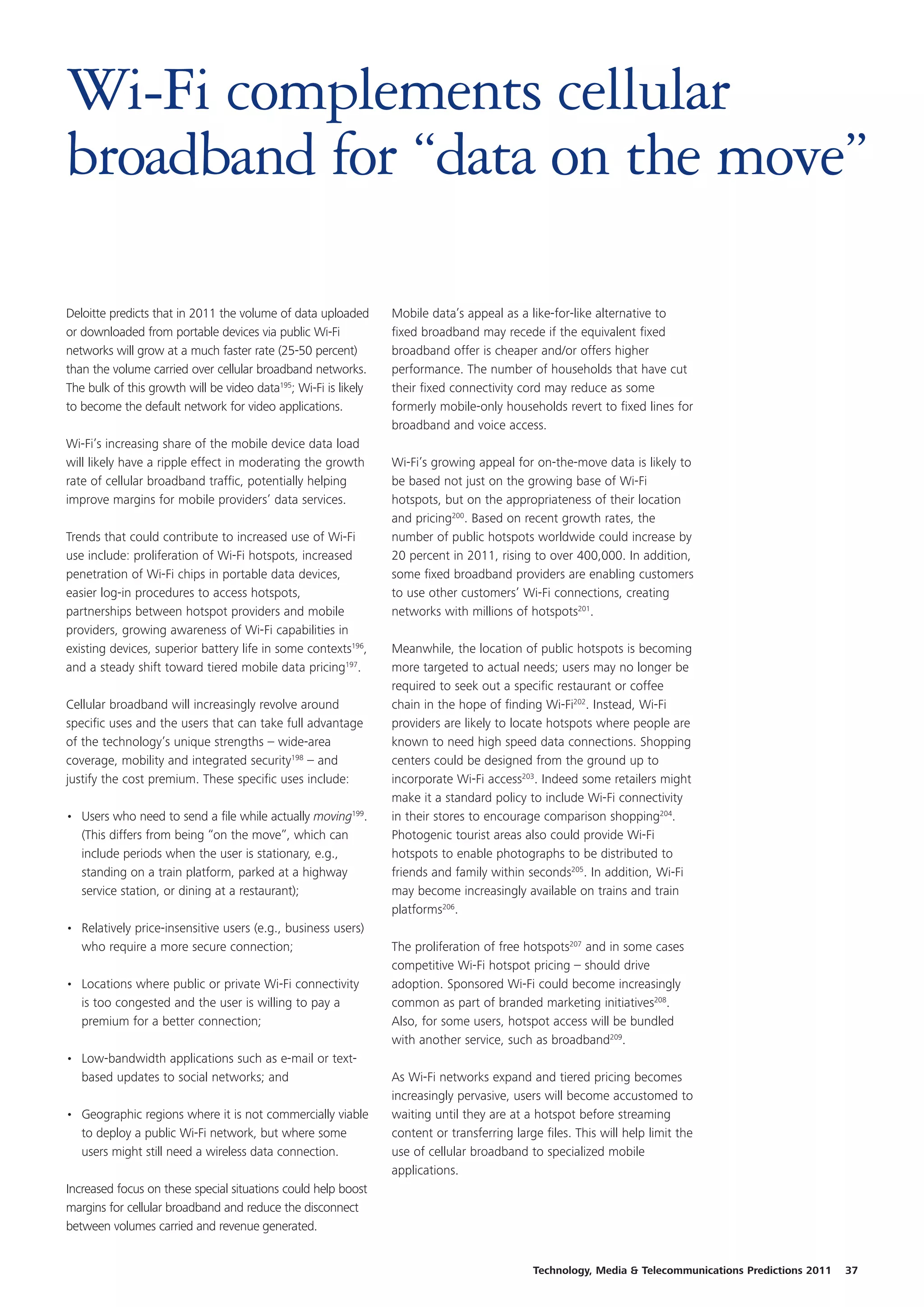Wi-Fi complements cellular
broadband for “data on the move”

Deloitte predicts that in 2011 the volume of data uploaded       Mobile data’s appeal as a like-for-like alternative to
or downloaded from portable devices via public Wi-Fi             fixed broadband may recede if the equivalent fixed
networks will grow at a much faster rate (25-50 percent)         broadband offer is cheaper and/or offers higher
than the volume carried over cellular broadband networks.        performance. The number of households that have cut
The bulk of this growth will be video data195; Wi-Fi is likely   their fixed connectivity cord may reduce as some
to become the default network for video applications.            formerly mobile-only households revert to fixed lines for
                                                                 broadband and voice access.
Wi-Fi’s increasing share of the mobile device data load
will likely have a ripple effect in moderating the growth        Wi-Fi’s growing appeal for on-the-move data is likely to
rate of cellular broadband traffic, potentially helping          be based not just on the growing base of Wi-Fi
improve margins for mobile providers’ data services.             hotspots, but on the appropriateness of their location
                                                                 and pricing200. Based on recent growth rates, the
Trends that could contribute to increased use of Wi-Fi           number of public hotspots worldwide could increase by
use include: proliferation of Wi-Fi hotspots, increased          20 percent in 2011, rising to over 400,000. In addition,
penetration of Wi-Fi chips in portable data devices,             some fixed broadband providers are enabling customers
easier log-in procedures to access hotspots,                     to use other customers’ Wi-Fi connections, creating
partnerships between hotspot providers and mobile                networks with millions of hotspots201.
providers, growing awareness of Wi-Fi capabilities in
existing devices, superior battery life in some contexts196,     Meanwhile, the location of public hotspots is becoming
and a steady shift toward tiered mobile data pricing197.         more targeted to actual needs; users may no longer be
                                                                 required to seek out a specific restaurant or coffee
Cellular broadband will increasingly revolve around              chain in the hope of finding Wi-Fi202. Instead, Wi-Fi
specific uses and the users that can take full advantage         providers are likely to locate hotspots where people are
of the technology’s unique strengths – wide-area                 known to need high speed data connections. Shopping
coverage, mobility and integrated security198 – and              centers could be designed from the ground up to
justify the cost premium. These specific uses include:           incorporate Wi-Fi access203. Indeed some retailers might
                                                                 make it a standard policy to include Wi-Fi connectivity
• Users who need to send a file while actually moving199.        in their stores to encourage comparison shopping204.
  (This differs from being “on the move”, which can              Photogenic tourist areas also could provide Wi-Fi
  include periods when the user is stationary, e.g.,             hotspots to enable photographs to be distributed to
  standing on a train platform, parked at a highway              friends and family within seconds205. In addition, Wi-Fi
  service station, or dining at a restaurant);                   may become increasingly available on trains and train
                                                                 platforms206.
• Relatively price-insensitive users (e.g., business users)
  who require a more secure connection;                          The proliferation of free hotspots207 and in some cases
                                                                 competitive Wi-Fi hotspot pricing – should drive
• Locations where public or private Wi-Fi connectivity           adoption. Sponsored Wi-Fi could become increasingly
  is too congested and the user is willing to pay a              common as part of branded marketing initiatives208.
  premium for a better connection;                               Also, for some users, hotspot access will be bundled
                                                                 with another service, such as broadband209.
• Low-bandwidth applications such as e-mail or text-
  based updates to social networks; and                          As Wi-Fi networks expand and tiered pricing becomes
                                                                 increasingly pervasive, users will become accustomed to
• Geographic regions where it is not commercially viable         waiting until they are at a hotspot before streaming
  to deploy a public Wi-Fi network, but where some               content or transferring large files. This will help limit the
  users might still need a wireless data connection.             use of cellular broadband to specialized mobile
                                                                 applications.
Increased focus on these special situations could help boost
margins for cellular broadband and reduce the disconnect
between volumes carried and revenue generated.


                                                                                             Technology, Media & Telecommunications Predictions 2011   37
 