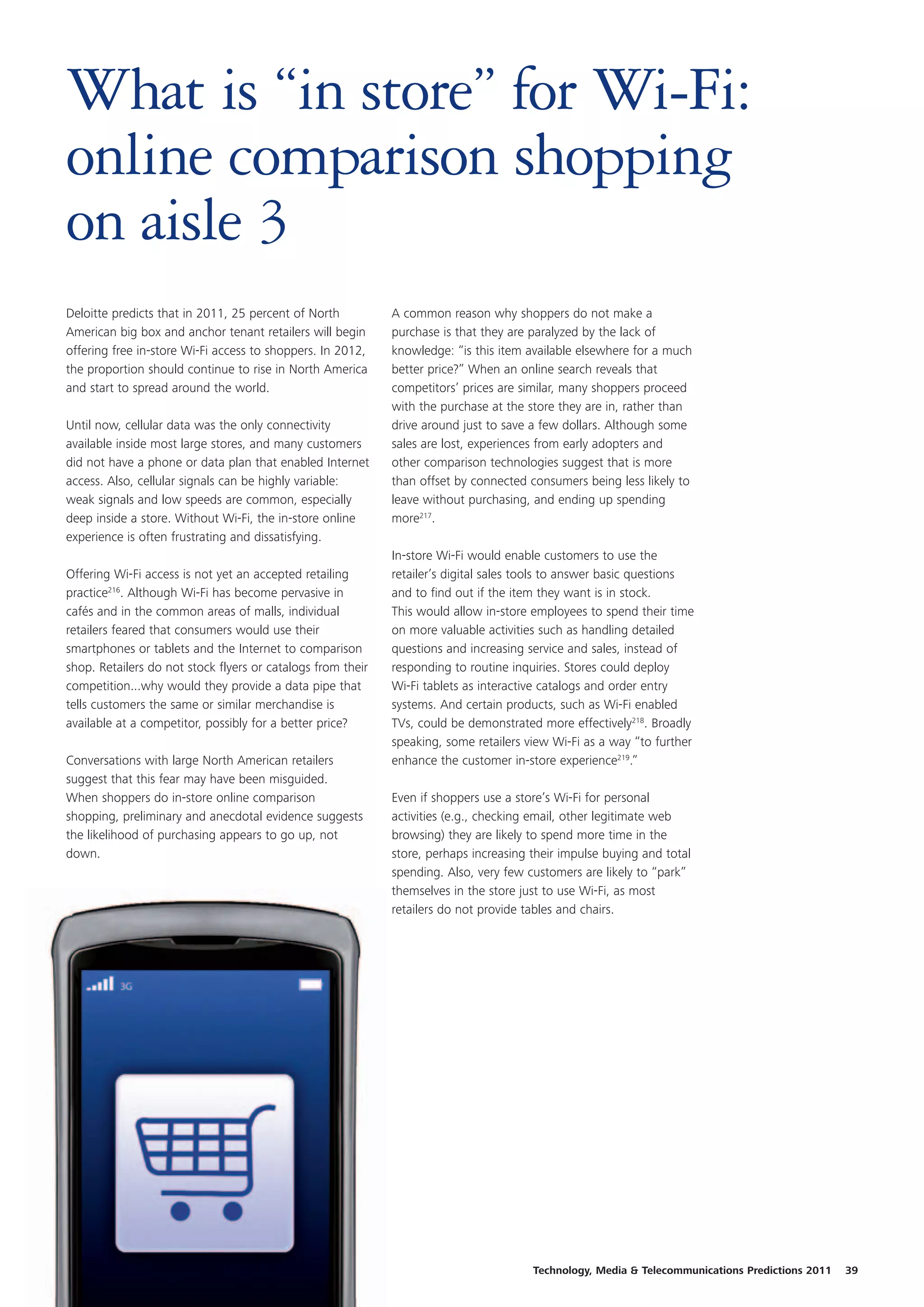What is “in store” for Wi-Fi:
online comparison shopping
on aisle 3
Deloitte predicts that in 2011, 25 percent of North          A common reason why shoppers do not make a
American big box and anchor tenant retailers will begin      purchase is that they are paralyzed by the lack of
offering free in-store Wi-Fi access to shoppers. In 2012,    knowledge: “is this item available elsewhere for a much
the proportion should continue to rise in North America      better price?” When an online search reveals that
and start to spread around the world.                        competitors’ prices are similar, many shoppers proceed
                                                             with the purchase at the store they are in, rather than
Until now, cellular data was the only connectivity           drive around just to save a few dollars. Although some
available inside most large stores, and many customers       sales are lost, experiences from early adopters and
did not have a phone or data plan that enabled Internet      other comparison technologies suggest that is more
access. Also, cellular signals can be highly variable:       than offset by connected consumers being less likely to
weak signals and low speeds are common, especially           leave without purchasing, and ending up spending
deep inside a store. Without Wi-Fi, the in-store online      more217.
experience is often frustrating and dissatisfying.
                                                             In-store Wi-Fi would enable customers to use the
Offering Wi-Fi access is not yet an accepted retailing       retailer’s digital sales tools to answer basic questions
practice216. Although Wi-Fi has become pervasive in          and to find out if the item they want is in stock.
cafés and in the common areas of malls, individual           This would allow in-store employees to spend their time
retailers feared that consumers would use their              on more valuable activities such as handling detailed
smartphones or tablets and the Internet to comparison        questions and increasing service and sales, instead of
shop. Retailers do not stock flyers or catalogs from their   responding to routine inquiries. Stores could deploy
competition...why would they provide a data pipe that        Wi-Fi tablets as interactive catalogs and order entry
tells customers the same or similar merchandise is           systems. And certain products, such as Wi-Fi enabled
available at a competitor, possibly for a better price?      TVs, could be demonstrated more effectively218. Broadly
                                                             speaking, some retailers view Wi-Fi as a way “to further
Conversations with large North American retailers            enhance the customer in-store experience219.”
suggest that this fear may have been misguided.
When shoppers do in-store online comparison                  Even if shoppers use a store’s Wi-Fi for personal
shopping, preliminary and anecdotal evidence suggests        activities (e.g., checking email, other legitimate web
the likelihood of purchasing appears to go up, not           browsing) they are likely to spend more time in the
down.                                                        store, perhaps increasing their impulse buying and total
                                                             spending. Also, very few customers are likely to “park”
                                                             themselves in the store just to use Wi-Fi, as most
                                                             retailers do not provide tables and chairs.




                                                                                       Technology, Media & Telecommunications Predictions 2011   39
 
