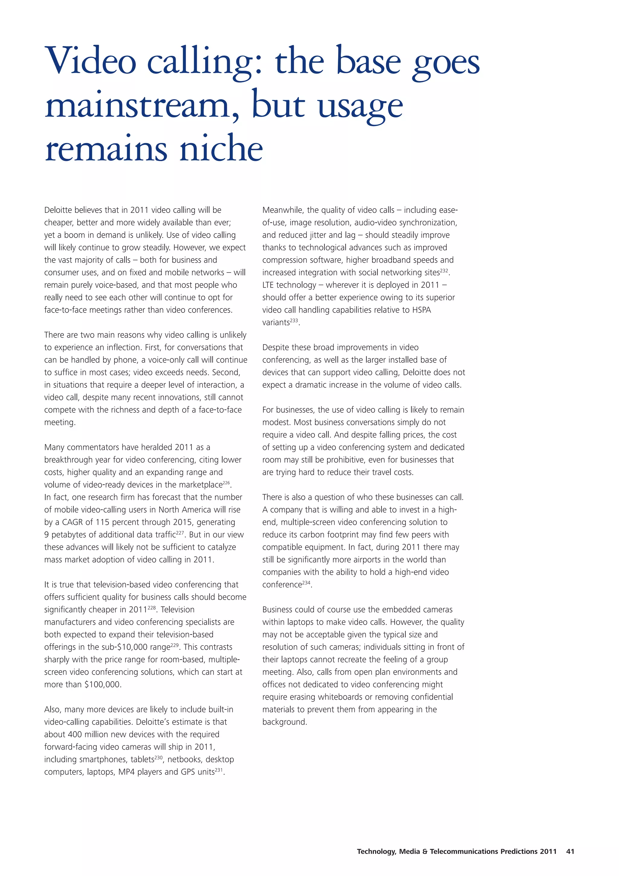 Video calling: the base goes
mainstream, but usage
remains niche
Deloitte believes that in 2011 video calling will be          Meanwhile, the quality of video calls – including ease-
cheaper, better and more widely available than ever;          of-use, image resolution, audio-video synchronization,
yet a boom in demand is unlikely. Use of video calling        and reduced jitter and lag – should steadily improve
will likely continue to grow steadily. However, we expect     thanks to technological advances such as improved
the vast majority of calls – both for business and            compression software, higher broadband speeds and
consumer uses, and on fixed and mobile networks – will        increased integration with social networking sites232.
remain purely voice-based, and that most people who           LTE technology – wherever it is deployed in 2011 –
really need to see each other will continue to opt for        should offer a better experience owing to its superior
face-to-face meetings rather than video conferences.          video call handling capabilities relative to HSPA
                                                              variants233.
There are two main reasons why video calling is unlikely
to experience an inflection. First, for conversations that    Despite these broad improvements in video
can be handled by phone, a voice-only call will continue      conferencing, as well as the larger installed base of
to suffice in most cases; video exceeds needs. Second,        devices that can support video calling, Deloitte does not
in situations that require a deeper level of interaction, a   expect a dramatic increase in the volume of video calls.
video call, despite many recent innovations, still cannot
compete with the richness and depth of a face-to-face         For businesses, the use of video calling is likely to remain
meeting.                                                      modest. Most business conversations simply do not
                                                              require a video call. And despite falling prices, the cost
Many commentators have heralded 2011 as a                     of setting up a video conferencing system and dedicated
breakthrough year for video conferencing, citing lower        room may still be prohibitive, even for businesses that
costs, higher quality and an expanding range and              are trying hard to reduce their travel costs.
volume of video-ready devices in the marketplace226.
In fact, one research firm has forecast that the number       There is also a question of who these businesses can call.
of mobile video-calling users in North America will rise      A company that is willing and able to invest in a high-
by a CAGR of 115 percent through 2015, generating             end, multiple-screen video conferencing solution to
9 petabytes of additional data traffic227. But in our view    reduce its carbon footprint may find few peers with
these advances will likely not be sufficient to catalyze      compatible equipment. In fact, during 2011 there may
mass market adoption of video calling in 2011.                still be significantly more airports in the world than
                                                              companies with the ability to hold a high-end video
It is true that television-based video conferencing that      conference234.
offers sufficient quality for business calls should become
significantly cheaper in 2011228. Television                  Business could of course use the embedded cameras
manufacturers and video conferencing specialists are          within laptops to make video calls. However, the quality
both expected to expand their television-based                may not be acceptable given the typical size and
offerings in the sub-$10,000 range229. This contrasts         resolution of such cameras; individuals sitting in front of
sharply with the price range for room-based, multiple-        their laptops cannot recreate the feeling of a group
screen video conferencing solutions, which can start at       meeting. Also, calls from open plan environments and
more than $100,000.                                           offices not dedicated to video conferencing might
                                                              require erasing whiteboards or removing confidential
Also, many more devices are likely to include built-in        materials to prevent them from appearing in the
video-calling capabilities. Deloitte’s estimate is that       background.
about 400 million new devices with the required
forward-facing video cameras will ship in 2011,
including smartphones, tablets230, netbooks, desktop
computers, laptops, MP4 players and GPS units231.




                                                                                          Technology, Media & Telecommunications Predictions 2011   41
 