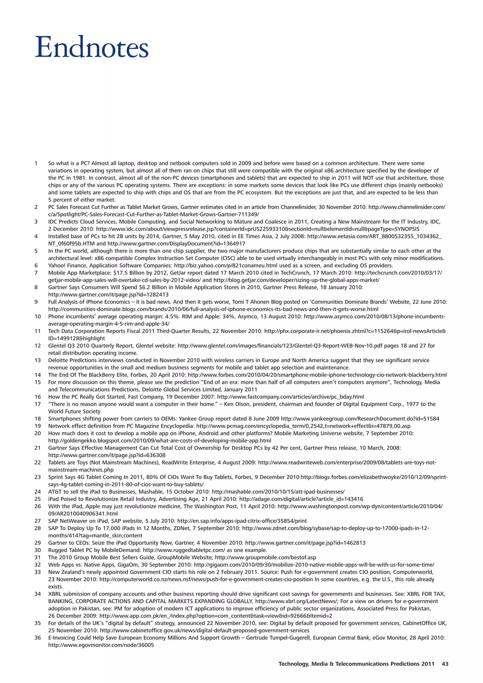 Endnotes


1    So what is a PC? Almost all laptop, desktop and netbook computers sold in 2009 and before were based on a common architecture. There were some
     variations in operating system, but almost all of them ran on chips that still were compatible with the original x86 architecture specified by the developer of
     the PC in 1981. In contrast, almost all of the non-PC devices (smartphones and tablets) that are expected to ship in 2011 will NOT use that architecture, those
     chips or any of the various PC operating systems. There are exceptions: in some markets some devices that look like PCs use different chips (mainly netbooks)
     and some tablets are expected to ship with chips and OS that are from the PC ecosystem. But the exceptions are just that, and are expected to be less than
     5 percent of either market.
2    PC Sales Forecast Cut Further as Tablet Market Grows, Gartner estimates cited in an article from Channelinsider, 30 November 2010: http://www.channelinsider.com/
     c/a/Spotlight/PC-Sales-Forecast-Cut-Further-as-Tablet-Market-Grows-Gartner-711349/
3    IDC Predicts Cloud Services, Mobile Computing, and Social Networking to Mature and Coalesce in 2011, Creating a New Mainstream for the IT Industry, IDC,
     2 December 2010: http://www.idc.com/about/viewpressrelease.jsp?containerId=prUS22593310&sectionId=null&elementId=null&pageType=SYNOPSIS
4    Installed base of PCs to hit 2B units by 2014, Gartner, 5 May 2010, cited in EE Times Asia, 2 July 2008: http://www.eetasia.com/ART_8800532355_1034362_
     NT_0f60f95b.HTM and http://www.gartner.com/DisplayDocument?id=1364917
5    In the PC world, although there is more than one chip supplier, the two major manufacturers produce chips that are substantially similar to each other at the
     architectural level: x86 compatible Complex Instruction Set Computer (CISC) able to be used virtually interchangeably in most PCs with only minor modifications.
6    Yahoo! Finance, Application Software Companies: http://biz.yahoo.com/p/821conameu.html used as a screen, and excluding OS providers.
7    Mobile App Marketplace: $17.5 Billion by 2012, GetJar report dated 17 March 2010 cited in TechCrunch, 17 March 2010: http://techcrunch.com/2010/03/17/
     getjar-mobile-app-sales-will-overtake-cd-sales-by-2012-video/ and http://blog.getjar.com/developer/sizing-up-the-global-apps-market/
8    Gartner Says Consumers Will Spend $6.2 Billion in Mobile Application Stores in 2010, Gartner Press Release, 18 January 2010:
     http://www.gartner.com/it/page.jsp?id=1282413
9    Full Analysis of iPhone Economics – it is bad news. And then it gets worse, Tomi T Ahonen Blog posted on ‘Communities Dominate Brands’ Website, 22 June 2010:
     http://communities-dominate.blogs.com/brands/2010/06/full-analysis-of-iphone-economics-its-bad-news-and-then-it-gets-worse.html
10   Phone incumbents’ average operating margin: 4.5%. RIM and Apple: 34%, Asymco, 13 August 2010: http://www.asymco.com/2010/08/13/phone-incumbents-
     average-operating-margin-4-5-rim-and-apple-34/
11   Tech Data Corporation Reports Fiscal 2011 Third-Quarter Results, 22 November 2010: http://phx.corporate-ir.net/phoenix.zhtml?c=115264&p=irol-newsArticle&
     ID=1499128&highlight
12   Glentel Q3 2010 Quarterly Report, Glentel website: http://www.glentel.com/images/financials/123/Glentel-Q3-Report-WEB-Nov-10.pdf pages 18 and 27 for
     retail distribution operating income.
13   Deloitte Predictions interviews conducted in November 2010 with wireless carriers in Europe and North America suggest that they see significant service
     revenue opportunities in the small and medium business segments for mobile and tablet app selection and maintenance.
14   The End Of The BlackBerry Elite, Forbes, 20 April 2010: http://www.forbes.com/2010/04/20/smartphone-mobile-iphone-technology-cio-network-blackberry.html
15   For more discussion on this theme, please see the prediction “End of an era: more than half of all computers aren’t computers anymore”, Technology, Media
     and Telecommunications Predictions, Deloitte Global Services Limited, January 2011
16   How the PC Really Got Started, Fast Company, 19 December 2007: http://www.fastcompany.com/articles/archive/pc_bday.html
17   “There is no reason anyone would want a computer in their home.” – Ken Olson, president, chairman and founder of Digital Equipment Corp., 1977 to the
     World Future Society
18   Smartphones shifting power from carriers to OEMs: Yankee Group report dated 8 June 2009 http://www.yankeegroup.com/ResearchDocument.do?id=51584
19   Network effect definition from PC Magazine Encyclopedia: http://www.pcmag.com/encyclopedia_term/0,2542,t=network+effect&i=47879,00.asp
20   How much does it cost to develop a mobile app on iPhone, Android and other platforms? Mobile Marketing Universe website, 7 September 2010:
     http://goldengekko.blogspot.com/2010/09/what-are-costs-of-developing-mobile-app.html
21   Gartner Says Effective Management Can Cut Total Cost of Ownership for Desktop PCs by 42 Per cent, Gartner Press release, 10 March, 2008:
     http://www.gartner.com/it/page.jsp?id=636308
22   Tablets are Toys (Not Mainstream Machines), ReadWrite Enterprise, 4 August 2009: http://www.readwriteweb.com/enterprise/2009/08/tablets-are-toys-not-
     mainstream-machines.php
23   Sprint Says 4G Tablet Coming In 2011, 80% Of CIOs Want To Buy Tablets, Forbes, 9 December 2010:http://blogs.forbes.com/elizabethwoyke/2010/12/09/sprint-
     says-4g-tablet-coming-in-2011-80-of-cios-want-to-buy-tablets/
24   AT&T to sell the iPad to Businesses, Mashable, 15 October 2010: http://mashable.com/2010/10/15/att-ipad-businesses/
25   iPad Poised to Revolutionize Retail Industry, Advertising Age, 21 April 2010: http://adage.com/digital/article?article_id=143416
26   With the iPad, Apple may just revolutionize medicine, The Washington Post, 11 April 2010: http://www.washingtonpost.com/wp-dyn/content/article/2010/04/
     09/AR2010040906341.html
27   SAP NetWeaver on iPad, SAP website, 5 July 2010: http://en.sap.info/apps-ipad-citrix-office/35854/print
28   SAP To Deploy Up To 17,000 iPads In 12 Months, ZDNet, 7 September 2010: http://www.zdnet.com/blog/sybase/sap-to-deploy-up-to-17000-ipads-in-12-
     months/414?tag=mantle_skin;content
29   Gartner to CEOs: Seize the iPad Opportunity Now, Gartner, 4 November 2010: http://www.gartner.com/it/page.jsp?id=1462813
30   Rugged Tablet PC by MobileDemand: http://www.ruggedtabletpc.com/ as one example.
31   The 2010 Group Mobile Best Sellers Guide, GroupMobile Website; http://www.groupmobile.com/bestof.asp
32   Web Apps vs. Native Apps, GigaOm, 30 September 2010: http://gigaom.com/2010/09/30/mobilize-2010-native-mobile-apps-will-be-with-us-for-some-time/
33   New Zealand’s newly appointed Government CIO starts his role on 2 February 2011. Source: Push for e-government creates CIO position, Computerworld,
     23 November 2010: http://computerworld.co.nz/news.nsf/news/push-for-e-government-creates-cio-position In some countries, e.g. the U.S., this role already
     exists.
34   XBRL submission of company accounts and other business reporting should drive significant cost savings for governments and businesses. See: XBRL FOR TAX,
     BANKING, CORPORATE ACTIONS AND CAPITAL MARKETS EXPANDING GLOBALLY, http://www.xbrl.org/LatestNews/; For a view on drivers for e-government
     adoption in Pakistan, see: PM for adoption of modern ICT applications to improve efficiency of public sector organizations, Associated Press for Pakistan,
     26 December 2009: http://www.app.com.pk/en_/index.php?option=com_content&task=view&id=92666&Itemid=2
35   For details of the UK’s “digital by default” strategy, announced 22 November 2010, see: Digital by default proposed for government services, CabinetOffice UK,
     25 November 2010: http://www.cabinetoffice.gov.uk/news/digital-default-proposed-government-services
36   E-Invoicing Could Help Save European Economy Millions And Support Growth – Gertrude Tumpel-Gugerell, European Central Bank, eGov Monitor, 28 April 2010:
     http://www.egovmonitor.com/node/36005


                                                                                                 Technology, Media & Telecommunications Predictions 2011           43
 