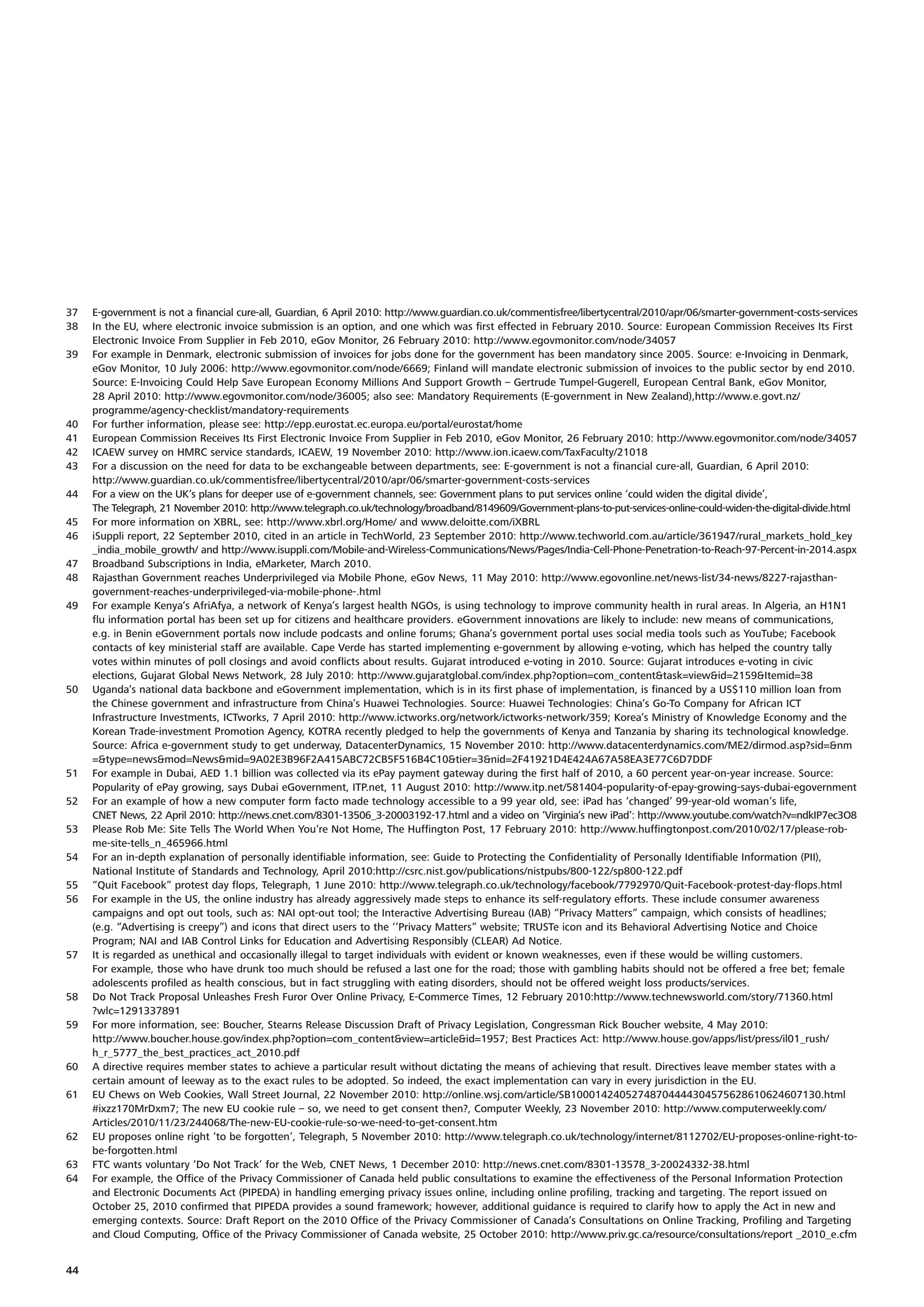37   E-government is not a financial cure-all, Guardian, 6 April 2010: http://www.guardian.co.uk/commentisfree/libertycentral/2010/apr/06/smarter-government-costs-services
38   In the EU, where electronic invoice submission is an option, and one which was first effected in February 2010. Source: European Commission Receives Its First
     Electronic Invoice From Supplier in Feb 2010, eGov Monitor, 26 February 2010: http://www.egovmonitor.com/node/34057
39   For example in Denmark, electronic submission of invoices for jobs done for the government has been mandatory since 2005. Source: e-Invoicing in Denmark,
     eGov Monitor, 10 July 2006: http://www.egovmonitor.com/node/6669; Finland will mandate electronic submission of invoices to the public sector by end 2010.
     Source: E-Invoicing Could Help Save European Economy Millions And Support Growth – Gertrude Tumpel-Gugerell, European Central Bank, eGov Monitor,
     28 April 2010: http://www.egovmonitor.com/node/36005; also see: Mandatory Requirements (E-government in New Zealand),http://www.e.govt.nz/
     programme/agency-checklist/mandatory-requirements
40   For further information, please see: http://epp.eurostat.ec.europa.eu/portal/eurostat/home
41   European Commission Receives Its First Electronic Invoice From Supplier in Feb 2010, eGov Monitor, 26 February 2010: http://www.egovmonitor.com/node/34057
42   ICAEW survey on HMRC service standards, ICAEW, 19 November 2010: http://www.ion.icaew.com/TaxFaculty/21018
43   For a discussion on the need for data to be exchangeable between departments, see: E-government is not a financial cure-all, Guardian, 6 April 2010:
     http://www.guardian.co.uk/commentisfree/libertycentral/2010/apr/06/smarter-government-costs-services
44   For a view on the UK’s plans for deeper use of e-government channels, see: Government plans to put services online ‘could widen the digital divide’,
     The Telegraph, 21 November 2010: http://www.telegraph.co.uk/technology/broadband/8149609/Government-plans-to-put-services-online-could-widen-the-digital-divide.html
45   For more information on XBRL, see: http://www.xbrl.org/Home/ and www.deloitte.com/iXBRL
46   iSuppli report, 22 September 2010, cited in an article in TechWorld, 23 September 2010: http://www.techworld.com.au/article/361947/rural_markets_hold_key
     _india_mobile_growth/ and http://www.isuppli.com/Mobile-and-Wireless-Communications/News/Pages/India-Cell-Phone-Penetration-to-Reach-97-Percent-in-2014.aspx
47   Broadband Subscriptions in India, eMarketer, March 2010.
48   Rajasthan Government reaches Underprivileged via Mobile Phone, eGov News, 11 May 2010: http://www.egovonline.net/news-list/34-news/8227-rajasthan-
     government-reaches-underprivileged-via-mobile-phone-.html
49   For example Kenya’s AfriAfya, a network of Kenya’s largest health NGOs, is using technology to improve community health in rural areas. In Algeria, an H1N1
     flu information portal has been set up for citizens and healthcare providers. eGovernment innovations are likely to include: new means of communications,
     e.g. in Benin eGovernment portals now include podcasts and online forums; Ghana’s government portal uses social media tools such as YouTube; Facebook
     contacts of key ministerial staff are available. Cape Verde has started implementing e-government by allowing e-voting, which has helped the country tally
     votes within minutes of poll closings and avoid conflicts about results. Gujarat introduced e-voting in 2010. Source: Gujarat introduces e-voting in civic
     elections, Gujarat Global News Network, 28 July 2010: http://www.gujaratglobal.com/index.php?option=com_content&task=view&id=2159&Itemid=38
50   Uganda’s national data backbone and eGovernment implementation, which is in its first phase of implementation, is financed by a US$110 million loan from
     the Chinese government and infrastructure from China’s Huawei Technologies. Source: Huawei Technologies: China’s Go-To Company for African ICT
     Infrastructure Investments, ICTworks, 7 April 2010: http://www.ictworks.org/network/ictworks-network/359; Korea’s Ministry of Knowledge Economy and the
     Korean Trade-investment Promotion Agency, KOTRA recently pledged to help the governments of Kenya and Tanzania by sharing its technological knowledge.
     Source: Africa e-government study to get underway, DatacenterDynamics, 15 November 2010: http://www.datacenterdynamics.com/ME2/dirmod.asp?sid=&nm
     =&type=news&mod=News&mid=9A02E3B96F2A415ABC72CB5F516B4C10&tier=3&nid=2F41921D4E424A67A58EA3E77C6D7DDF
51   For example in Dubai, AED 1.1 billion was collected via its ePay payment gateway during the first half of 2010, a 60 percent year-on-year increase. Source:
     Popularity of ePay growing, says Dubai eGovernment, ITP.net, 11 August 2010: http://www.itp.net/581404-popularity-of-epay-growing-says-dubai-egovernment
52   For an example of how a new computer form facto made technology accessible to a 99 year old, see: iPad has ‘changed’ 99-year-old woman’s life,
     CNET News, 22 April 2010: http://news.cnet.com/8301-13506_3-20003192-17.html and a video on ‘Virginia’s new iPad’: http://www.youtube.com/watch?v=ndkIP7ec3O8
53   Please Rob Me: Site Tells The World When You’re Not Home, The Huffington Post, 17 February 2010: http://www.huffingtonpost.com/2010/02/17/please-rob-
     me-site-tells_n_465966.html
54   For an in-depth explanation of personally identifiable information, see: Guide to Protecting the Confidentiality of Personally Identifiable Information (PII),
     National Institute of Standards and Technology, April 2010:http://csrc.nist.gov/publications/nistpubs/800-122/sp800-122.pdf
55   “Quit Facebook” protest day flops, Telegraph, 1 June 2010: http://www.telegraph.co.uk/technology/facebook/7792970/Quit-Facebook-protest-day-flops.html
56   For example in the US, the online industry has already aggressively made steps to enhance its self-regulatory efforts. These include consumer awareness
     campaigns and opt out tools, such as: NAI opt-out tool; the Interactive Advertising Bureau (IAB) “Privacy Matters” campaign, which consists of headlines;
     (e.g. “Advertising is creepy”) and icons that direct users to the ‘’Privacy Matters” website; TRUSTe icon and its Behavioral Advertising Notice and Choice
     Program; NAI and IAB Control Links for Education and Advertising Responsibly (CLEAR) Ad Notice.
57   It is regarded as unethical and occasionally illegal to target individuals with evident or known weaknesses, even if these would be willing customers.
     For example, those who have drunk too much should be refused a last one for the road; those with gambling habits should not be offered a free bet; female
     adolescents profiled as health conscious, but in fact struggling with eating disorders, should not be offered weight loss products/services.
58   Do Not Track Proposal Unleashes Fresh Furor Over Online Privacy, E-Commerce Times, 12 February 2010:http://www.technewsworld.com/story/71360.html
     ?wlc=1291337891
59   For more information, see: Boucher, Stearns Release Discussion Draft of Privacy Legislation, Congressman Rick Boucher website, 4 May 2010:
     http://www.boucher.house.gov/index.php?option=com_content&view=article&id=1957; Best Practices Act: http://www.house.gov/apps/list/press/il01_rush/
     h_r_5777_the_best_practices_act_2010.pdf
60   A directive requires member states to achieve a particular result without dictating the means of achieving that result. Directives leave member states with a
     certain amount of leeway as to the exact rules to be adopted. So indeed, the exact implementation can vary in every jurisdiction in the EU.
61   EU Chews on Web Cookies, Wall Street Journal, 22 November 2010: http://online.wsj.com/article/SB10001424052748704444304575628610624607130.html
     #ixzz170MrDxm7; The new EU cookie rule – so, we need to get consent then?, Computer Weekly, 23 November 2010: http://www.computerweekly.com/
     Articles/2010/11/23/244068/The-new-EU-cookie-rule-so-we-need-to-get-consent.htm
62   EU proposes online right ‘to be forgotten’, Telegraph, 5 November 2010: http://www.telegraph.co.uk/technology/internet/8112702/EU-proposes-online-right-to-
     be-forgotten.html
63   FTC wants voluntary ‘Do Not Track’ for the Web, CNET News, 1 December 2010: http://news.cnet.com/8301-13578_3-20024332-38.html
64   For example, the Office of the Privacy Commissioner of Canada held public consultations to examine the effectiveness of the Personal Information Protection
     and Electronic Documents Act (PIPEDA) in handling emerging privacy issues online, including online profiling, tracking and targeting. The report issued on
     October 25, 2010 confirmed that PIPEDA provides a sound framework; however, additional guidance is required to clarify how to apply the Act in new and
     emerging contexts. Source: Draft Report on the 2010 Office of the Privacy Commissioner of Canada’s Consultations on Online Tracking, Profiling and Targeting
     and Cloud Computing, Office of the Privacy Commissioner of Canada website, 25 October 2010: http://www.priv.gc.ca/resource/consultations/report _2010_e.cfm


44
 