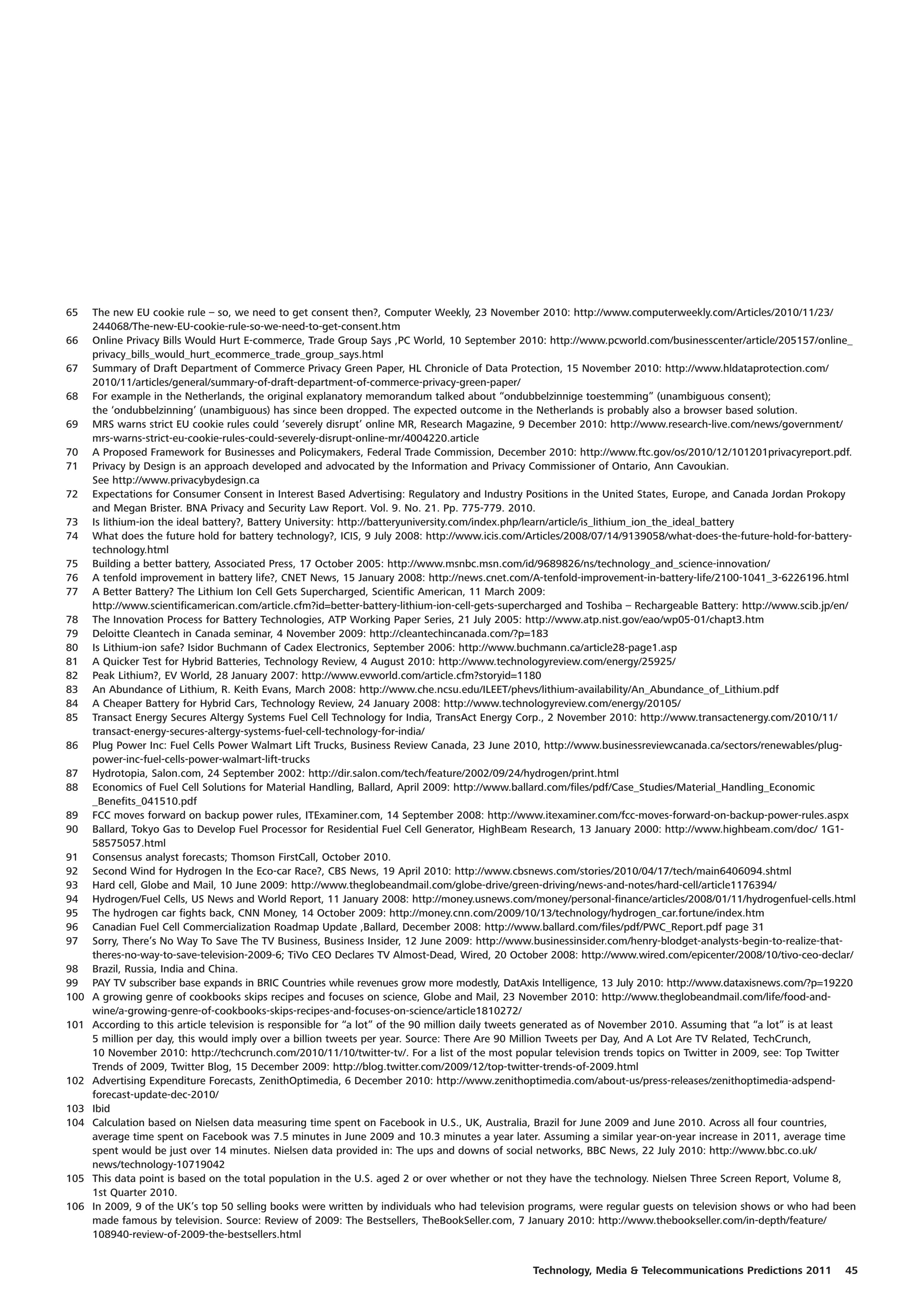 65    The new EU cookie rule – so, we need to get consent then?, Computer Weekly, 23 November 2010: http://www.computerweekly.com/Articles/2010/11/23/
      244068/The-new-EU-cookie-rule-so-we-need-to-get-consent.htm
66    Online Privacy Bills Would Hurt E-commerce, Trade Group Says ,PC World, 10 September 2010: http://www.pcworld.com/businesscenter/article/205157/online_
      privacy_bills_would_hurt_ecommerce_trade_group_says.html
67    Summary of Draft Department of Commerce Privacy Green Paper, HL Chronicle of Data Protection, 15 November 2010: http://www.hldataprotection.com/
      2010/11/articles/general/summary-of-draft-department-of-commerce-privacy-green-paper/
68    For example in the Netherlands, the original explanatory memorandum talked about “ondubbelzinnige toestemming” (unambiguous consent);
      the ‘ondubbelzinning’ (unambiguous) has since been dropped. The expected outcome in the Netherlands is probably also a browser based solution.
69    MRS warns strict EU cookie rules could ‘severely disrupt’ online MR, Research Magazine, 9 December 2010: http://www.research-live.com/news/government/
      mrs-warns-strict-eu-cookie-rules-could-severely-disrupt-online-mr/4004220.article
70    A Proposed Framework for Businesses and Policymakers, Federal Trade Commission, December 2010: http://www.ftc.gov/os/2010/12/101201privacyreport.pdf.
71    Privacy by Design is an approach developed and advocated by the Information and Privacy Commissioner of Ontario, Ann Cavoukian.
      See http://www.privacybydesign.ca
72    Expectations for Consumer Consent in Interest Based Advertising: Regulatory and Industry Positions in the United States, Europe, and Canada Jordan Prokopy
      and Megan Brister. BNA Privacy and Security Law Report. Vol. 9. No. 21. Pp. 775-779. 2010.
73    Is lithium-ion the ideal battery?, Battery University: http://batteryuniversity.com/index.php/learn/article/is_lithium_ion_the_ideal_battery
74    What does the future hold for battery technology?, ICIS, 9 July 2008: http://www.icis.com/Articles/2008/07/14/9139058/what-does-the-future-hold-for-battery-
      technology.html
75    Building a better battery, Associated Press, 17 October 2005: http://www.msnbc.msn.com/id/9689826/ns/technology_and_science-innovation/
76    A tenfold improvement in battery life?, CNET News, 15 January 2008: http://news.cnet.com/A-tenfold-improvement-in-battery-life/2100-1041_3-6226196.html
77    A Better Battery? The Lithium Ion Cell Gets Supercharged, Scientific American, 11 March 2009:
      http://www.scientificamerican.com/article.cfm?id=better-battery-lithium-ion-cell-gets-supercharged and Toshiba – Rechargeable Battery: http://www.scib.jp/en/
78    The Innovation Process for Battery Technologies, ATP Working Paper Series, 21 July 2005: http://www.atp.nist.gov/eao/wp05-01/chapt3.htm
79    Deloitte Cleantech in Canada seminar, 4 November 2009: http://cleantechincanada.com/?p=183
80    Is Lithium-ion safe? Isidor Buchmann of Cadex Electronics, September 2006: http://www.buchmann.ca/article28-page1.asp
81    A Quicker Test for Hybrid Batteries, Technology Review, 4 August 2010: http://www.technologyreview.com/energy/25925/
82    Peak Lithium?, EV World, 28 January 2007: http://www.evworld.com/article.cfm?storyid=1180
83    An Abundance of Lithium, R. Keith Evans, March 2008: http://www.che.ncsu.edu/ILEET/phevs/lithium-availability/An_Abundance_of_Lithium.pdf
84    A Cheaper Battery for Hybrid Cars, Technology Review, 24 January 2008: http://www.technologyreview.com/energy/20105/
85    Transact Energy Secures Altergy Systems Fuel Cell Technology for India, TransAct Energy Corp., 2 November 2010: http://www.transactenergy.com/2010/11/
      transact-energy-secures-altergy-systems-fuel-cell-technology-for-india/
86    Plug Power Inc: Fuel Cells Power Walmart Lift Trucks, Business Review Canada, 23 June 2010, http://www.businessreviewcanada.ca/sectors/renewables/plug-
      power-inc-fuel-cells-power-walmart-lift-trucks
87    Hydrotopia, Salon.com, 24 September 2002: http://dir.salon.com/tech/feature/2002/09/24/hydrogen/print.html
88    Economics of Fuel Cell Solutions for Material Handling, Ballard, April 2009: http://www.ballard.com/files/pdf/Case_Studies/Material_Handling_Economic
      _Benefits_041510.pdf
89    FCC moves forward on backup power rules, ITExaminer.com, 14 September 2008: http://www.itexaminer.com/fcc-moves-forward-on-backup-power-rules.aspx
90    Ballard, Tokyo Gas to Develop Fuel Processor for Residential Fuel Cell Generator, HighBeam Research, 13 January 2000: http://www.highbeam.com/doc/ 1G1-
      58575057.html
91    Consensus analyst forecasts; Thomson FirstCall, October 2010.
92    Second Wind for Hydrogen In the Eco-car Race?, CBS News, 19 April 2010: http://www.cbsnews.com/stories/2010/04/17/tech/main6406094.shtml
93    Hard cell, Globe and Mail, 10 June 2009: http://www.theglobeandmail.com/globe-drive/green-driving/news-and-notes/hard-cell/article1176394/
94    Hydrogen/Fuel Cells, US News and World Report, 11 January 2008: http://money.usnews.com/money/personal-finance/articles/2008/01/11/hydrogenfuel-cells.html
95    The hydrogen car fights back, CNN Money, 14 October 2009: http://money.cnn.com/2009/10/13/technology/hydrogen_car.fortune/index.htm
96    Canadian Fuel Cell Commercialization Roadmap Update ,Ballard, December 2008: http://www.ballard.com/files/pdf/PWC_Report.pdf page 31
97    Sorry, There’s No Way To Save The TV Business, Business Insider, 12 June 2009: http://www.businessinsider.com/henry-blodget-analysts-begin-to-realize-that-
      theres-no-way-to-save-television-2009-6; TiVo CEO Declares TV Almost-Dead, Wired, 20 October 2008: http://www.wired.com/epicenter/2008/10/tivo-ceo-declar/
98    Brazil, Russia, India and China.
99    PAY TV subscriber base expands in BRIC Countries while revenues grow more modestly, DatAxis Intelligence, 13 July 2010: http://www.dataxisnews.com/?p=19220
100   A growing genre of cookbooks skips recipes and focuses on science, Globe and Mail, 23 November 2010: http://www.theglobeandmail.com/life/food-and-
      wine/a-growing-genre-of-cookbooks-skips-recipes-and-focuses-on-science/article1810272/
101   According to this article television is responsible for “a lot” of the 90 million daily tweets generated as of November 2010. Assuming that “a lot” is at least
      5 million per day, this would imply over a billion tweets per year. Source: There Are 90 Million Tweets per Day, And A Lot Are TV Related, TechCrunch,
      10 November 2010: http://techcrunch.com/2010/11/10/twitter-tv/. For a list of the most popular television trends topics on Twitter in 2009, see: Top Twitter
      Trends of 2009, Twitter Blog, 15 December 2009: http://blog.twitter.com/2009/12/top-twitter-trends-of-2009.html
102   Advertising Expenditure Forecasts, ZenithOptimedia, 6 December 2010: http://www.zenithoptimedia.com/about-us/press-releases/zenithoptimedia-adspend-
      forecast-update-dec-2010/
103   Ibid
104   Calculation based on Nielsen data measuring time spent on Facebook in U.S., UK, Australia, Brazil for June 2009 and June 2010. Across all four countries,
      average time spent on Facebook was 7.5 minutes in June 2009 and 10.3 minutes a year later. Assuming a similar year-on-year increase in 2011, average time
      spent would be just over 14 minutes. Nielsen data provided in: The ups and downs of social networks, BBC News, 22 July 2010: http://www.bbc.co.uk/
      news/technology-10719042
105   This data point is based on the total population in the U.S. aged 2 or over whether or not they have the technology. Nielsen Three Screen Report, Volume 8,
      1st Quarter 2010.
106   In 2009, 9 of the UK’s top 50 selling books were written by individuals who had television programs, were regular guests on television shows or who had been
      made famous by television. Source: Review of 2009: The Bestsellers, TheBookSeller.com, 7 January 2010: http://www.thebookseller.com/in-depth/feature/
      108940-review-of-2009-the-bestsellers.html


                                                                                                 Technology, Media & Telecommunications Predictions 2011          45
 