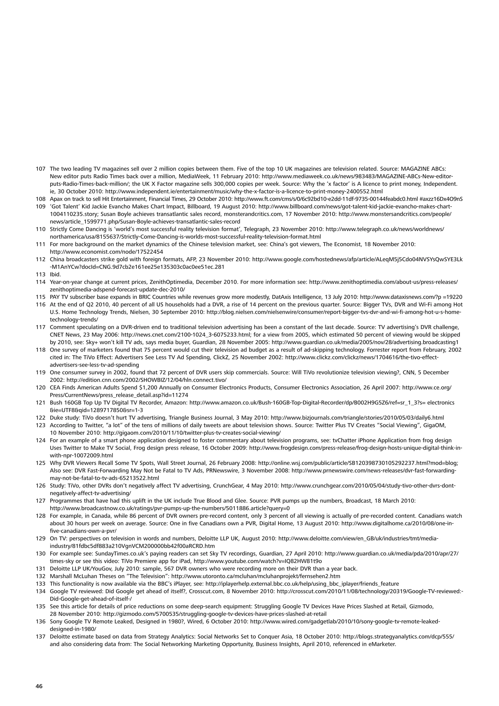 107 The two leading TV magazines sell over 2 million copies between them. Five of the top 10 UK magazines are television related. Source: MAGAZINE ABCs:
    New editor puts Radio Times back over a million, MediaWeek, 11 February 2010: http://www.mediaweek.co.uk/news/983483/MAGAZINE-ABCs-New-editor-
    puts-Radio-Times-back-million/; the UK X Factor magazine sells 300,000 copies per week. Source: Why the ‘x factor’ is A licence to print money, Independent.
    ie, 30 October 2010: http://www.independent.ie/entertainment/music/why-the-x-factor-is-a-licence-to-print-money-2400552.html
108 Apax on track to sell Hit Entertainment, Financial Times, 29 October 2010: http://www.ft.com/cms/s/0/6c92bd10-e2dd-11df-9735-00144feabdc0.html #axzz16Dx4O9nS
109 ‘Got Talent’ Kid Jackie Evancho Makes Chart Impact, Billboard, 19 August 2010: http://www.billboard.com/news/got-talent-kid-jackie-evancho-makes-chart-
    1004110235.story; Susan Boyle achieves transatlantic sales record, monsterandcritics.com, 17 November 2010: http://www.monstersandcritics.com/people/
    news/article_1599771.php/Susan-Boyle-achieves-transatlantic-sales-record
110 Strictly Come Dancing is ‘world’s most successful reality television format’, Telegraph, 23 November 2010: http://www.telegraph.co.uk/news/worldnews/
    northamerica/usa/8155637/Strictly-Come-Dancing-is-worlds-most-successful-reality-television-format.html
111 For more background on the market dynamics of the Chinese television market, see: China’s got viewers, The Economist, 18 November 2010:
    http://www.economist.com/node/17522454
112 China broadcasters strike gold with foreign formats, AFP, 23 November 2010: http://www.google.com/hostednews/afp/article/ALeqM5j5Cdo04NVSYsQwSYE3Lk
    -M1AnYCw?docId=CNG.9d7cb2e161ee25e135303c0ac0ee51ec.281
113 Ibid.
114 Year-on-year change at current prices, ZenithOptimedia, December 2010. For more information see: http://www.zenithoptimedia.com/about-us/press-releases/
    zenithoptimedia-adspend-forecast-update-dec-2010/
115 PAY TV subscriber base expands in BRIC Countries while revenues grow more modestly, DatAxis Intelligence, 13 July 2010: http://www.dataxisnews.com/?p =19220
116 At the end of Q2 2010, 40 percent of all US households had a DVR, a rise of 14 percent on the previous quarter. Source: Bigger TVs, DVR and Wi-Fi among Hot
    U.S. Home Technology Trends, Nielsen, 30 September 2010: http://blog.nielsen.com/nielsenwire/consumer/report-bigger-tvs-dvr-and-wi-fi-among-hot-u-s-home-
    technology-trends/
117 Comment speculating on a DVR-driven end to traditional television advertising has been a constant of the last decade. Source: TV advertising’s DVR challenge,
    CNET News, 23 May 2006: http://news.cnet.com/2100-1024_3-6075233.html; for a view from 2005, which estimated 50 percent of viewing would be skipped
    by 2010, see: Sky+ won’t kill TV ads, says media buyer, Guardian, 28 November 2005: http://www.guardian.co.uk/media/2005/nov/28/advertising.broadcasting1
118 One survey of marketers found that 75 percent would cut their television ad budget as a result of ad-skipping technology. Forrester report from February, 2002
    cited in: The TiVo Effect: Advertisers See Less TV Ad Spending, ClickZ, 25 November 2002: http://www.clickz.com/clickz/news/1704616/the-tivo-effect-
    advertisers-see-less-tv-ad-spending
119 One consumer survey in 2002, found that 72 percent of DVR users skip commercials. Source: Will TiVo revolutionize television viewing?, CNN, 5 December
    2002: http://edition.cnn.com/2002/SHOWBIZ/12/04/hln.connect.tivo/
120 CEA Finds American Adults Spend $1,200 Annually on Consumer Electronics Products, Consumer Electronics Association, 26 April 2007: http://www.ce.org/
    Press/CurrentNews/press_release_detail.asp?id=11274
121 Bush 160GB Top Up TV Digital TV Recorder, Amazon: http://www.amazon.co.uk/Bush-160GB-Top-Digital-Recorder/dp/B002H9G5Z6/ref=sr_1_3?s= electronics
    &ie=UTF8&qid=1289717850&sr=1-3
122 Duke study: TiVo doesn’t hurt TV advertising, Triangle Business Journal, 3 May 2010: http://www.bizjournals.com/triangle/stories/2010/05/03/daily6.html
123 According to Twitter, “a lot” of the tens of millions of daily tweets are about television shows. Source: Twitter Plus TV Creates “Social Viewing”, GigaOM,
    10 November 2010: http://gigaom.com/2010/11/10/twitter-plus-tv-creates-social-viewing/
124 For an example of a smart phone application designed to foster commentary about television programs, see: tvChatter iPhone Application from frog design
    Uses Twitter to Make TV Social, Frog design press release, 16 October 2009: http://www.frogdesign.com/press-release/frog-design-hosts-unique-digital-think-in-
    with-npr-10072009.html
125 Why DVR Viewers Recall Some TV Spots, Wall Street Journal, 26 February 2008: http://online.wsj.com/public/article/SB120398730105292237.html?mod=blog;
    Also see: DVR Fast-Forwarding May Not be Fatal to TV Ads, PRNewswire, 3 November 2008: http://www.prnewswire.com/news-releases/dvr-fast-forwarding-
    may-not-be-fatal-to-tv-ads-65213522.html
126 Study: TiVo, other DVRs don’t negatively affect TV advertising, CrunchGear, 4 May 2010: http://www.crunchgear.com/2010/05/04/study-tivo-other-dvrs-dont-
    negatively-affect-tv-advertising/
127 Programmes that have had this uplift in the UK include True Blood and Glee. Source: PVR pumps up the numbers, Broadcast, 18 March 2010:
    http://www.broadcastnow.co.uk/ratings/pvr-pumps-up-the-numbers/5011886.article?query=0
128 For example, in Canada, while 86 percent of DVR owners pre-record content, only 3 percent of all viewing is actually of pre-recorded content. Canadians watch
    about 30 hours per week on average. Source: One in five Canadians own a PVR, Digital Home, 13 August 2010: http://www.digitalhome.ca/2010/08/one-in-
    five-canadians-own-a-pvr/
129 On TV: perspectives on television in words and numbers, Deloitte LLP UK, August 2010: http://www.deloitte.com/view/en_GB/uk/industries/tmt/media-
    industry/81fdbc5df883a210VgnVCM200000bb42f00aRCRD.htm
130 For example see: SundayTimes.co.uk’s paying readers can set Sky TV recordings, Guardian, 27 April 2010: http://www.guardian.co.uk/media/pda/2010/apr/27/
    times-sky or see this video: TiVo Premiere app for iPad, http://www.youtube.com/watch?v=IQ82HW81t9o
131 Deloitte LLP UK/YouGov, July 2010: sample, 567 DVR owners who were recording more on their DVR than a year back.
132 Marshall McLuhan Theses on “The Television”: http://www.utoronto.ca/mcluhan/mcluhanprojekt/fernsehen2.htm
133 This functionality is now available via the BBC’s iPlayer, see: http://iplayerhelp.external.bbc.co.uk/help/using_bbc_iplayer/friends_feature
134 Google TV reviewed: Did Google get ahead of itself?, Crosscut.com, 8 November 2010: http://crosscut.com/2010/11/08/technology/20319/Google-TV-reviewed:-
    Did-Google-get-ahead-of-itself-/
135 See this article for details of price reductions on some deep-search equipment: Struggling Google TV Devices Have Prices Slashed at Retail, Gizmodo,
    28 November 2010: http://gizmodo.com/5700535/struggling-google-tv-devices-have-prices-slashed-at-retail
136 Sony Google TV Remote Leaked, Designed in 1980?, Wired, 6 October 2010: http://www.wired.com/gadgetlab/2010/10/sony-google-tv-remote-leaked-
    designed-in-1980/
137 Deloitte estimate based on data from Strategy Analytics: Social Networks Set to Conquer Asia, 18 October 2010: http://blogs.strategyanalytics.com/dcp/555/
    and also considering data from: The Social Networking Marketing Opportunity, Business Insights, April 2010, referenced in eMarketer.




46
 
