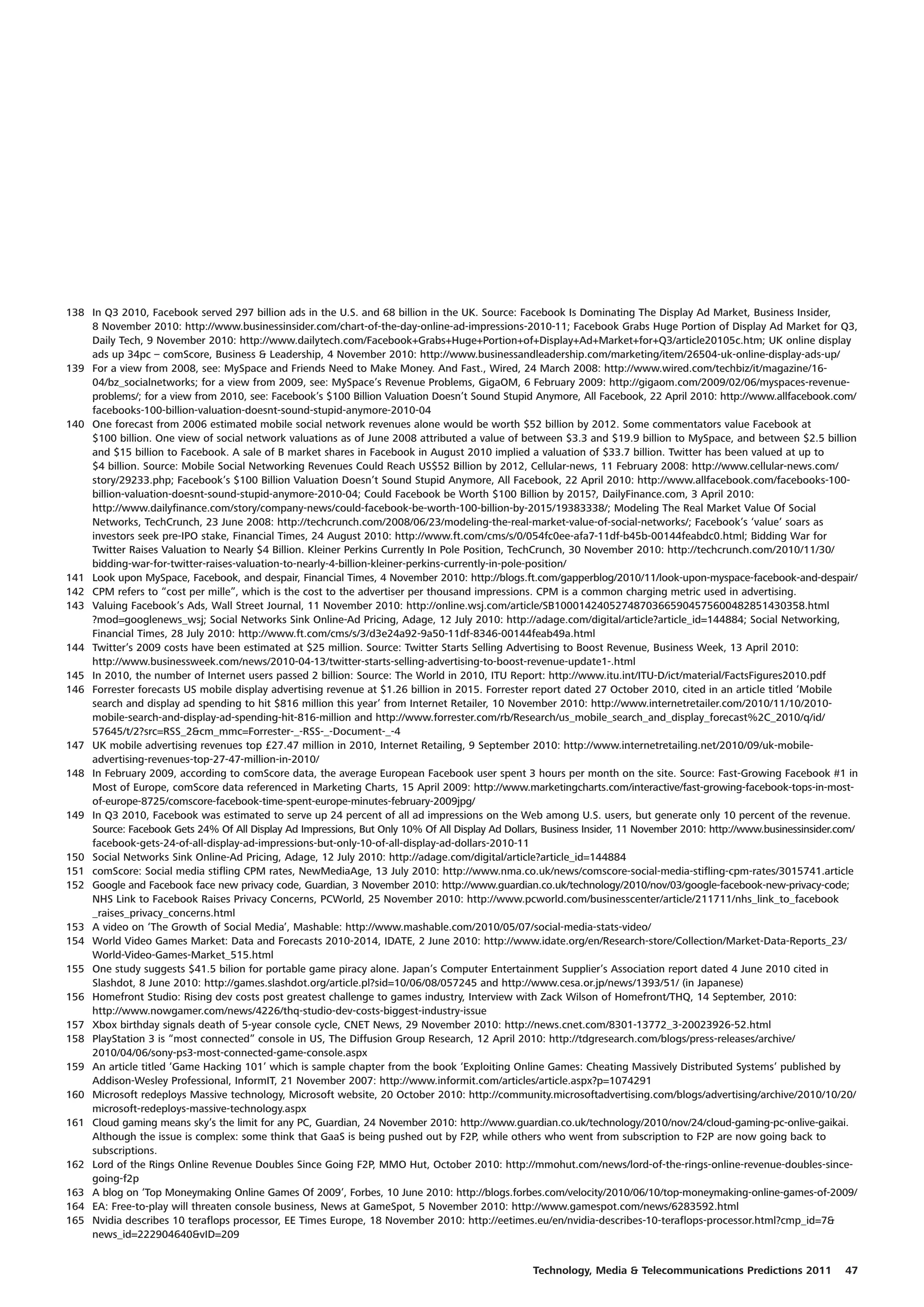 138 In Q3 2010, Facebook served 297 billion ads in the U.S. and 68 billion in the UK. Source: Facebook Is Dominating The Display Ad Market, Business Insider,
    8 November 2010: http://www.businessinsider.com/chart-of-the-day-online-ad-impressions-2010-11; Facebook Grabs Huge Portion of Display Ad Market for Q3,
    Daily Tech, 9 November 2010: http://www.dailytech.com/Facebook+Grabs+Huge+Portion+of+Display+Ad+Market+for+Q3/article20105c.htm; UK online display
    ads up 34pc – comScore, Business & Leadership, 4 November 2010: http://www.businessandleadership.com/marketing/item/26504-uk-online-display-ads-up/
139 For a view from 2008, see: MySpace and Friends Need to Make Money. And Fast., Wired, 24 March 2008: http://www.wired.com/techbiz/it/magazine/16-
    04/bz_socialnetworks; for a view from 2009, see: MySpace’s Revenue Problems, GigaOM, 6 February 2009: http://gigaom.com/2009/02/06/myspaces-revenue-
    problems/; for a view from 2010, see: Facebook’s $100 Billion Valuation Doesn’t Sound Stupid Anymore, All Facebook, 22 April 2010: http://www.allfacebook.com/
    facebooks-100-billion-valuation-doesnt-sound-stupid-anymore-2010-04
140 One forecast from 2006 estimated mobile social network revenues alone would be worth $52 billion by 2012. Some commentators value Facebook at
    $100 billion. One view of social network valuations as of June 2008 attributed a value of between $3.3 and $19.9 billion to MySpace, and between $2.5 billion
    and $15 billion to Facebook. A sale of B market shares in Facebook in August 2010 implied a valuation of $33.7 billion. Twitter has been valued at up to
    $4 billion. Source: Mobile Social Networking Revenues Could Reach US$52 Billion by 2012, Cellular-news, 11 February 2008: http://www.cellular-news.com/
    story/29233.php; Facebook’s $100 Billion Valuation Doesn’t Sound Stupid Anymore, All Facebook, 22 April 2010: http://www.allfacebook.com/facebooks-100-
    billion-valuation-doesnt-sound-stupid-anymore-2010-04; Could Facebook be Worth $100 Billion by 2015?, DailyFinance.com, 3 April 2010:
    http://www.dailyfinance.com/story/company-news/could-facebook-be-worth-100-billion-by-2015/19383338/; Modeling The Real Market Value Of Social
    Networks, TechCrunch, 23 June 2008: http://techcrunch.com/2008/06/23/modeling-the-real-market-value-of-social-networks/; Facebook’s ‘value’ soars as
    investors seek pre-IPO stake, Financial Times, 24 August 2010: http://www.ft.com/cms/s/0/054fc0ee-afa7-11df-b45b-00144feabdc0.html; Bidding War for
    Twitter Raises Valuation to Nearly $4 Billion. Kleiner Perkins Currently In Pole Position, TechCrunch, 30 November 2010: http://techcrunch.com/2010/11/30/
    bidding-war-for-twitter-raises-valuation-to-nearly-4-billion-kleiner-perkins-currently-in-pole-position/
141 Look upon MySpace, Facebook, and despair, Financial Times, 4 November 2010: http://blogs.ft.com/gapperblog/2010/11/look-upon-myspace-facebook-and-despair/
142 CPM refers to “cost per mille”, which is the cost to the advertiser per thousand impressions. CPM is a common charging metric used in advertising.
143 Valuing Facebook’s Ads, Wall Street Journal, 11 November 2010: http://online.wsj.com/article/SB10001424052748703665904575600482851430358.html
    ?mod=googlenews_wsj; Social Networks Sink Online-Ad Pricing, Adage, 12 July 2010: http://adage.com/digital/article?article_id=144884; Social Networking,
    Financial Times, 28 July 2010: http://www.ft.com/cms/s/3/d3e24a92-9a50-11df-8346-00144feab49a.html
144 Twitter’s 2009 costs have been estimated at $25 million. Source: Twitter Starts Selling Advertising to Boost Revenue, Business Week, 13 April 2010:
    http://www.businessweek.com/news/2010-04-13/twitter-starts-selling-advertising-to-boost-revenue-update1-.html
145 In 2010, the number of Internet users passed 2 billion: Source: The World in 2010, ITU Report: http://www.itu.int/ITU-D/ict/material/FactsFigures2010.pdf
146 Forrester forecasts US mobile display advertising revenue at $1.26 billion in 2015. Forrester report dated 27 October 2010, cited in an article titled ‘Mobile
    search and display ad spending to hit $816 million this year’ from Internet Retailer, 10 November 2010: http://www.internetretailer.com/2010/11/10/2010-
    mobile-search-and-display-ad-spending-hit-816-million and http://www.forrester.com/rb/Research/us_mobile_search_and_display_forecast%2C_2010/q/id/
    57645/t/2?src=RSS_2&cm_mmc=Forrester-_-RSS-_-Document-_-4
147 UK mobile advertising revenues top £27.47 million in 2010, Internet Retailing, 9 September 2010: http://www.internetretailing.net/2010/09/uk-mobile-
    advertising-revenues-top-27-47-million-in-2010/
148 In February 2009, according to comScore data, the average European Facebook user spent 3 hours per month on the site. Source: Fast-Growing Facebook #1 in
    Most of Europe, comScore data referenced in Marketing Charts, 15 April 2009: http://www.marketingcharts.com/interactive/fast-growing-facebook-tops-in-most-
    of-europe-8725/comscore-facebook-time-spent-europe-minutes-february-2009jpg/
149 In Q3 2010, Facebook was estimated to serve up 24 percent of all ad impressions on the Web among U.S. users, but generate only 10 percent of the revenue.
    Source: Facebook Gets 24% Of All Display Ad Impressions, But Only 10% Of All Display Ad Dollars, Business Insider, 11 November 2010: http://www.businessinsider.com/
    facebook-gets-24-of-all-display-ad-impressions-but-only-10-of-all-display-ad-dollars-2010-11
150 Social Networks Sink Online-Ad Pricing, Adage, 12 July 2010: http://adage.com/digital/article?article_id=144884
151 comScore: Social media stifling CPM rates, NewMediaAge, 13 July 2010: http://www.nma.co.uk/news/comscore-social-media-stifling-cpm-rates/3015741.article
152 Google and Facebook face new privacy code, Guardian, 3 November 2010: http://www.guardian.co.uk/technology/2010/nov/03/google-facebook-new-privacy-code;
    NHS Link to Facebook Raises Privacy Concerns, PCWorld, 25 November 2010: http://www.pcworld.com/businesscenter/article/211711/nhs_link_to_facebook
    _raises_privacy_concerns.html
153 A video on ‘The Growth of Social Media’, Mashable: http://www.mashable.com/2010/05/07/social-media-stats-video/
154 World Video Games Market: Data and Forecasts 2010-2014, IDATE, 2 June 2010: http://www.idate.org/en/Research-store/Collection/Market-Data-Reports_23/
    World-Video-Games-Market_515.html
155 One study suggests $41.5 bilion for portable game piracy alone. Japan’s Computer Entertainment Supplier’s Association report dated 4 June 2010 cited in
    Slashdot, 8 June 2010: http://games.slashdot.org/article.pl?sid=10/06/08/057245 and http://www.cesa.or.jp/news/1393/51/ (in Japanese)
156 Homefront Studio: Rising dev costs post greatest challenge to games industry, Interview with Zack Wilson of Homefront/THQ, 14 September, 2010:
    http://www.nowgamer.com/news/4226/thq-studio-dev-costs-biggest-industry-issue
157 Xbox birthday signals death of 5-year console cycle, CNET News, 29 November 2010: http://news.cnet.com/8301-13772_3-20023926-52.html
158 PlayStation 3 is “most connected” console in US, The Diffusion Group Research, 12 April 2010: http://tdgresearch.com/blogs/press-releases/archive/
    2010/04/06/sony-ps3-most-connected-game-console.aspx
159 An article titled ‘Game Hacking 101’ which is sample chapter from the book ‘Exploiting Online Games: Cheating Massively Distributed Systems’ published by
    Addison-Wesley Professional, InformIT, 21 November 2007: http://www.informit.com/articles/article.aspx?p=1074291
160 Microsoft redeploys Massive technology, Microsoft website, 20 October 2010: http://community.microsoftadvertising.com/blogs/advertising/archive/2010/10/20/
    microsoft-redeploys-massive-technology.aspx
161 Cloud gaming means sky’s the limit for any PC, Guardian, 24 November 2010: http://www.guardian.co.uk/technology/2010/nov/24/cloud-gaming-pc-onlive-gaikai.
    Although the issue is complex: some think that GaaS is being pushed out by F2P, while others who went from subscription to F2P are now going back to
    subscriptions.
162 Lord of the Rings Online Revenue Doubles Since Going F2P, MMO Hut, October 2010: http://mmohut.com/news/lord-of-the-rings-online-revenue-doubles-since-
    going-f2p
163 A blog on ‘Top Moneymaking Online Games Of 2009’, Forbes, 10 June 2010: http://blogs.forbes.com/velocity/2010/06/10/top-moneymaking-online-games-of-2009/
164 EA: Free-to-play will threaten console business, News at GameSpot, 5 November 2010: http://www.gamespot.com/news/6283592.html
165 Nvidia describes 10 teraflops processor, EE Times Europe, 18 November 2010: http://eetimes.eu/en/nvidia-describes-10-teraflops-processor.html?cmp_id=7&
    news_id=222904640&vID=209


                                                                                                   Technology, Media & Telecommunications Predictions 2011           47
 